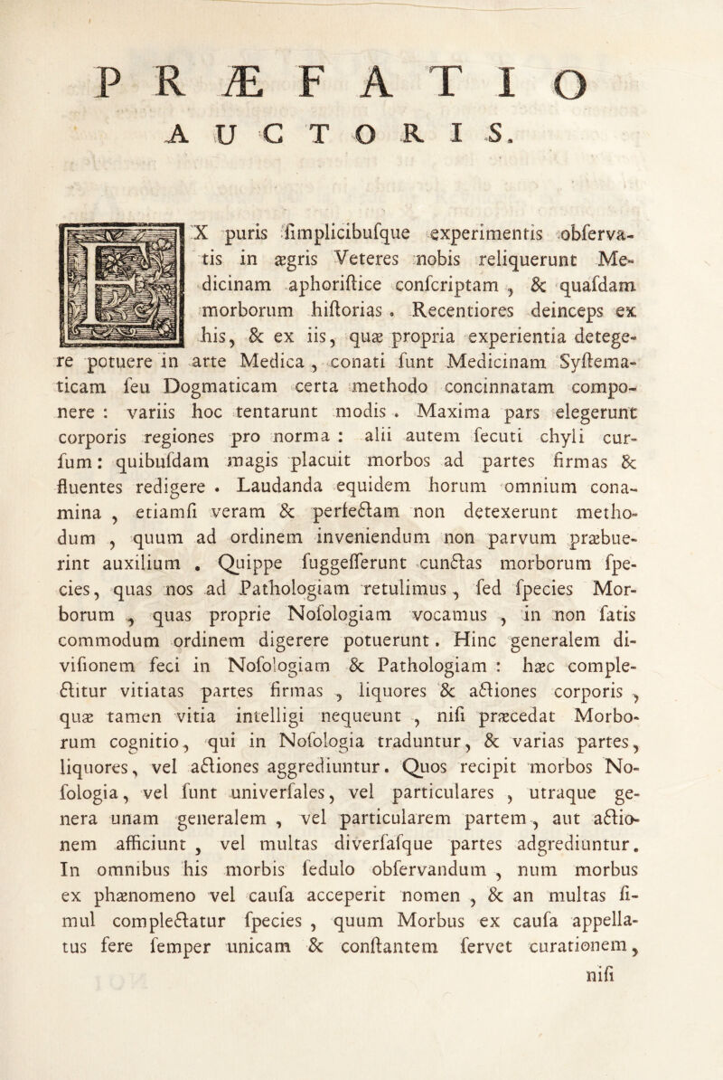 A U C T O R I S. X puris 'fimplicibufque experimentis .obferva- tis in ^gris Veteres nobis reliquerunt Me« dicinam .aphoriftice confcriptam ^ & quafdam .morborum hiftorias , Recentiores deinceps ex Ilis, & ex iis, quge propria experientia detege¬ re potuere in arte Medica , conati funt Medicinam Syftema- ticam feu Dogmaticam certa methodo concinnatam compo¬ nere : variis hoc tentarunt miodis • Maxima pars elegerunt corporis regiones pro norma : alii autem fecuti chyli cur- fum: quibufdam magis placuit morbos ad partes firmas 8c fluentes redigere • Laudanda equidem horum omnium cona¬ mina , etiamfi veram & perfeflam non detexerunt metho¬ dum , quum ad ordinem inveniendum non parvum praebue¬ rint auxilium , Quippe fuggefferunt *cun61:as morborum fpe- cies, quas nos ad Pathologiam retulimus , fed fpecies Mor¬ borum ^ quas proprie Nofologiam vocamus , in non fatis commodum ordinem digerere potuerunt. Hinc generalem di- vifionem feci in Nofologiam & Pathologiam : hxc comple- ftitur vitiatas partes firmas , liquores 8c a61iones corporis , qux tamen vitia intelligi nequeunt , nifi praecedat Morbo¬ rum cognitio, ^qui in Nofologia traduntur, & varias partes, liquores^ vel a61iones aggrediuntur. Quos recipit miorbos No¬ fologia, vel funt univerfales, vel particulares , utraque ge¬ nera unam generalem , vel particularem partem , aut aflio- nem afficiunt , vel multas diverfafque partes adgrediuntur. In omnibus his morbis ledulo obfervandum , num morbus ex ph^nomeno vel caufa acceperit nomen , & an multas 11- mul compleftatur fpecies , quum Morbus ex caufa appella¬ tus fere femper unicam & conflantem fervet curationem, nifi