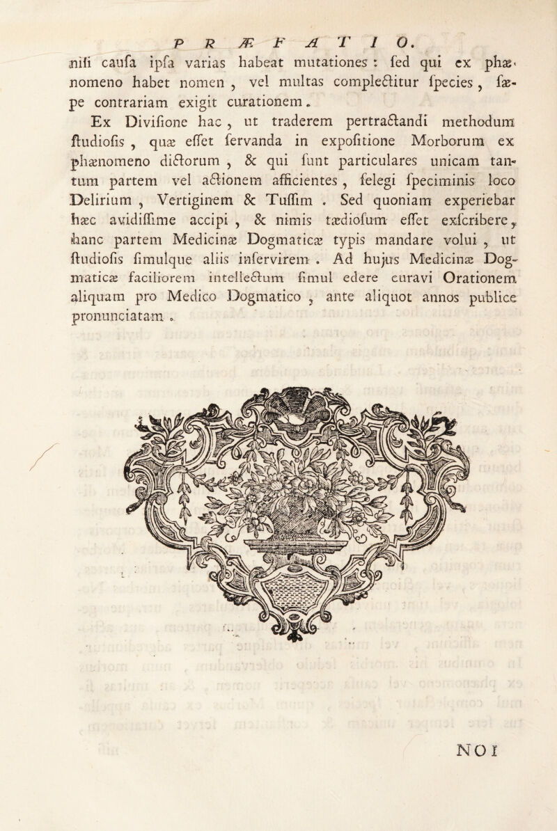 jiifi caufa ipfa varias habeat mutationes : fed qui cx nomeno habet nomen ^ vel multas compleftitur fpecies, fae- pe contrariam exigit curationem. Ex Divifione hac 5 ut traderem pertra6landi methodum ftudiofis , qiix effet fervanda in expolitione Morborum ex phaenomeno diftorum , & qui funt particulares unicam tan¬ tum partem vel aftionem afficientes j felegi fpeciminis loco Delirium , Vertiginem & Tuffim , Sed quoniam experiebar hxc avidiffime accipi , & nimis tiediofum effet exlbriberCy hanc partem Medicina Dogmaticae typis mandare volui 5 ut ftudiofis fimulque aliis infervirem » Ad hujus Medicinse Dog¬ matica faciliorem intelleftum fimul edere curavi Orationem aliquam pro Medico Dogmatico ^ ante aliquot annos publice pronunciatani o NO I