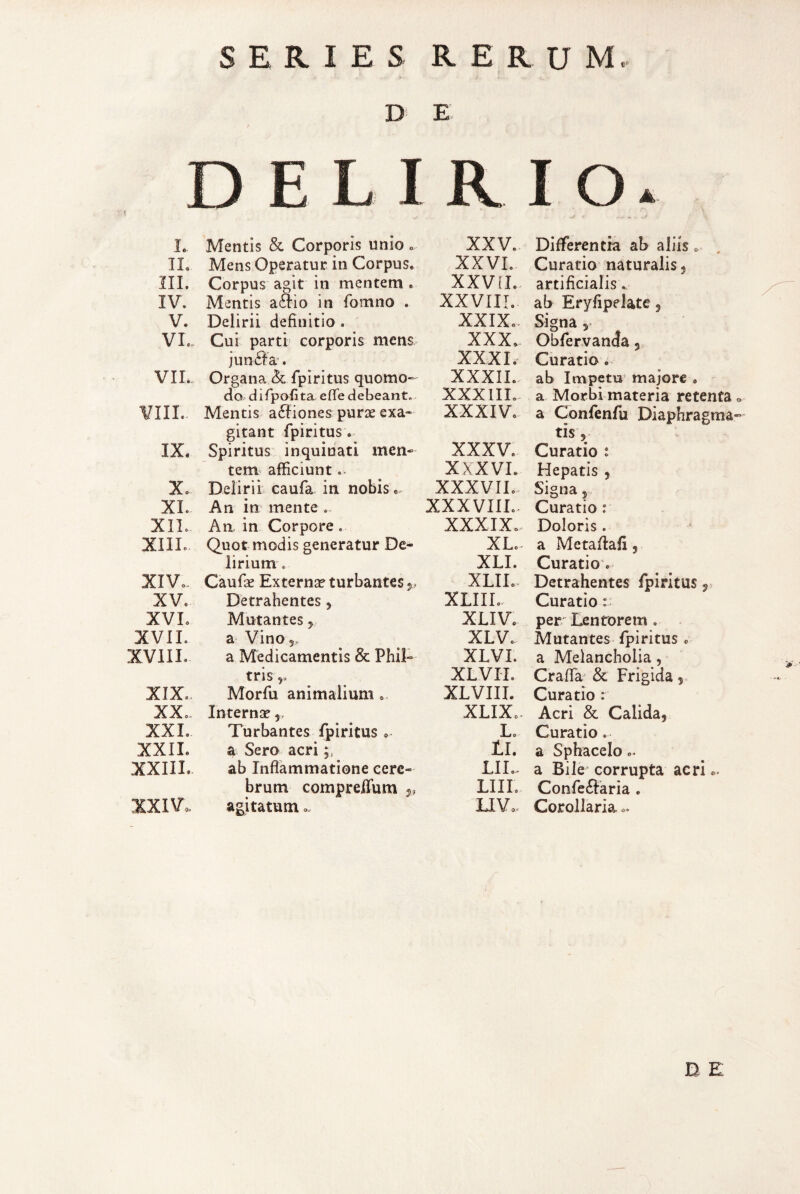 D E \ L IL III. IV. V. VI. VII. ¥IIL. IX. X. XL XIL XIIL XIVo. XV. XVL XVIL XVIIL XIX. XX. XXL XXIL XXIIL XXIV. Mentis & Corporis unio. Mens Operatur in Corpus. Corpus agit in mentem . Mentis a6Iio in fomno . Delirii definitio . Cui parti corporis mens jun^Ia'. Organa & fpiritus quomo¬ do difpofitaefie debeant. Mentis a6tiones purae exa¬ gitant fpiritus. Spiritus inquinati men¬ tem afficiunt .■ Delirii caufa in nobis.. An in mente . An in Corpore. Quot modis generatur De¬ lirium . Caufie Externae turbantes j, Detrahentes, Mutantes ^ a Vino 5, a Medicamentis & Phil¬ tris y* Morfii animalium . Internae, Turbantes fpiritus . a Sero acri ab Inflammatione cere¬ brum compreilum ^ agitatum . XXV. XXVI. XXVd. XXVIII. XXIX.. XXX.. XXXI. XXXII. XXXIII. XXXIV. XXXV. XXXVL XXXVIL, XXXVIIL. XXXIX., XL., XLI. XLII. XLIIL. XLIV. XLV. XLVI. XLVH. XLVIII. XLIX.. L. tl. LIL, LIII. TJV,. Differentia ab aliis. Curatio naturalis j artificialis ab Eryfipelate 5 Signa 5 ObfervanJa 5 Curatio ab Impetu majore , a Morbi materia retenta a a Confenfu Diaphragma¬ tis, Curatio : Hepatis , Signa j Curatio: Doloris, a Metaflafi 5 Curatio*. Detrahentes fpiritus 5 Curatio r per Lentorem . Mutantes fpiritus . a Melancholia, Crafla & Frigida 5., Curatio : Acri & Calida, Curatio. a Sphacelo.. a Bile corrupta acri.. Confe6t‘aria . Corollaria..