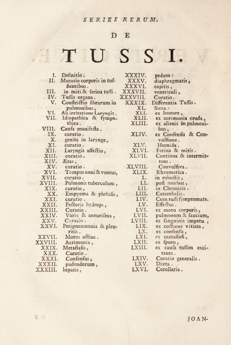 SERIES RERUM. D T U E c c ^ u >( T ^ JL • I. Definitio. XXXIV. pedum : IL Mutatio corporis in tuf- XXXV. diaphragmatis j lientibus. XXXVL capitis, III. in miti & ferina tuffi. XXXVII. ventriculi, IV. Tufiis organa. XXXVIII. Curatio. V. Conflri6Iio fibrarum in XXXIX. Differentia TufTis. pulmonibus, XL. Sicca .* VI. Ab irritatione Laryngis . XLI. ex lentore , VII. Idiopathica & fympa- XLII. ex acrimonia cruda, thica. XLIII. ex alienis in pulmoni¬ VIIL Caufa manifefla. bus , IX. curatio. XLIV. ex Confenfu & Con- X. genita in larynge, vulfione. XI. curatio . XLV. Humida . XII. Laryngis a{fe6Iio, XLVI. Ferina & mitis . XIII. curatio . XLVII. Continua & intermit¬ XIV. iEtas 5 tens . XV. curatio . XLVIII. Convulfiva. XVI. Tempus annise ventus, XLIX. Rheumatica. XVII. curatio. L. in robuffis , XVIII. Pulmonis tuberculum, LI. pofl morbos , XIX. curatio, LII. in Chronicis - XX. Empyema & phthifis, LIII. Catarrhalis. XXL curatio . LIV. Cum tuffifymptomata. XXII. Pe6i:oris hydrops, LV. Effe6Ius. XXIII. Curatio . LVI. ex motu corporis, XXIV. Varix & aneurifma , LVII. pulmonum & faucium, XXV. Curaclo . LVIII. ex fanguinis impetu , XXVI. Peripneumonia 2c pleu¬ LIX. ex co6fione vitiata, ritis , LX. ex confenfu , XXVIL Motus a6Iius, LXI. ex metaflafi, XXVIII. Acrimonia, LXII. ex fputo, XXIX. Metaflafis, LXIII. ex caufa tuffim exci¬ XXX. Curatio . tante . XXXI. Confenfus, LXIV. Curatio generalis . XXXIL pudendorum, LXV. Diceta . . XXXIIL hepatis, LXVL Corollaria. JO AN-