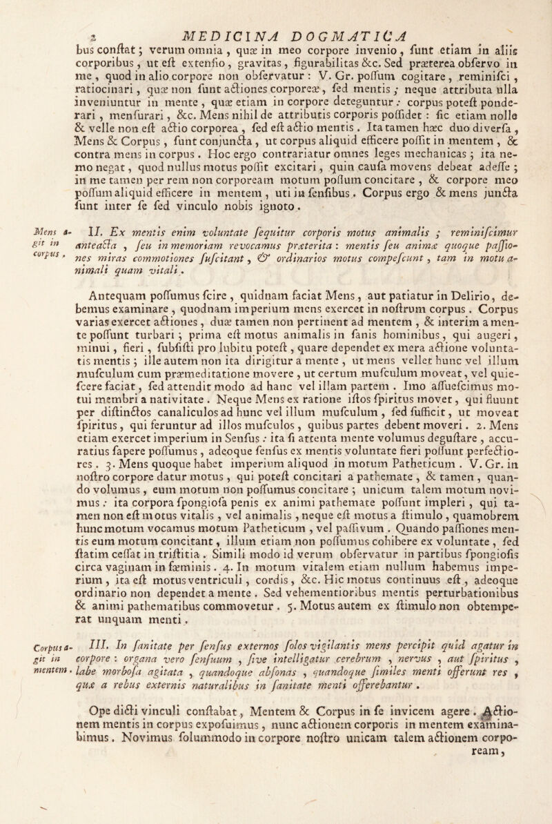 Meni git in corpus p Corpus a git in mentem z MEDICINA DOGMATICA bus conflat; verum omnia , quce in meo corpore invenio, funt etiam in aliis corporibus, ut efl extenfio, gravitas, figurabilitas &c. Sed pr^terea obfervo in me, quod in alio corpore non obrervatur : V. Gr. pofTum cogitare, reminifci , ratiocinari, quse non funt ailiones corporese, fed mentis; neque attributa ulla inveniuntur in mente, quse etiam in corpore deteguntur.- corpus poteft ponde¬ rari , menfurari, &c. Mens nihil de attributis corporis poffidet : fic etiam nolle & velle non efl a^lio corporea , fed efl ailio mentis. Ita tamen hjrc duo diverfa , Mens & Corpus, funt conjun61:a, ut corpus aliquid efficere poffit in mentem , & contra mens in corpus. Hoc ergo contrariatur omnes leges mechanicas; ita ne¬ mo negat, quod nullus motus poffit excitari , quin caufa movens debeat adeffie ; in me tamen per rem non corpoream motum poflum concitare , & corpore meo poffum aliquid efficere in mentem, uti in fenfibus. Corpus ergo & mens jun61:a iunt inter fe fed vinculo nobis ignoto,. II. Ex mentis enim voluntate [equitur corporis motus animalis ; remlnlfclmur anteaBa , [eu In memoriam revocamus prteterita : mentis feu animae quoque paJ[io<~ nes miras commotiones fufcltant, & ordinarios motus compefcunt , tam in motu nlmali quam vitali • Antequam pofTumus fclre , quidnam faciat Mens, aut patiatur in Delirio, de¬ bemus examinare , quodnam imperium mens exercet in noflrum corpus. Corpus varias exercet aftiones , dua? tamen non pertinent ad mentem , & interim a men¬ te poffiint turbari; prima efl motus animalis in fanis hominibus, qui augeri, minui, fieri, fubfifli pro iubitu potefl , quare dependet ex mera acflione volunta¬ tis mentis ; ille autem non ita dirigitur a mente , ut mens vellet hunc vel illum mufculum cum praemeditatione movere , ut certum mufculum moveat, vel quie- fcere faciat, fed attendit modo ad hanc vel illam partem . Imo afluefcimus mo¬ tui membri a nativitate . Neque Mens ex ratione iflos fpiritus movet, qui fluunt per diflin6los canaliculos ad hunc vei illum mufculum, fedfufficit, ut moveat fpiritus, qui feruntur ad illos mufculos, quibus partes debent moveri. 2. Mens etiam exercet imperium in Senfus .• ita fi attenta mente volumus deguflare , accu¬ ratius fapere pofTumus , adeoque fenfus ex mentis voluntate fleri poflunt perfectio¬ res . 3. Mens quoque habet imperium aliquod in motum Patheticum . V. Gr. in noflro corpore datur motus, qui potefl concitari a pathemate , & tamen , quan¬ do volumus, eum motum non pofTumus concitare ; unicum talem motum novi¬ mus.- ita corpora fpongiofa penis ex animi pathemate pofTunt impleri, qui ta¬ men non efl motus vitalis, vel animalis , neque efl motus a flimulo , quamobrem hunc motum vocamus motum Patheticum , vel paffivum . Quando paffiones men¬ tis eum moturn concitant, illum etiam non pofTumus cohibere ex voluntate , fed flatim ccfTat in triflitia . Simili modo id verum obfervatur in partibus fpongiofls circa vaginam in fseminis. 4. In motum vitalem etiam nullum habemus impe¬ rium, ita efl motus ventriculi, cordis, &c. Hic motus continuus efl, adeoque ordinario non dependet a mente . Sed vehementioribus mentis perturbationibus & animi pathematibus commovetur . 5. Motus autem ex flimulo non obtempe^ rat unquam menti , III. In fanltate per fenfus externos folos vigilantis mens percipit quid agatur in corpore : organa vero fenfuurn , five Intelllgatur cerebrum , nervus , aut fpiritus , labe m-orbofa agitata , quandoque abfonas , quandoque fimlles menti offerunt res , qux a rebus externis naturalibus ,ln fanltate menti offerebantur . Ope diCIi vinculi conflabat . Mentem & Corpus in fe invicem agere . ^^Clio- nem mentis in corpus expofuimus, nunc aftionem corporis in mentem examina¬ bimus , Novimus folummodo in corpore noflro unicam talem aftionem corpo¬ ream,