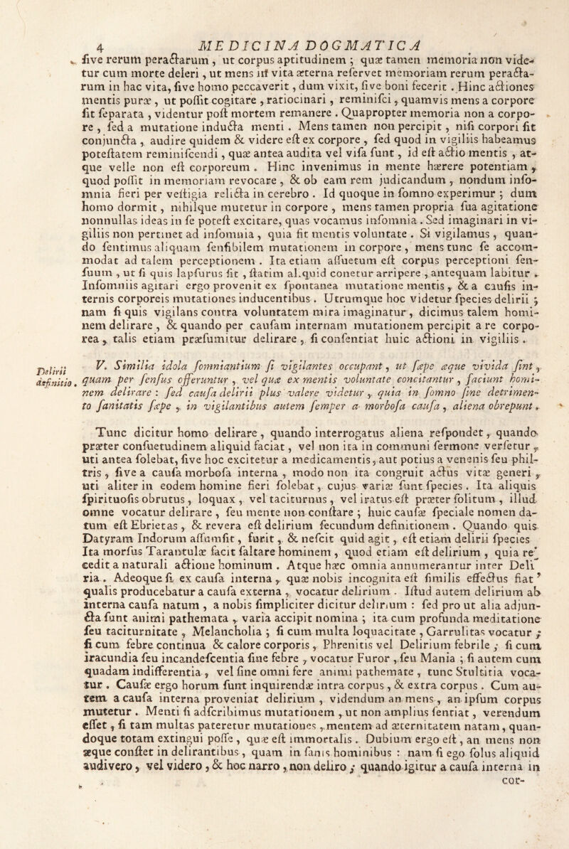 TJslirn dspnUio 4 MEDICINA DOGMATICA five rerum peraftarum , ut corpus aptitudinem ; quae tamen memoria nmi vide*- tur cum morte deleri y ut mens iif vita aeterna refervet memoriam rerum pera6l:a- rum in hac vita, five homo peccaverit, dum vixit, five boni fecerit . Hinc aftioneS' mentis purae , ut polfit cogitare , ratiocinari, reminifci, quamvis mens a corpore fit feparata , videntur poft mortem remanere . Quapropter memoria non a corpo- ► re , fed a mutatione indu6ia menti . Mens tamen nmi percipit, nifi corpori fit conjun6l:a ,, audire quidem & videre eft ex corpore , fed quod in vigiliis habeamus poteflatem reminifcendi, quae antea audita vel vifa funt, id eft a6lio mentis , at¬ que velle non efl corporeum . Hinc invenimus in mente haerere potentiam ^ quod polTit in memoriam revocare , & ob eam rem judicandum , nondum info- mnia heri per veitigia relifta in cerebro . Id quoque in fomno experimur ; dum homo dormit, mhiique mutetur in corpore , mens tamen propria fua agitatione nonnullas ideas in fe potefl excitare, quas vocamus infomnia . Sed imaginari in vi¬ giliis non pertinet ad infomnia , quia fit mentis voluntate . Si vigilamus, quan¬ do fentimus aliquam fenfibilem mutationem in corpore, mens tunc fe accom¬ modat ad talem perceptionem . Ita etiam alfuetum ed corpus perceptioni fen- fuurn , ur fi quis lapfurus fit , flatim aLquid conetur arripere , antequam labitur ► Infomniis agitari ergo provenit ex fpontanea mutatione mentis y & a caufis in¬ ternis corporeis mutationes inducentibus . Utrumque hoc videtur fpecies delirii j nam fi quis vigilans contra voluntatem mira imaginatur , dicimus talem homi¬ nem delirare , & quando per caufam internam mutationem percipit a re corpo¬ rea y talis etiam praefumitur delirare , fi confentiat huic a&oni in vigiliis . V, Similia Idola fomnlantlum ft vigilantes occupant y ut fape aque vivida fint y, quam per fenfus cjferuntur y vel qua ex mentis voluntate concitantur y faciunt homi¬ nem delirare: fed caufa delirii plus valere videtur y quia in fomno fme detrimen¬ to fanitatls fape y In vigilantibus autem femper a morbofa caufa, aliena obrepunt» Tunc dicitur homo delirare , quando interrogatus aliena refpondet y quando praeter confuetudinem aliquid faciat, vel non ita in communi fermone verfecur y uti antea folebat, five hoc excitetur a medicamentisyaut potius a venenis feu phil¬ tris y five a caufa morbofa interna, modo non ita congruit aclus vitae generi y uti aliter in eodem homine fieri folebat, cujus variae funt fpecies. Ita aliquis fpirituofis obrutus y loquax , vel taciturnus y vel iratus efl praeter folitum , illud omne vocatur delirare , feu mente nonconftare ; huic caufae fpeciale nomen da¬ tum efl Ebrietas, & revera efi; delirium fecundum definitionem . Quando quis Datyram Indorum affumfit, furit, & nefeit quid agit, efl etiam delirii fpecies Ita morfus Tarantulae facit faltare hominem , quod etiam efl delirium , quia re’^ cedit a naturali adiioue hominum . Atque haec omnia annumerantur inter Deli ria , Adeoquefl, ex caufa interna y quse nobis incognita efi fimilis efire61us fiat ^ qualis producebatur a caufa externa , vocatur delirium . lilud autem delirium ab interna caufa natum , a nobis fimpliciter dicitur delinum : fed pro ut alia adjun- £Ia funt animi pathemata y varia accipit nomina ; ita cum profunda meditatione feu taciturnitate , Melancholia y fi cum multa loquacitate , Garrulitas vocatur ; ficum febre continua & calore corporis , Phrenitis vel Delirium febrile y ficum iracundia feu incandefeentia fine febre y vocatur Furor , feu Mania ;,fi autem cum quadam indifferentia , vel fine omni fere animi pathemate , tunc Stultitia voca¬ tur . Caufae ergo horum funt inquirendae intra corpus , & extra corpus. Cum au¬ rem a caufa interna proveniat delirium , videndum an mens , anipfum corpus mutetur . Menti fi adferibimus mutationem y ut non amplius fenriat, verendum cflfet y fi tam multas pateretur mutationesmentem ad aeternitatem natam, quan¬ doque totam extingui pofie , quae efl immortalis. Dubium ergo eft, an mens non seque confiiet in delirantibus, quam in fimis hominibus : nam fi ego fiolus aliquid audivero, vel videro 3 & hoc narro, non deliro y quando igitur a caufa interna in cor-