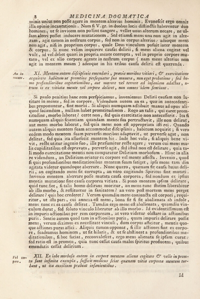 mente. Vel cor» pore. s ^ MEDICINaI dogmatica minis unius non pofle agere in mentem alterius hominis. Evanefclt ergo omnis illa opinio incantationis. Nam fi V. gr. in duobus locis diflin^lis haberentur duo homines, ut fe invicem non pofTint tangere ^ vellet unus alterum necare , ne ul¬ lam alteri poflfet inducere mutationem . Sed etiamfi mens una non agit in alte¬ ram , agit tamen in noflrum corpus, fed non in corpus alterius .* adeoque mens non agit 5 nifi in proprium corpus, quale Deus vinculum pofuit inter mentem & corpus. Si nunc velim inquirere caufas delirii, li mens aliena cogitat vel vult, id vel debet quseri in propria mente corrupta , vel in proprio corpore mu¬ tato , vel ex alio corpore agente in noflrum corpus ( nam mens alterius non agit in mentem meam ) adeoque in his tribus caufa delirii efl quasrenda. acquirere habitum ut promtlus perfequatur fua munera, non eget probatione ; fed ko» mo profundioribus cogitationibus, aut moerore vel terrore ad Infanlam adaElus, u» trum Is ex vitiata mente vel corpore deliret, non omnes 'idem fentlunt. Si paulo penitius hanc rem perfpiciamus ^ inveniemus Delirii caufam non la¬ titare in mente , fed in corpore . Videndum autem an ea , quae in antecedenti¬ bus proponuntur, fint morbi. Si aliquis numquam adhibuit manus ad opus ali¬ quod faciendum , nullam habet promtitudinem . Rogo an talis , qui caret prom- titudine , morbo laborat ? certe non, fed quia exercitatio non anteceflerit. Ita fi numquam aliquis fcientiam quandam mente fua pertraftavit, ille non delirat, aut mens morbo laborat, fed quia mens non efl appropriata ifli rei. Quando autem aliquis mentem fuam accommodat difciplinis , habitum acquirit; fi vero eodem modo mentem fuam perverfis moribus adaptavit, ut perverfe agat , non delirat, fed quia ita alTuefecit mentem his . Inde hoc volo , fi aliquis bene vi¬ vit , re^Ie utitur ingenio fuo, ille pr^fumitur redde agere ; verum cui mens ma¬ lis cupiditatibus efl depravata , perverfe agit, fed idud non ed delirare , quia ta¬ li modo exercitatione mentis non comparatur Delirium morbofum . Hinc in alia re videndum , an Delirium oriatur ex corpore vel mente affedta . Invenio , quod fi quis profundioribus meditationibus mentem fuam fatiget, ipfa mens tam diu agitata videtur quandoque aberrare . Nunc quxro , quinam fit caufa hujus deli¬ rii, an cogitando mens fit corrupta, an vero cogitando Spiritus fmt mutati. Invenio mentem aberrare poffe mutata caufa corporea, fed nondum ex ipfius mentis mutatione fine caufa corporea vitiata . Si pono mentem ipfam delirare , quid tunc fiet, fi talis homo delirans moritur, an mens tunc flatim liberabitur ab illo morbo , & reflituetur in fanitatem ? an vero pofl mortem mens perget delirare ? quis hoc crederet ? Verum quamdiu mens conjundia eit corpori, requi¬ ritur , ut ifia pars, cui annexa eii mens, bona fit fi fit abalienata ab indole , mens tunc ex ea caufa delirat. Tamdiu ergo mens e(i abalienata , quamdiu vin¬ culum durat, fed foluto vinculo liberatur ab illo morbo . Id evidentiifimum efl in impuris adiionibus per rem corpoream , at vero videtur obflare in adiionibus puris. Sentio autem quod tam in adlionibus puris, quam impuris delirare poflTit mens, verum diximus ex neceflitate vinculi, dum corpus afficitur , mentis quo¬ que adiiones puras affici , Aliquis tamen opponat, fi ilis adiiones fint ex corpo¬ re , fuadeamus hominem , ut fit hilaris, & ut fe abfiineat a profundioribus me¬ ditationibus, fi hoc faciat, reconvalefcet, ergo mens alienata fe ipfam curat/ fed ratio efi in promtu , quia tunc cefiat caufa malos fpiritus producens, quibus emendatis ceffiat delirium . XIL Ex labe morbofa autem In corpore mentem aliena cogitare & velle Inprom» tu funt infinita exempla , fujficlt medicus fciat qutcnam vitia corporea mentem tur¬ bant , ut Ita auxilium pr^beat infanientibus. Id