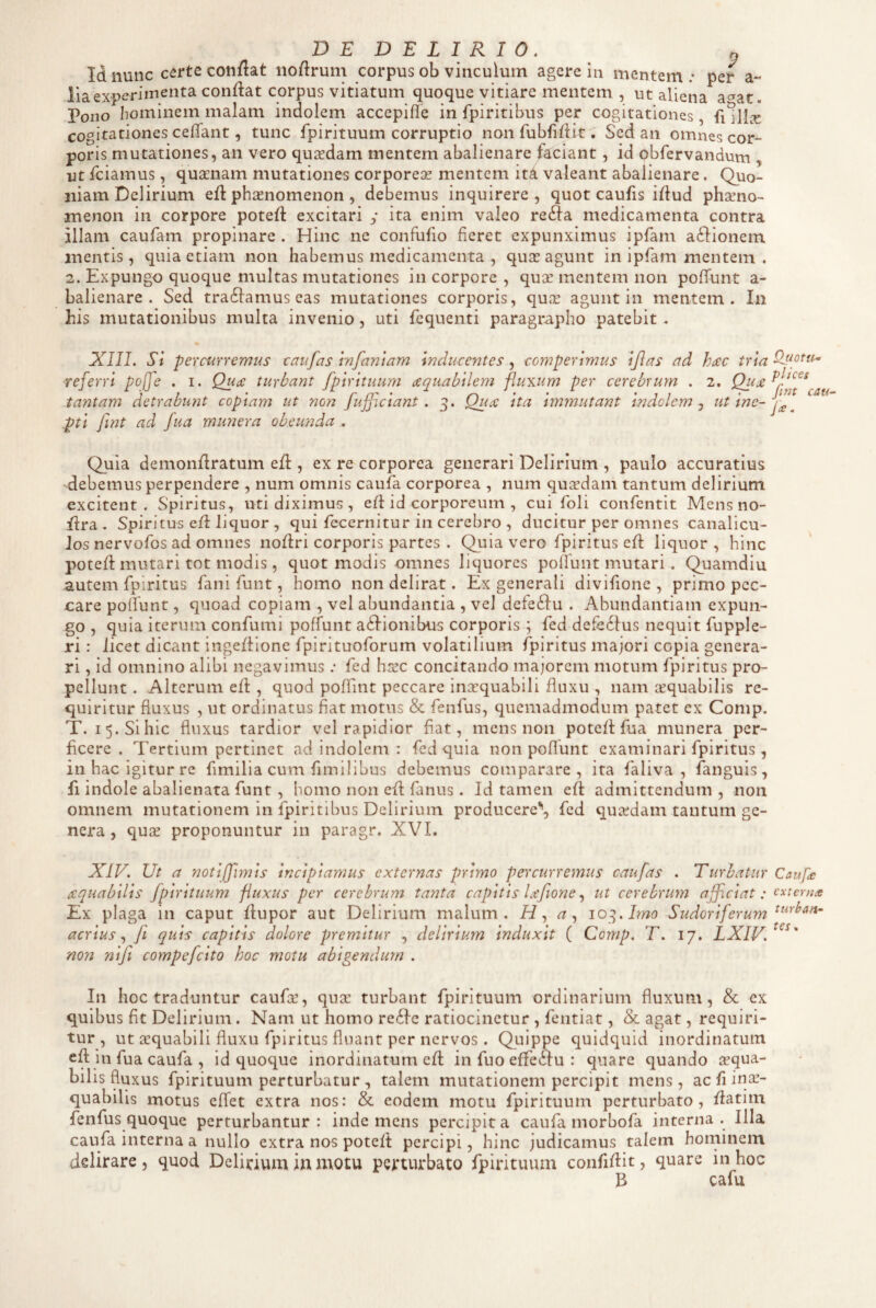 Id nunc certe conflat noflrum corpus ob vinculum agere iu mentem; per a- lia experimenta condat corpus vitiatum quoque vitiare mentem , ut aliena a^at. Pono hominem malam indolem accepifle in fpiritibus per cogitationes, fi Hl^^ cogitationes cefifant, tunc fpirituum corruptio non fubfidit. Sed an omnes cor¬ poris mutationes, an vero qusedam mentem abalienare faciant, id obfervandum , ut fciamus, quaenam mutationes corporeae mentem itA valeant abalienare. Quo¬ niam Delirium ed phaenomenon , debemus inquirere, quot caufis idud phaeno¬ menon in corpore poted excitari y ita enim valeo refta medicamenta contra illam caufam propinare . Hinc ne confudo fieret expunximus ipfam aftionem mentis, quia etiam non habemus medicamenta , quae agunt in ipfam mentem . 2. Expungo quoque multas mutationes in corpore , quae mentem non poffunt a- balienare . Sed tradlamus eas mutationes corporis, quae agunt in mentem. In his mutationibus multa invenio, uti fequenti paragrapho patebit . XIII. Si percurremus taufas infaniam inducentes , comperimus ijlas ad hac tria IlMotu referri po[fe . i. Qua turbant fpirituum aquabilem fluxum per cerebrum . 2. Qua^l^^^^ tantam detrahunt copiam ut non fufficiant. 3. Qua ita immutant indolem ^ , pti fint ad fua munera obeunda . int catn Quia demondratum ed , ex re corporea generari Delirium , paulo accuratius debemus perpendere , num omnis caufa corporea , num quirdam tantum delirium excitent. Spiritus, uti diximus , ed id corporeum , cui foli confentit Mens no- dra . Spiritus ed liquor , qui fecernitur in cerebro , ducitur per omnes canalicu¬ los nervofos ad omnes nodri corporis partes . Quia vero fpiritus ed liquor, hinc poted mutari tot modis, quot modis omnes liquores pofiunt mutari. Quamdiu autem fpiritus fani funt, homo non delirat. Ex generali divifionc , primo pec¬ care pofiunt, quoad copiam , vel abundantia , vel defeftu . Abundantiam expun¬ go , quia iterum confumi poffunt ailionibus corporis ; fed defe61us nequit fupple- ri: licet dicant ingedionc fpirituoforum volatilium fpiritus majori copia genera¬ ri , id omnino alibi negavimus; fed hrec concitando majorem motum fpiritus pro¬ pellunt . Alterum ed , quod poffint peccare inaequabili fluxu , nam aequabilis re¬ quiritur fluxus , ut ordinatus fiat motus & fenfus, quemadmodum patet ex Comp. T. i5.Sihic fluxus tardior vel rapidior fiat, mens non poted fua munera per¬ ficere. Tertium pertinet ad indolem : fed quia non pofiunt examinari fpiritus, in hac igitur re fimilia cum fimilibus debemus comparare, ita faliva , fanguis, fi indole abalienata funt , homo non ed fanus. Id tamen ed admittendum, non omnem mutationem in fpiritibus Delirium producere*', fed querdam tantum ge¬ nera , qux proponuntur in paragr. XVI. XIV. Ut a notijfimis incipiamus externas primo percurremus caufas . Turbatur Caufe aquabilis fpirituum fluxus per cerebrum tanta capitis lafione ^ ut cerebrum afficiat: externa Ex plaga in caput dupor aut Delirium malum. a^ 10^. Imo Sudoriferum acrius fi quis capitis dolore premitur , delirium induxit ( Comp. T. 17, LXIV.^^^' non nifi compefeito hoc motu abigendum . In hoc traduntur caufa’, qua turbant fpirituum ordinarium fluxum, & ex quibus fit Delirium . Nam ut homo re6Ie ratiocinctur , fentiat, & agat, requiri¬ tur , ut aquabili fluxu fpiritus fluant per nervos . Quippe quidquid inordinatum ed in fua caufa , id quoque inordinatum ed in fuo effe^Iu : quare quando aqua¬ bilis fluxus fpirituum perturbatur, talem mutationem percipit mens, ac fi ina- quabilis motus effet extra nos: & eodem motu fpirituum perturbato, datim fenfus quoque perturbantur : inde mens percipit a caufa morbofa interna . Illa caufa interna a nullo extra nos poted percipi, hinc judicamus talem hominem delirare , quod Delirium in motu perturbato fpirituum confidit, quare in hoc B cafu