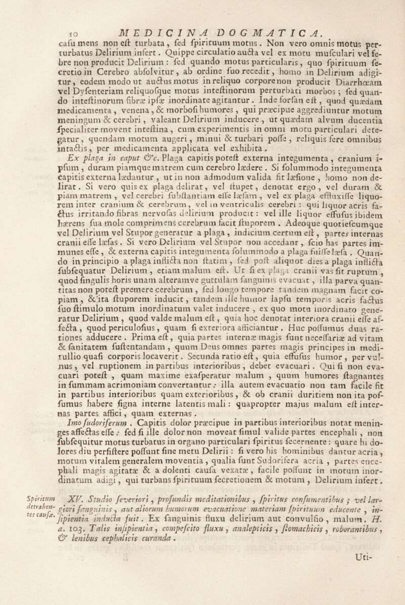 IO MEDICINA DOGMATICA. ^ cafu mens non c{i turbata , fed fpirituum motus. Non vero omnis motus per¬ turbatus Delirium infert. Quippe circulatio au61:a vel ex motu mufculari vel fe¬ bre non producit Delirium : fed quando motus particularis, quo fpirituum fe- cretioin Cerebro abfolvitur, ab ordine fuo recedit, homo in Delirium adigi¬ tur, eodem modo ut au£lus motus in reliquo corpore non producit Diarrhoeam vel Dyfenteriam reliquoCque motus inteflinorum perturbati morbos; fed quan¬ do inteflinorum hbree ipfse inordinate agitantur . Inde forfan eft , quod qujsdam medicamenta , venena , & morbofihumores, qui praecipue aggrediuntur motum meningum & cerebri, valeant Delirium inducere , ut qujrdam alvum ducentia fpecialiter movent inteflina , cum experimentis in omni motu particulari dete¬ gatur, quendam motum augeri, minui & turbari pofTe , reliquis fere omnibus inta6Iis, per medicamenta applicata vel exhibita . Ex plaga in caput Plaga capitis poteft externa integumenta , cranium i- pfum , duram piamque matrem cum cerebro laedere . Si folummodo integumenta capitis externa laedantur , ut in non admodum valida fitJseilone, homo non de¬ lirat. Si vero quis ex plaga delirat, vel iiupet, denotat ergo, vel duram Sc piam matrem , vel cerebri fubfiantiam effe Isefam , vel ex plaga effluxiffe liquo¬ rem inter cranium & cerebrum, vel in ventriculis cerebri : qui liquor acris fa- ^lus irritando fibras nervofas delirium producit: vel ille liquor effufus ibidem hxrens fua mole comprimens cerebrum facit ftuporem . Adeoque quotiefeumque vel Delirium vel Stupor generatur a plaga , indicium certum efi , partey internas cranii eife laefas. Si vero Delirium vel Stupor non accedant, fcio has partes im- munes effe , & externa capitis integumenta folummodo a plaga fuilfe iiefa . Quan¬ do in principio a plaga inflidda non fiatim , fed po/i aliquot dies a plaga infli6i:a fubfequatur Delirium , etiam malum efi. Ut fi ex plaga cranii vas fit ruptum , quod fingulis horis unam alteramve guttulam faiiguims evacuat, illa parva quan¬ titas non potefi premere cerebrum , fed longo tempore tandem magnam facit co¬ piam , &fita fiuporem inducit, tandem ille humor iapfu temporis acris fa6i:us fuo fiimulo motum inordinatum valet inducere , ex quo motu inordinato gene¬ ratur Delirium , quod valde malum eii , quia hoc denotat intenora cranii effe af- fefta , quod periculofius, quam fi exteriora afficiantur . Huc polfumus duas ra¬ tiones adducere . Prima efi, quia partes internae magis funt necelfarise ad vitam Sc fanitatem fufientandam , quum Deus omnes partes magis principes in medi¬ tullio quafi corporis locaverit. Secunda ratio eli, quia effufus humor , per vul¬ nus, vel ruptionem in partibus interioribus, debet evacuari. Qui fi non eva¬ cuari potefl: , quam maxime exafperatur malum , quum humores fiagnantes in fummam acrimoniam convertantur .* illa autem evacuatio non tam facile fit in partibus interioribus quam exterioribus, & ob cranii duritiem non ita pof- fumus habere figna interne latentis mali: quapropter majus malum eli inter¬ nas partes affici, quam externas . Jmo fudoriferum . Capitis dolor prascipiie in partibus interioribus notat menin- ges affe^Ias effe .• fed fi ille dolor non moveat fimul valide partes encephali, non fubfequitur motus turbatus in organo particulari fpiritus fecernente : quare hi do¬ lores diu perfiftere pofTunt fine metu Delirii: fi vero his hominibus dantur acria, motum vitalem generalem moventia , qualia funt Sudorifera acria , partes ence¬ phali magis agitatae & a dolenti caufa vexata, facile poffuiic in motum inor¬ dinatum adigi, qui turbans fpirituum fecretionem & motunl, Delirium infert, Spiritum detrahen^ tes caufee. XV. Studio feveriori ^ profundis meditationibus fpiritus confumentihus p vellar^ giori fanguinis ^ aut aliorum humorum evacuatione materiam fpirituum educerite ^ in- fipientia induBu fuit. Ex fanguinis fluxu delirium aut coiivulfio , malum. H. a. 105. Talis infipientia ^ compefeito fluxu ^ analepcicis ^ fomachicis ^ roborantibus & lenibus cephalicis curanda, Uti-