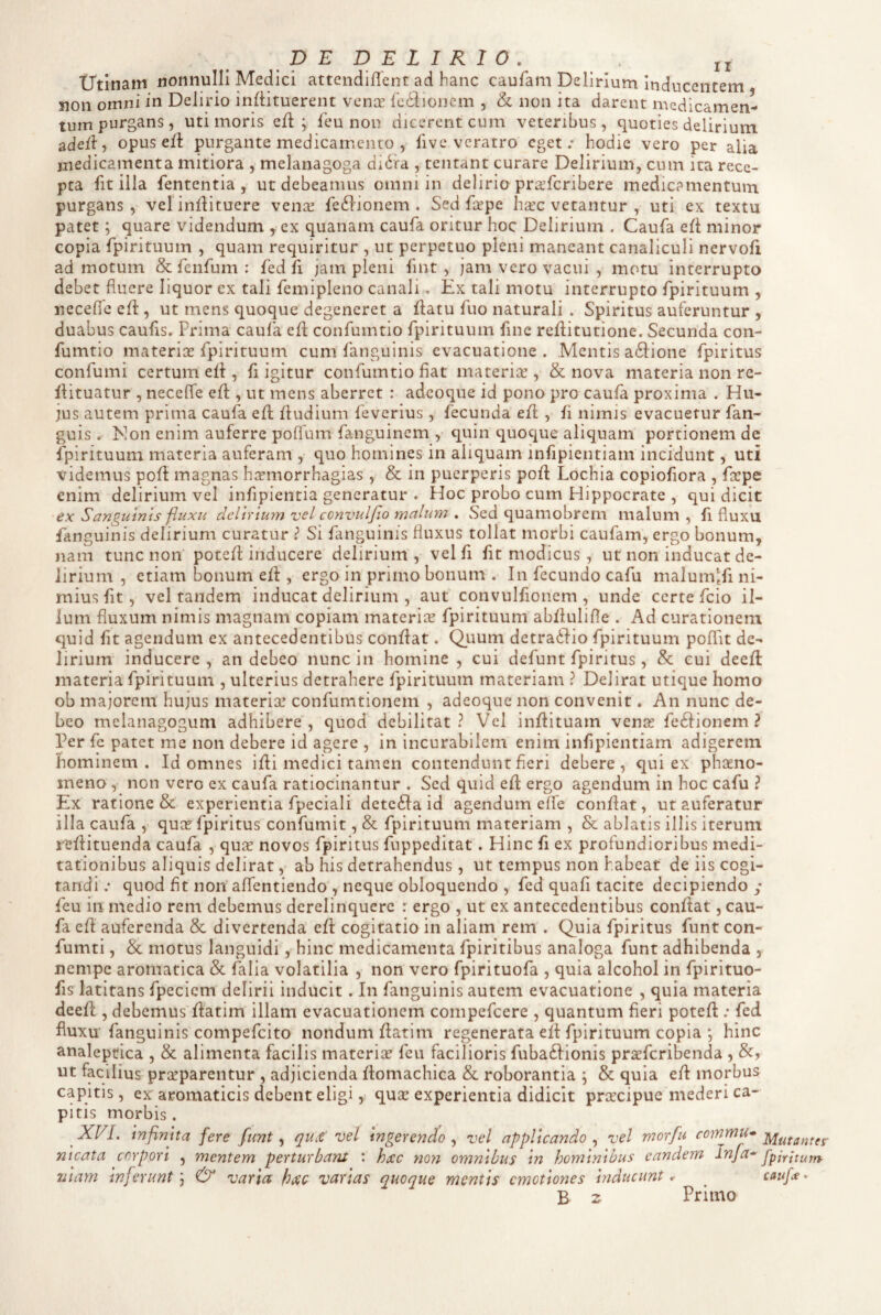 Utinam nonnulli Medici attendifTent ad hanc caufam Delirium Inducentem non omni in Delirio inllituerent vence fcdioncm , & non ita darent medicamen¬ tum purgans, uti moris efl: ; Teu non dicerent cum veteribus, quoties delirium ade{l, opuselt purgante medicamento , live veratro eget; hodie vero per alia medicamenta mitiora , melanagoga di6fa , tentant curare Delirium, cum ita rece¬ pta fitilla fententia , ut debeamus omni in delirio pra’fcribere medicamentum, purgans, velinliituere vena^ fe6iionem . Sed frpe ha^c vetantur , uti ex textu patet; quare videndum ycx quanam caufa oritur hoc Delirium . Caufa efl minor copia fpirituum , quam requiritur , ut perpetuo pleni maneant canaliculi nervofi ad motum & fenfum : fed fi jam pleni fint , jam vero vacui , motu interrupto debet fluere liquor ex tali femipleno canali. Ex tali motu interrupto fpirituum , necefle efl:, ut mens quoque degeneret a flatu fuo naturali . Spiritus auferuntur , duabus caufls. Prima caula efl; confumtio fpirituum fine reflitutione. Secunda con- fumtio materias fpirituum cum fanguinis evacuatione. Mentis a61:ione fpiritus confumi certum efl, fligitur confumtio fiat materiae, & nova materia non re- flituatur , neceffe efl, ut mens aberret : adeoque id pono pro caufa proxima . Hu¬ jus autem prima caufa efl fludium feverius , fecunda efl , fi nimis evacuetur fan- guis . Non enim auferre poflum fanguinem ,• quin quoque aliquam portionem de fpirituum materia auferam , quo homines in aliquam inflpientiam incidunt, uti videmus pofl magnas h^tmorrhagias, & in puerperis pofl Lochia copioflora , faepe enim delirium vel infipientia generatur . Hoc probo cum Hippocrate , qui dicit ex Sanguinis fluxu delirium vel ccnvulfio malum . Sed quamobrem malum , fi fluxu fanguinis delirium curatur ? Si fanguinis fluxus tollat morbi caufam, ergo bonum, nam tunc non potefl inducere delirium, velfi flt modicus , ut non inducat de¬ lirium , etiam bonum efl, ergo in primo bonum . In fecundo cafu malumlfi ni¬ mius flt, vel tandem inducat delirium , aut convulfioncm , unde certe fcio il¬ ium fluxum nimis magnam copiam materiae fpirituum abfiulifle . Ad curationem quid flt agendum ex antecedentibus conflat. Quum detradlio fpirituum poffit de¬ lirium inducere , an debeo nunc in homine , cui defunt fpiritus , & cui deefl materia fpirituum , ulterius detrahere fpirituum materiam ? Delirat utique homo ob majorem hujus materix’ confumtionem , adeoque non convenit. An nunc de¬ beo melanagogum adhibere, quod debilitat? Vel inflituam venas feftionem ? Per fc patet me non debere id agere , in incurabilem enim inflpientiam adigerem hominem. Id omnes ifli medici tamen contendunt fleri debere, qui ex phaeno¬ meno , non vero ex caufa ratiocinantur . Sed quid efl ergo agendum in hoc cafu ? Ex ratione & experientia fpeciali dctc£la id agendum dfe conflat, ut auferatur illa caufa , quas fpiritus confumit, & fpirituum materiam , & ablatis illis iterum reflituenda caufa , qux novos fpiritus fiippeditat. Hinc fi ex profundioribus medi¬ tationibus aliquis delirat, ab his detrahendus, ut tempus non habeat de iis cogi¬ tandi ; quod flt non aflentiendo , neque obloquendo , fed quafi tacite decipiendo ,* feu in medio rem debemus derelinquere : ergo , ut ex antecedentibus conflat, cau¬ fa efl: auferenda & divertenda efl cogitatio in aliam rem . Quia fpiritus funt con- fumti, & motus languidi, hinc medicamenta fpiritibus analoga funt adhibenda , nempe aromatica & lalia volatilia , non vero fpirituofa , quia alcohol in fpirituo- fls latitans fpeciem delirii inducit. In fanguinis autem evacuatione , quia materia deefl:, debemus flatim illam evacuationem compefeere , quantum fieri potefl; fed fluxu fanguinis compefeito nondum flatim regenerata efl fpirituum copia ; hinc analeptica , & alimenta facilis materix feu facilioris fuba61ionis prxfcribenda , &, ut facilius prasparentur , adjicienda flomachica & roborantia ; & quia efl morbus capitis, ex aromaticis debent eligi 5 quse experientia didicit prxeipue mederi ca¬ pitis morbis. XEI. infinita fere funt ^ qu,€ vel ingerendo^ vel applicando ^ vel morfu Mutantes meata corpori , mentem perturbant t hxc noti omnibus in hominibus eandem fpjr i tum niam inferunt ^ & varia hxc varias quoque mentis cmotioytes inducunt, ^ caufa» B z Primo