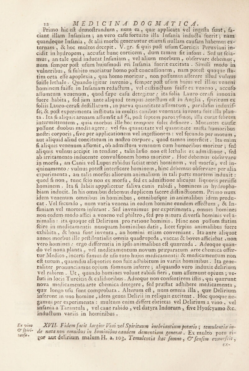 Ex vino & [piri- iuof&« 12 M E D l C 1 N A D 0 G M A T I C A, Primo hic efi: demoflrandum, num ea, quse applicata vel ingeila funt, fa¬ ciant illam Infaniam ; an vero cafu fortuito illa Iiifaiiia indudla fuerit; nant quandoque Infania , & alii morbi generantur etiamfi nullam caufam habemus ex-' ternam , & hoc multos decepit» V. gr. fi quis poff ufum Corticis Peruviani in¬ cidit in hydropem , accufat hunc corticem , dum tamen fic infons . Sed ut fcia- mus, an tale quid inducat Infaniam , vel alium mqrbuntobfervare debemus , num femperpod: ufum hujufinodi rei Infania fuerit excitata . Simili modo iii vulneribus , li fubito moriatur homo pod concuifionem , nam poted quoque da- tim orta ede apoplexia , qua homo moritur , non polfumus aderere illud vulnus fuide lethale . Quando igitur invenio , femper pod ufarii hujus vel illms veneni hominem fuidfe in Infmiam redaSlum , vel exdindfum luiffe ex veneno , accufo adurntum venenum , quod frpe cafu detegitur ; ita folia Lauro-cerafi innoxia fuere habita, fed jam ante aliquod tempus ueceidum ed in Angiia , fpiritum ex foliis Lauro-ceraii dediliarum , in parva quantitate adumtum , paralafm induxif- fej & pod experimenta indituta in multis canibus venenata inventa fuit illa plan*- ta . Ita d aliquis arenam affumlit ad 3i, pod feptem paroxyfmos, illa curat febrem intermittentem , quia morbus ille hoc tempore folec definere . Mutantes caufae poffunt duobus modis agere ; vel fua quantitate vel quantitate rnilla humoribus Bodri corporis, five per applicationem vel ingedionem : vel fecundo per motum ^ aut aliquid aliud concitatum in nodro corpore , quod tamen interficit. Ita enim fi aliquis venenum alTumit, ob admidum venenum cum humoribus moritur ; fed aliquis vulnus accipit in tendine , talis Itedo non ed lethalis ex admidione , fed ab irritamento inducente convulfionem homo moritur . Hoc debemus obfervare’ in morfu , an Canis vel Lupus rabidus faciat mori hominem , vel morfu'y vel in¬ quinamento ; vulnus poted interficere hominem , hinc debemus obfervare per alia experimenta , an talis morfus aliorum animalium in tali parte mortem induxit t quod fi non 5 tunc fcio non ex morfu , fed ex admidione alicujus liquoris periiffe hominem . Ita fi labiis appplicetur fiiiva canis rabidi , hominem in hydropho¬ biam inducit. In his omnibus debemus duplicem facere didinilionem. Primo num idem venenum omnibus in hominibus, omnibufque inanimalibus idem produ¬ cat . Vei fecundo , num varia venena in eodem homine eundem effedfum & In¬ faniam vel mortem inferant. Sed invenimus per experimenta , omnes homines Bon eodem modo affici a veneno vel philtro , fed pro natura diverfa hominis vel a- nimalis : ita quoque ed Delirium pro ratione hominis . Hinc non poffum datini fcire in medicamentis nunquam hominibus datis, licet faspius animalibus fuere exhibita, & bona funt inventa , an homini etiam conveniant . Ita ante aliquot annos morbus ille pedilentialis omnia quadrupeda , vaccas & boves afficiebat , non vero homines; ergo differentia in ipffs animalibus ed quserenda Adeoque quan¬ do vel nova planta , vel medicamentum novum praeparatum arte chemica offer¬ tur Medico , incerti fumus de ufii tuto hujus medicamenti: & medicamentum non ed tutum , quamdiu aliquoties non fuit adhibitum in variis hominibus. Ita gene¬ raliter pronunciamus opium fomnuni inferre ; aliquando vero induxit delirium vel rabiem , Ut, quando homines volunt rabidi fieri , tum affumunt opium \ ve- luti in locis Turcicis & calidioribus . Adeoque non confentirem idis , qui qu^runt nova medicamenta arte chemica detegere , fed praedat adhibere medicamenta,, quae longo iifu funt comprobata .. Alterum ed , num omnia illa , qUcT Delirium inferunt in uno homine idem genus Delirii in reliquis excitent. Hoc quoque ne¬ gamus per experimenta : multum enim differt ebrietas vel Delirium a vino , vel infania a Tarantula , vel cane rabido , vel datyra Indorum , five Hyofcyamo &Co, indubium variis in hominibus. XVIE FldeTTJ fach Jargior Vi?2t vcl SptntutiTfi inehrictntiuyyi potatiotetyiulentia ds nata non oyambus in hoTYitathus caudcm doTncnttayyt gcnovat, Ex multo potu ri¬ gor a-ut dsl-inum malum H» a. lo^, fotnno ^ & fcnjlyu sva-nefctt ^