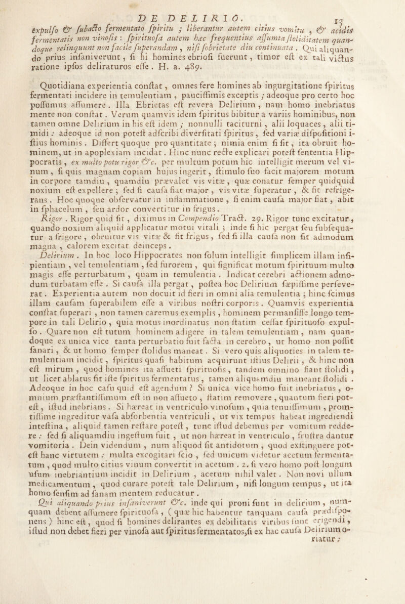 D E p E L I R 1 0. _ expulfo ^ fubaBo fermentato fpmtu y Uberantur autem citius vomitu , & acidis fermentatis non vlnofis : fplrltuofa autem hjtc frequentius affumtaJiolldltatem quan-' doque relinquunt non facile fuperandam , nlfi fobrletate diu continuata . Ovii aliquan- (Jo prius infanivcrunt, fi hi homines ebriofi fuerunt, timor cfk ex tali vi^fus ratione ipfos deliraturos efle . H. a. 489, Quotidiana experientia conflat, omnes fere homines ab ingurgitatione fplritus fermentati incidere in temulentiam , pauciffnTiis exceptis y adeoque pro certo hoc polfumus affumere , Illa Ebrietas cfl revera Delirium , nam homo inebriatus mente non conflat. Verum quamvis idem fpiritus bibitur a variis hominibus, non. tarnen omne Delirium in his eft idem y nonnulli taciturni, alii loquaces, alii ti¬ midi .* adeoque id non potefl adferibi dlverfitati fpiritus , fed variaf difpofitioni i- flius hominis . Differt quoque pro quantitate ; nimia enim fi fit, ita obruit ho¬ minem, ut in apoplexiam incidat. Hinc nunc recle explicari potefl fententia Hip¬ pocratis , ex multo potu rigor dj/c. per multum potum hic intelligit merum vel vi¬ num , fi quis magnam copiam hujus ingerit, flimulo fuo facit majorem motum in corpore tamdiu , quamdiu praevalet vis vita:, qua; conatur femper quidquid noxium ell expellere ; fed fi caufa fiat major , vis vita; fuperatur , & ft refrige¬ rans . Hoc quoque obfervatur in inflammatione , fi enim caufa major fiat , abit in fphacelum , feu ardor converti:ur in frigus. R Igor . Rigor quid fit, diximus in Compendio Tra61. 29. Rigor tunc excitatur, quando noxium aliquid applicatur motui vitali \ inde fi hic pergat feu fubfequa- tur a frigore , obruitur vis vita; & fit frigus , fed fi illa caufa non fit admodum magna, calorem excitat deinceps. Delirium. In hoc loco Hippocrates non folum intelligit fimpllcem illam infl- pientiam , vel temulentiam , fed furorem , qui fignlhcat motum fpirltuum multo magis effe perturbatum , quam in temulentia. Indicat cerebri a^fionem admo¬ dum turbatam effe . SI caufa illa pergat, poflea hoc Delirium fccpiflime perfeve- rat. Experientia autem non docuit id fieri in omni alia temulentia ; hinc fcimus illam caufam fuperabilem effe a viribus nofiri corporis . Quamvis experientia conflat fuperari , non tamen caremus exemplis, hominem permanfiflc longo tem¬ pore in tali Delirio, quia motus inordinatus non ftatim ceflat fpirituofo expul¬ fo. Quare non efl tutum hominem adigere In talem temulentiam , nam quan¬ doque ex unica vice tanta perturbatio fuit fa6da in cerebro, ut homo non poffiC fanari , & ut homo femper flolidus maneat . Si vero quis aliquoties in talem te¬ mulentiam incidit , fpiritus quafi habitum acquirunt illius Delirii , & hinc non eft mirum, quod homines ita affueti fpiritnofis, tandem omnino fant Itolidi, ut licet ablatus fit iffe fpiritus fermentatus , tamen aliquamdiu maneant flolidi . Adeoque in hoc cafu quid ell agendum ? Si unica vice homo fuit inebriatus , o- mnium prafllantiflimum efl in non aflueto , llatim removere , quantum fieri pot- eff:, illud inebrians . Si h^reat in ventriculo vinofum , quia tenuilfimum , proin- tiflime ingreditur vafa abforbencia ventriculi , ut vix tempus habeat ingrediendi inteflina , aliquid tamen rellare potell, tunc illud debemus per vomitum redde¬ re .• fed fi aliquamdiu ingeflurn fuit , ut non hirreat in ventriculo , frultra dantur vomitoria . Dein videndum , num aliquod fit antidotum , quod exftinguere pot- cft hanc virtutem ; multa excogitari fcio , fed unicum videtur acetum fermenta¬ tum , quod multo citius vinum convertit in acetum . 2. fi vero homo poft longum ■ufum inebriantium incidit in Delirium , acetum nihil valet. Non novi ullum medicamentum, quod curare potell tale Delirium , nifi longum tempus , ut ita homo fenfim ad fanam mentem reducatur . Qiit aUqua?ido prius infaniverunt &c, inde qui proni fu nt in delirium, num- quam debent affumere fpirituofi, ( qua: hic haoentur tanquam caufa prjfdifpO'- nens ) hinc eft, quod fi homines delirantes ex debilitatis viribus luuc erigendi, iflud non debet heri per vinofa aut fpiritus fermentatos,fi ex hac caufa Deiiriumo- riatur;