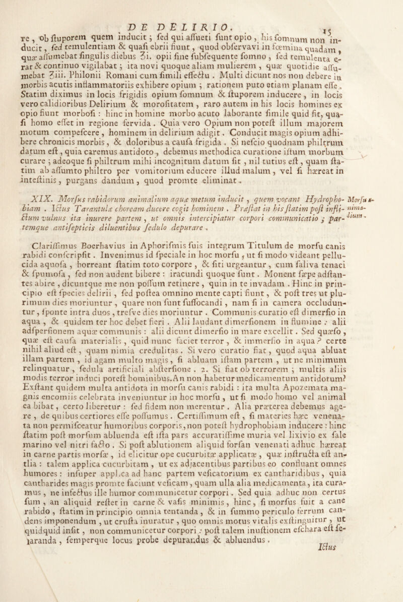 D E D E L I R I 0 . j- re, obfluporem quem inducit; fed qui affueti funt opio , his fomnum non in¬ ducit , ied temulentiam & quafi ebrii fiunt, quod obfervavi in fcemina quadam qu:r a/Tumebat iingulis diebus 3i. opii fine ftibfequente fomno , fed temulenta e- rar& continuo vigilabat; ita novi quoque aliam mulierem , qu2e quotidie afTu- mebat ^iii. Philonii Romani cum fimili effedfu . Multi dicunt nos non debere in morbis acutis inflammatoriis exhibere opium ; rationem puto etiam planam effe , Statim diximus in locis frigidis opium fomnum & Ruporem inducere , in locis vero calidioribus Delirium & morofitatcm , raro autem in his locis homines ex opio fiunt morbofi : hinc in homine morbo acuto laborante fimile quid fit, qua¬ fi homo effet in regione fervida . Quia vero Opium non potefl illum majorem motum compefcere , hominem in delirium adigit. ‘Conducit magis opium adhi¬ bere chronicis morbis, & doloribus a caufa frigida . Si nefcio quodnam philtrum datum efl, quia caremus antidoto , debemus methodica curatione iftum morbum curare ; adeoque fi philtrum mihi incognitum datum fit , nil tutius efl, quam fta- tiin ab affumto philtro per vomitorium educere illud malum , vel fi hsereat in inteftiiiis, purgans dandum, quod promte eliminat. XIX. Morfhis rabidorum animalium aquje metum inducit , quem vocant Hydropho- Morfu biam . IBus TarantuLe choream ducere cogit hominem , Praflat in his flatim poji infli- Bum vulnus ita inurere partem ut omnis intercipiatur corpori communicatio q temque antifepticis diluentibus fedulo depurare . ClarifiTimus Boerhavius in Aphorifmis fuis integrum Titulum de morfu canis rabidi confcripfit. Invenimus id fpeciale in hoc morfu 5 ut fi modo videant pellu¬ cida aquofa , horreant flatim toto corpore , & fiti urgeantur , cum faliva tenaci & fpumofa , fed non audent bibere : iracundi quoque funt. Monent firpe adflan- tes abire , dicuntque me non poffum retinere , quin in te invadam . Hinc in prin¬ cipio efl fpecies delirii , fed poflea omnino mente capti fiunt, & poR tres ut plu¬ rimum dies moriuntur , quare non funt fuffocandi, nam fi in camera occludun¬ tur , fponte intra duos, trefve dies moriuntur . Communis curatio efl dimerfio in aqua , & quidem ter hoc debet fieri . Alii laudant dimerfionem in flumine .• alii adfperfionem aqute communis : alii dicunt dimerfio in mare excellit. Sed quxfo , qux eit caufa materialis, quid nunc faciet terror , & immerfio inaqua? certe nihil aliud eff:, quam nimia credulitas. Sivero curatio fiat, quod aqua abluat illam partem , id agam multo magis, fi abluam iflam partem , ut ne minimum relinquatur, fedula artificiali abflerfione . 2. Si fiat ob terrorem ; multis aliis modis terror induci poteft hominibus. An non habetur medicamentum antidotum? Exflant quidem multa antidota in morfu canis rabidi : ita multa Apozemata ma¬ gnis encorniis celebrata inveniuntur in hoc morfu , ut fi modo homo vel animal ca bibat, cerro liberetur : fed fidem non merentur . Alia precterea debemus age¬ re , de quibus certiores effe poffumus . Certifrimum efl, fi materies hicc venena¬ ta non permifeeatur humoribus corporis,non potefl hydrophobiam inducere : hinc flatim pofl morfum abluenda efl ifla pars accuratiffime muria vel lixivio ex fale marino vcl nitri fa(flo . Si pofl ablutionem aliquid forfan venenati adhuc hicreat in carne partis morfa::, id elicitur ope cucurbitx applicata;, quae inflrudla efl an¬ tlia : talem applica cucurbitam , ut ex adjacentibus partibus eo confluant omnes humores: infuper appl.ca ad hanc partem veficatorium ex cantharidibus, quia cantharides magis promte faciunt veficam , quam ulla alia medicamenta, ita cura¬ mus, ne infe(ilus ille humor communicetur corpori. Sed quia adhuc non certus fum , an aliquid refler in carne & vafis minimis, hinc, fi morfus fuit a cane rabido , flatim in principio omnia tentanda , & in fummo periculo ferrum can¬ dens imponendum , ut crufla inuratur , quo omnis motus vitalis exflinguitur , ut quidquid infit, non communicetur corpori; pofl talem inuflionem efchara efl fe- laranda , femperque locus probe depurandus abluendus. IBus