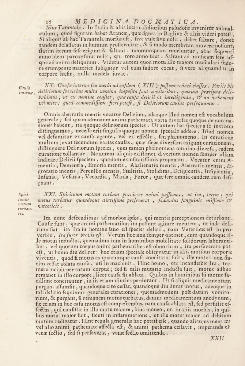 Caupe interna Sphi~ tuum motum turban¬ tes. i6 MEDICINA DOGMATICA, Itlus Tarantula . In Italia & aliis locis calidioribus paludofis invenlttir animal- culum , quod figuram habet Aranea?, qux figura in Baglivo & aliis videri poteft . Si aliquis ab hac Tarantula morfus efl, five vult five nolit, debet faltare , donec tandem delaflatus in humum proflernitur , & fi modo membrum movere poffunt, ifatim iterum fefe erigunt & ialtant : nonnumquam moriuntur, alias lequenti anno idem paroxyfmus redit, qui toto anno filet . Saltant ad muficam fere uf- que ad animi deliquium . Videtur autem quod motu illo majore mufculari fudo- re erumpente materies fubigatur vel cum fudore exeat; fi vero aliquamdiu in corpore ha’fit, nulla medela juvat. XX. Caufa: mternre feu morbi ad eafdem ( XIII X poffunt reduci ciajfes . Variis his delixiorum fpeciebus multa nomina impofita funt a veteribus quorum praecipua deli¬ babimus^ ut ex nomine confiet., qua caufa delirii jit intelligenda, & an vehemens vel mite : quod commodijjime fieripotefi ^ fi Deliriorum caufas perfequamur . Omnis aberratio mentis vocatur Delirium, adeoque iflud nomen efl vocabulum generale y fed quemadmodum animi pathemata varia diverfas quoque denomina¬ tiones habent, ita quoque deliriorum fpecies . Ut autem has fpecies a fe invicem dirtinguamus , neceffe erit fingulis quoque nomen fpeciale addere . Iflud nomen vel defumitur ex caufa agente , vel ex effc61u , feu phaenomeno . In curatione inultum juvat fecundum varias caufas , quse fsepe diverfam exigunt curationem , diftinguere Deliriorum fpecies, cum tamen phoenomena omnino diverfa , eadem curatione tollantur . Ne autem aliquis exiflimet di verfum nomen femper aliam indicare Delirii fpeciem, qusedam ex ufitatifTimis proponam . Vocatur enim A- nientia , Dementia , Emotio mentis, Abalienatio mentis, Aberratio mentis, X.- grotatio mentis, Perculfio mentis, Stultitia, Stoliditas, Defipientia, Infipientia , Infania, Vefania , Vecordia g Mania, Furor, qux fere omnia eandem rem defi- gnant. XXL Spirituum motum turbant graviores animi pafflones, ut ira, terror ; qui motus turbatus quandoque diutijfiime perfeverat , fedandus [anguinis mijfiione & narcoticis. Ita nunc defcendimus ad morbos ipfos, qui mentis perceptionem deturbant. Caufe funt, quse animi pathematibus ita poffunt agitare mentem, ut inde deli¬ rium fiat: ita Ira in homine fano e/I fpecies delirii, nam Veteribus efl in pro¬ verbio , Ira furor brevis efi . Verum hoc non femper obtinet, cum quandoque il¬ le motus indu6Ius, quemadmodum in hominibus mobilitate folidorum laboranti¬ bus , vel quorum corpus animi pathematibus efl obnoxium , ita perfeverare pot- efl, ut homo diu deliret: hoc etiam fpeciale obfe^-vatur in aliis motibus corporis viventis, quod fi motus ex quacumque caufa concitatus fuit , ille motus non fla- tim ceffat ablata caufa , uti in machinis . Hinc homo , qui incandefcit Ira , tre¬ mere incipit per totum corpus; fed fi talis mutatio indu6fa fuit, motus adhuc remanet in illo corpore , licet caufa fit ablata . Q^uibus in hominibus hi motus fa¬ cillime concitantur , in iis etiam diutius perdurant. Ut fi aliquis medicamentum purgans affumfit, quandoque cito ceffat, quandoque diu durat motus, adeoque in tali delirio fequimur generales curationes, quemadmodum pofi datum vomito¬ rium, & purgans, fi remaneat motus turbatus, damus medicamentum anodynum, fic etiam in hoc cafu motus efl compefcendus, nam caufa ablata efl, fed perfiflit ef¬ ferius , qui confiflit in illo motu majore , hinc moneo , uti in aliis morbis, in qui¬ bus motus major fuit, ficuti in inflammatione , ut ille motus major ad debitum motum redigatur . Hinc regula generalis hasc potefl effe , quando alicujus mens ira vel alio animi pathemate affe6la efl, & animi pathema ceffavit, imperanda ef vense fe6lio , fed fi perfeverat, vente feftio omittenda . XXII