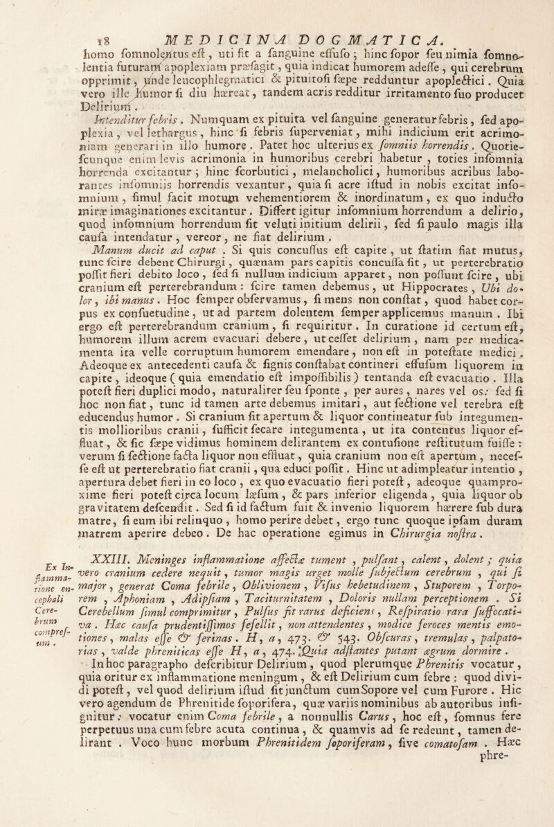 f.amma- tione en~ cephali Cere^ hrum compref^ mn . i8 MEDlCll^A DOGMATICA. ^ homo fbmnole/itus cik , uti fit a fanguine eflufo ; hinc fopor feu nimia fomno^ lentia futurath apoplexiam pra^fagit, quia indicat humorem adeffe , qui cerebrum opprimit, ^ide leiicophlegmatici & pituitofi fxpc redduntur apopleftici. Quia vero ille humor fi diu haereat, tandem acris redditur irritamento fuo producet Dcliriuni. hitendhur febris. Niimquam ex pituita vel fanguine generatur febris, fed apo¬ plexia, vel lethargus, hinc fi febris fuperveniat, mihi indicium erit acrimo¬ niam generari in illo humore . Patet hoc ulterius ex fomniis horrendis. Quotie- fcunque enim levis acrimonia in humoribus cerebri habetur , toties infomnia horrenda excitantur ; hinc fcorbutici, melancholici, humoribus acribus labo¬ rantes infomniis horrendis vexantur, quiah acre ihud in nobis excitat info- mnium , fimul facit motum vehementiorem & inordinatum , ex quo indufto mirat imaginationes excitantur . Differt igitur infomnium horrendum a delirio, quod infomnium horrendum fit veliiti initium delirii, fed fi paulo magis illa caufa intendatur, vereor, ne f at delirium , Manum ducit ad caput . Si quis concufus efl capite, ut fiatim fat mutus, tunc fc i re debent Chirurgi, quinam pars capitis concuffa fit , ut perterebratio poffit fieri debito loco , fed fi nullum indicium apparet, non poffunt fcire , ubi cranium eff perterebrandum: fcire tamen debemus, ut Hippocrates, Ubi do¬ lor , ibi manus . Hoc femper obfervamus, fi mens non condat, quod habet cor¬ pus ex confuetudine 5 ut ad partem dolentem femper applicemus manum. Ibi ergo ed perterebrandum cranium, fi requiritur . In curatione jd certum ed, humorem illum acrem evacuari debere, ut ceffet delirium , nam per medica¬ menta ita velle corruptum humorem emendare , non ed in potedate medici , Adeoqueex antecedenti caufa & fignis coridabat contineri effufum liquorem in capite, ideoque ( quia emendatio ed impoiTibiiis) tentanda ed evacuatio. Illa poted fieri duplici modo, naturaliter feu fponte , per aures, nares vel os; fed d hoc non fiat, tunc id tamen arte debemus imitari, aut fe£i:ione vel terebra ed educendus humor , Si cranium fit apertum & liquor contineatur fub integumen¬ tis mollioribus cranii, fufficit fecarc integumenta, ut ita contentus liquor ef¬ fluat, & fic fsepe vidimus hominem delirantem ex contufione reditufutii fuifle : verum fi fedfione fa6ta liquor non effluat, ^uia cranium non ed aperthm , necef* fe ed ut perterebratio fiat cranii, qua educi poffit, Hinc ut adimpleatur intentio , apertura debet fieri in eo loco , ex quo evacuatio fieri poted , adeoque quampro- xime fieri poted cipea locum Iccfum, & pars inferior eligenda, quia liquor ob gravitatem defcenmt. Sed fi id faftum fuit & invenio liquorem haerere fub dura matre, fi eum ibi relinquo , homo perire debet, ergo tunc quoque ipfam duram matrem aperire debeo . De hac operatione egimus in Chirurgia noflra. XXIII. Meninges inflammatione affeEl^ tument , pulfant, calent, dolent y quia vero cranium cedere nequit, tumor magis urget molle fubjeBum cerebrum , qui fi major ^ generat Coma febrile ^ Oblivionem ^ Vifus hebetudinem ^ Stuporem , Torpo¬ rem , Aphoniam , Adipfiam , Taciturnitatem , Doloris nullam perceptionem . Si Cerebellum fimul comprimitur , Pulfus fit rarus deficiens, Refpiratio rara fuffocatl- va . Plac caufa prudenti [fimos fefellit, non attendentes , modice feroces mentis emo- tione s ^ malas ejfe & ferinas, H, a, 479. & 549. Obfcuras ^ tremulas^ palpato- rias ^ valde phreniticas effe H ^ a ^ /^j^.lQuia adfiantes putant agmm dormire , Inhoc paragrapho deferibitur Delirium , quod plerumque vocatur, quia oritur ex inflammatione meningum , & ed Delirium cum febre : quod divi¬ di poted, vel quod delirium idud fitjun^lum cumSoporevel cum Furore . Hic vero agendum de Phrenitide foporifera, quse variis nominibus ab autoribus infi- gnitur; vocatur Qmm Coma febrile ^ a nonnullis Carus ^ hoc ed, fomnus fere perpetuus una cum febre acuta continua, & quamvis ad fe redeunt, tamen de¬ lirant . Voco hunc morbum Phrenitidem foporiferam ^ five comatofam . Hsec phre-