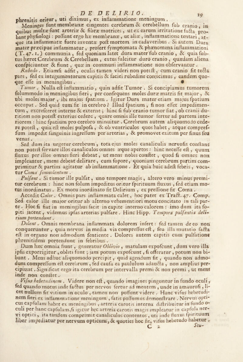 phrenitis oritur, uti diximus, ex inflammatione meningum. Meninges funt membrana: cingentes cerebrum & cerebellum fub cranio, in quibus multa: funt arteriae & fibrae motrices, ut ex earum irritatione fa4a pro¬ bant phyfiologi : pofTunt ergo hae membranae , ut aliae , inflammatione tentari, at¬ que ita inflammatae fuere inventiE poff mortem in cadaveribus. Si autem Dura mater praecipue inflammatur , profert fymptomata & phaenomena inflammationi ( T. 47. I. ) communia , fed quoniam latet dura materTub cranio , & quia fub- tus hsret Cerebrum & Cerebellum , extus fulcitur duro cranio , quaedam aliena confpiciuntur & fiunt, quae in communi inflammatione non obfervantur . Rubedo . Etiamfi adfit, oculis tamen videri non potefi:, cum cranio fit te^fa pars, fed ex integumentorum capitis & faciei rubedine conjicimus, eandem quo¬ que efle in meningibus . • Tumor . Nulla eft inflammatio , quin adfit Tumor . Si concipiamus tumorem folummodo in meningibus fieri, per confequens moles durae matris fit major, & ubi moles major ,Tbi majus fpatium . Igitur Dura mater etiam majus fpatium occupat. Sed quid tum'fit in cerebro? Illud fpatium , fi non elfet impedimen¬ tum , excrefceret interne & exterae ; hinc fi fub cranio tumor fiat, ob cranii du¬ ritiem non potefi:'exterius cedere , quare omnis ille tumor fertur ad partem inte¬ riorem : hinc fpatium pro cerebro minuitur . Cerebrum autem aliquomodo cede¬ re pote fi, quia efi: moles pulpofa , & ob ventriculos quos habet, atque compref- fum impedit fanguinis ingreffum per arterias , & promovet exitum per finus feu venas , Sed dum ita urgetur cerebrum, tota ejus moles canaliculis nervofis conflans non potefi fervare illos canaliculos omnes jrque apertos: hinc necelTe efl, quum fluxus per illos omnes fieri debeat, ut mens nobis confiet , quod fi omnes non impleantur , mens debeat delirare , cum fopore, quoniam cerebrum partim com¬ primitur & partim agitatur ab inflammatione . Et quia huic adefi febris, voca¬ tur Coma fornnolentum . Pulfant. Si tumor ille pulfat, uno tempore magis, altero vero minus premi¬ tur cerebrum : hinc non folum impeditus oritur fpirituum fluxus , fed etiam mo¬ tus inordinatus. Ex motu inordinato fit Delirium , ex prelTione fit Coma . Accedit C^/or . Omnis pars inflammata calet, hoc patet exTraefi. 47. Comp. Sed calor ille major oritur ab alterno vehementiori motu concitato in tali par¬ te . Hoc fi fiat in meningibus facit in capite interno calorem : imo dum ita fo- piti jacent,' videmus ipfas arterias pulfare . Hinc Hipp. Tempora pulfant ta delT rium portendunt. Dolent. Omnis membrana inflammata dolorem infert: fed tamen de eo non conqueruntur, quia nervus in media via compreflus efi , feu illa mutatio fa<^l:a cfi in organo non admodum fentiente . Dolores autem capitis cum pulfationa phrenitidem portendunt in febribus . Dum hiEC omnia fiunt, generatur Oblivio , matulam expofeunt, dum vero illa ipfis exporrigitur , obliti funt; jam potum expofeunt, fi offeratur , potum non bi¬ bunt . Mens adhuc aliquomodo percipit, quid agendum fit, quando non admo¬ dum compreffum efi cerebrum , fed caufa ea paululum adau6fa , non amplius per¬ cipiunt . Significat ergo ita cerebrum per intervalla premi & non premi , ut mens inde non confiet Vifus hebetudinem . Videre non efi, quando imagines pinguntur in fundo oculi, fed quando motus inde fa'ffus per nervos fertur ad mentem , unde in amaurofi , li¬ cet nullum fit vitium In oculo , tamen non poffunt videre . Hanc vifus hebetudi¬ nem fieri ex inflammatione meningum , fatis poflumus demonfirare . Nervus opti¬ cus capfulam habet ex meningibus , arteria carotis Interna diflrlbultur in fundo o- culi per hanc capfu!arn,fi igitur hec arteria carotis magis impicatur in capfula ner¬ vi optici, ita tandem comprimit canaliculos contentos, uti inde fluxus fpirituum liber impediatur per nervum opticum , &. quoties hoc fit, vifus hebetudo habetur ^ C z ^tu~'