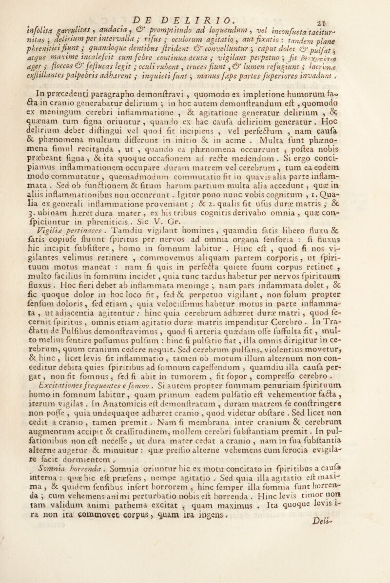 Infollta garrulitas, audacia, & promptitudo ad loquendum , vel inconfueta tacitur-* nitasdelirium per intervalla ; rifus j oculorum agitatio^ aut fixatio : tandem plane phrenitici fiunt quandoque dentibus Jirident & convellunturcaput dolet & pulfat atque maxime incalefcit cum febre continua deuta ; vigilant perpetuo \ fit ager ; floccos & feflucas legit y oculi rubent, truces fiunt, & lumen refugiunt ; lacrimtc exjlillantespalpebris adhjerent; inquieti funt; manus fdCpe partes fuperiores invadunt * In prsecedenti paragrapho deinonflravi , quomodo ex Impletione humorum fa« 61:a in cranio generabatur delirium ; in hoc autem demondrandum efl , quomodo ex meningum cerebri inflammatione , & agitatione generatur delirium , Sc qusnam tum hgna oriuntur, quanjo ex hac caufa delirium generatur. Hoc delirium debet didingui vel quol ht incipiens , vel perfe6furu , nam caufa & phisnomena multum differunt in inino & in acme . Multa funt pharno- mena fimiil recitanda , ut , quando ea phaenomena occurrunt , podea nobis praebeant figna, & ita quoque occafionem ad redde medendum . Si ergo conci¬ piamus inflammationem occupare duram matrem vel cerebrum , tum ea eodem modo commutatur , quemadmodum commutatio fit in quavis alia parte inflam¬ mata . Sed ob tundlionem & fitum harum partium multa alia accedunt, quGE iti aliis inflammationibus non occurrunt . Igitur pono nunc vobis cognitum , i. Qua¬ lia ex generali inflammatione proveniant y & 2. qualis fit ufus duris matris y & ^.ubinam hsretdura mater, ex his tribus cognitis derivabo omnia, quae con- Ipiciuntur in phreniticis . Sic V. Gr. Vigiliae pertinaces . Tamdiu vigilant homines, quamdiu fatis libero fluxu & fatis copiofe fluunt fpiritus per nervos ad omnia organa fenforia : fi fluxus hic incipit fubfidere , homo in fomnum labitur . Hinc ed , quod d nos vi¬ gilantes velimus retinere , commovemus aliquam partem corporis, ut fpiri- tuum motus maneat : nam fi quis in perfedfa quiete fuum corpus retinet , multo facilius in fomnum incidet, quia tunc tardus habetur per nervos fpirituum fluxus . Hoc fieri debet ab inflammata meninge j nam pars inflammata dolet, & fic quoque dolor in hoc loco fir, fcd & perpetuo vigilant, non folum propter fenfum doloris, fed etiam, quia velocilfrmus habetur motus in parte inflamma¬ ta, ut adjacentia agitentur.* hinc quia cerebrum adhaeret durae matri , quod fe- cernit fpiritus , omnis etiam agitatio durae matris impenditur Cerebro . In Tra- 6latu de Pulfibus demondravimus, quod fi arteria quirdam ofle fuffulta fit , mul¬ to melius fentire poffumus pulfum : hinc fi pulfatio fiat, illa omnis dirigitur in ce¬ rebrum, quum cranium cedere neqiiit. Sed cerebrum pulfans,. violentius movetur^ & h inc , licet levis fit inflammatio , tamen ob motum illum alternum non con¬ ceditur debita quies fpiritibus ad fomnum capeffendum , quamdiu illa caufa per¬ gat, non fit fomnus, fed fi abit in tumorem, fit fopor , compreflb cerebro. Excitationes frequentes e fomyw . Si autem propter fummam penuriam fpirituum homo in fomnum labitur , quamprimum eadem pulfatio ed vehementior fa6la , iterum vigiiat. In Anatomicis ed demondratum , duram matrem fe condringere non pofTe , quia undequaque adhirret cranio , quod videtur obdare . Sed licet non cedit a cranio , tamen premit . Nam fi membrana inter cranium & cerebrum augmentum accipit & cralfitudinem, mollem cerebri fubdantiam premit. In pul- fationibus non ed neceffe , ut dura mater cedat a cranio , nam in fua fubltantia alterne augetur & minuitur : quse prellio alterne vehemens cum ferocia evigila-^ rc facit dormientem Somnia horrenda. Somnia oriuntur hic ex motu concitato in fpiritibus a cau^ mterna ;• qiioe hic ed prsfcns , nempe agitatio. Sed quia illa agitatio ed maxi¬ ma , & quidem fenfibus infert horrorem , hinc femper illa fomnia funt horren¬ da ; cum vehemens animi perturbatio nohis ell horrenda . Hinc levis timor non tam validum animi pathema excitat , quam maximus . Ita quoque levis 1- ra non ita commovet corpus, quam ira ingens» Dell-