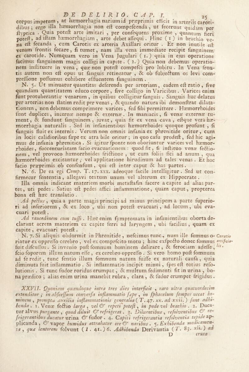 corpus impetum , at h^morrhagia narium id prasprimis efficit in arteriis caroti¬ dibus ; ergo illa hsemorrhagia non elt compefeenda , ut fecerunt quidam per flyptica . Quia potefl arte imitari , per confequens proxime , quantum fieri pote/1, ad i/lam haemorrhagiam, arte debet afiequi . Hinc (i) in brachio ve¬ na e/1 fecanda , cum Carotis ex arteria Axillari oritur . Et non inutile e/1 venam frontis fecare, fi tumet, nam illa vena immediate recipit fanguinem ex carotide. Numquam vero in Vena Jugulari ( i.) quia in ejus operatione facimus fanguinem magis colligi in capite . ( 2. ) Quia non debemus operatio¬ nem in/lituere in vena, quae non pote/1 compefei pro lubitu . In Vena fron¬ tis autem non e/1 opus ut fanguis retineatur , & ob fubje61um os levi com- preffione po/Tumus cohibere effluentem fanguinem . N. 5. Ut minuatur quantitas deferenda per arteriam eadem e/1 ratio , fivc quandam quantitatem educo corpore , five colligo in Varicibus. Varices enim funt protuberantia^ venarum, in quibus colligitur fanguis . Sanguis huc delatus per arterias non /latim redit per venas, & quando natura ibi demon/lrat dilata¬ tionem , non debemus comprimere varices , fed fibi permittere . Hjrmorrhoides funt duplices , internas nempe & externas. In maniacis , fi ven^e externae tu¬ ment, & fundunt fanguinem, juvat, quia fit ex vena cava, e/lque vera hir- morrhagia naturalis . Sed in infanientibus hasmorrhoides quoque profunt , fi fanguis fiuit ex internis. Verum non omnis infania ex phrenitide oritur, cum in locis calidioribus fcepe ex atra bile oritur; in quo cafu prode/1, fed hic agi¬ mus de infania phrenitica. Si igitur fponte non oboriuntur varices vel hasmor¬ rhoides, fuccenturiatam facio evacuationem : quod fit, fi in/lituo venas fedlio- nem , vel provoco haemorrhoides fri61ione , ut cum foliis fici ad anum , qua hasmorrhoides excitantur; vel applicatione hirudinum ad tales venas. Et hoc facio preeprimis ob confenfum , qui e/1 inter caput & has partes. N. 6. De ea egi Comp. T. ly.xxx. adeoque facile intelligitur . Sed ut con¬ firmetur fententia , allegavi textum unum vel alterum ex Hippocrate . Illa omnia indicant materiem morbi meta/lafin facere a capite ad alias par¬ tes, uti pedes. Satius c/1 pedes affici inflammatione, quam caput, propterea bona e/1 here translatio . Ad peBiis ^ quia a parte magis principi ad minus principem a parte fuperio- ri ad inferiorem , & ex loco , ubi non pote/1 evacuari , ad locum, ubi eva¬ cuari pote/1. Ad raucedinem cum tujfi . Hicc enim fymptomata in infanientibus oborta de¬ clarant acrem materiem ex capite ferri ad laryngem , ubi facilius , quam ex capite , evacuari pote/1. N. 7. Si aliquis obdormit in Phrenitide , nefeimus tunc , num ille fomnus o- riatur ex oppre/fo cerebro , vel ex compefeito motu ; hinc exfpe£lo donec fomnus fuit difeu/fus. Si invenio po/1 fomnum hominem delirare, & ferociam adefle,^^^* fcio foporem illum natum effe , excereliro oppreffo . Si vero homo po/1 fomnum ad fe redit, tunc fentio illum fomnum natum fui/Te ex naturali caufa , quia diminuta fuit inflammatio . Si inflammatio incipit minui, fpes e/1 totius refo- lutionis . Si tunc fudor roridus erumpat, & multum fedimenti fit in urina , bo¬ na prasdico; alias enim urina manebit rubra , clara, & fudor erumpet frigidus. XXVIL Quoniam quandoque intra tres dies interficit , raro ultra quatuordecim extenditur; in abfceffum converfa inflammatio /j:pe ^ in fphacelum femper necat ho¬ minem^ prompta auxilia inflammationis generalia { T. xx, ad xxii.) funt adhi¬ benda . i.Vcnse fe61io larga vel & repeti potefl in pede vel brachio. 2. Duca¬ tur alvus, quod diluit & refrigerat, Diluentibus refolventibus & re¬ frigerantibus ducatur fudor . 4. Capiti refrigerantia refolventia tepide plicanda , C!? vapor humidus attrahatur ore& naribus. Exhibenda medicamen¬ ta qU(£ lentorem folvunt (i . 41. Adhibenda Derivantia {T. 83. xli.) ad D crura