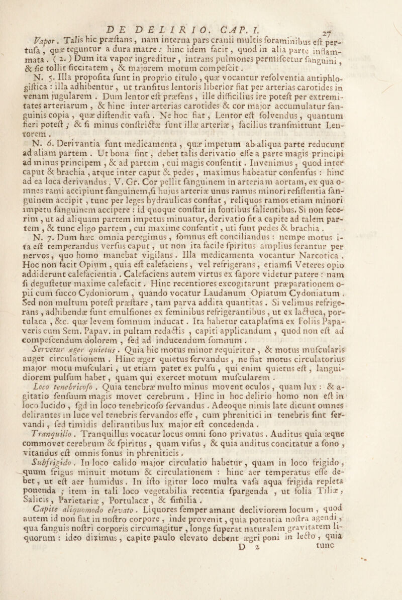 Vapor . TaJis hic prse/lans, nam interna pars cranii multis foraminibus ell psr- tufa , quiT teguntur a dura matre ; hinc idem facit, quod in alia parte inflam¬ mata . ( 2. ) Dum ita vapor ingreditur , intrans pulmones perniifcetur fanguini & tollit iiccitatem , & majorem motum compefcit. N. 5. Illa propofita funt in proprio titulo , qua: vocantur refolventia antiphlo- giflica : illa adhibentur , ut tranfitus lentoris liberior flat per arterias carotides in. venam jugularem . Dum lentor ell pr^fens, ille difficilius ire potefl: per extremi¬ tates arteriarum , & hinc inter arterias carotides & cor major accumulatur faii- guinis copia, quae diflendit vafa . Ne hoc flat. Lentor eli; folvendus, quantum fleri potell y & fi minus conlIri6Ia: funt illa: arterix , facilius tranfmittunt Len¬ torem . N. 6. Derivantia funt medicamenta , qua? impetum ab aliqua parte reducunt ad aliam partem . Ut bona fint, debet talis derivatio efle a parte magis principi ad minus principem , Sc ad partem , cui magis confentit. Invenimus, quod inter caput & brachia , atque inter caput & pedes, maximus habeatur confenfus : hinc ad ea loca derivandus . V. Gr. Cor pellit fanguinem in arteriam aortam, ex qua o- innes rami accipiunt fanguinem,fi hujus arteriae unus ramus minori refiflentia fan¬ guinem accipit , tunc per leges hydraulicas conflat, reliquos ramos etiam minori impetu fanguinem accipere : id quoque conflat in fontibus fallentibus. Si non fece¬ rim , ut ad aliquam partem impetus minuatur, derivatio flt a capite ad talem par¬ tem , & tunc eligo partem , cui maxime confentit, uti funt pedes & brachia . N. 7. Dum heee omnia peregimus , fbmnus cfl conciliandus : nempe motus i- ta efl temperandus verfus caput, ut non ita facile fpiritus amplius ferantur per nervos, quo homo manebat vigilans. Illa medicamenta vocantur Narcotica. Hoc non facit Opium , quia efl calefaciens, vel refrigerans, ctiamfi Veteres opio addiderunt calefacientia . Calefaciens autem virtus ex fapore videtur patere : nam fi degufletur maxime calefacit, Hinc recentiores excogitarunt praeparationem o- pii cum fucco Cydoniorum , quando vocatur Laudanum Opiatum Cydoniatum . Sed non multum potefl prceflare , tam parva addita quantitas. Si velimus refrige¬ rans , adhibendee funt emulfiones ex feminibus refrigerantibus, ut ex la6Iuca, por¬ tulaca , &c. qua? levem fomnum inducat . Ita habetur cataplafma ex Foliis Papa¬ veris cum Sem. Papav. in pultam reda6Iis , capiti applicandum , quod non efl ad compefeendum dolorem , fed ad inducendum fomnum . Servetur ager quietus . Quia hic motus minor requiritur , & motus mufcularis auget circulationem . Hinc xger quietus fervandus , ne flat motus circulatorius major motu mufculari , ut etiam patet ex pulfu , qui enim quietus efl , langui¬ diorem pulfum habet, quam qui exercet motum mufcularem . Loco tenebrteofo . Quia tenebrx multo minus movent oculos , quam lux : & a- gitatio fenfuum magis movet cerebrum . Hinc in hoc delirio homo non efl in ioco lucido , fgd in loco tenebricofo fervandus . Adeoque nimis late dicunt omnes delirantes in luce vel tenebris fervandos effe , cum phrenitici in tenebris fint fer- vandi, fed timidis delirantibus lux major efl concedenda. Tranquillo . Tranquillus vocatur locus omni fono privatus. Auditus quia «que commovet cerebrum & fpiritus, quam vifus, & quia auditus concitatur a fono , vitandus cfl omnis fonus in phreniticis. Subfrigido . In loco calido major circulatio habetur , quam in loco frigido, quum frigus minuit motum & circulationem : hinc aer temperatus elfe de¬ bet, ut efl aer humidus . In iflo igitur loco multa vafa aqua frigida repleta ponenda ; item in tali loco vegetabilia recentia fpargenda , ut folia Tiliar^ Salicis, Parietariae, Portulacae , & fimilia . Capite aliquomodo elevato. Liquores femper amant decliviorem locum , quod autem id non fiat in noflro corpore , inde provenit, quia potentia noflra agendi , qua fanguis noflri corporis circumagitur , longe fuperat naturalem gravitatem li¬ quorum : ideo diximus, capite paulo elevato debent aegri poni in le6fo , quia D 2 tunc