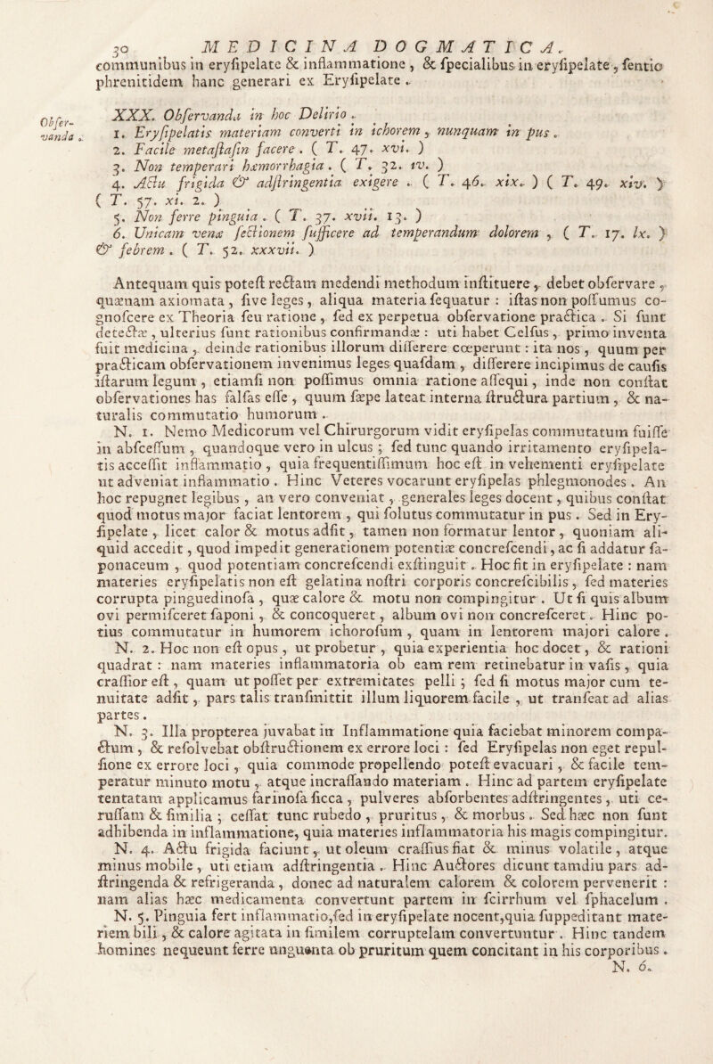 Ohfer-^ -vanda 50 ^ MEDICINA DOGMATICA. communibus in eryfipelate & inflammatione , & fpecialibus in eryfipelate 5 fentio phrenitidem hanc generari ex Eryfipelate XXX, Obfervanda m hoc Delirio .. 1. Eryfipelatis materiam converti in ichorem y nunquam in pus, 2. Facile metaflafin facere , ( T, 47. xvi, ) 3. Non temperari Jumorrhagia , ( T. 32. iv. ) 4. ASu frigida & adfiringentia exigere ( T, ^6,. xix. ) ( T. 49. xiv, )■ ( T. 57. xi, 2, ) 5. Non ferre pinguia . ( T, 37. xvii, 13* ) 6. Unicam vena feclionem fujficere ad temperandum^ dolorem ^ ( T, 17. Ix, ) & febrem, ( T, 52. xxxvii, ) Antequam quis poteft re6]:am medendi methodum inflituere, debet obfervare 5 qusenam axiomata , five leges, aliqua materia fequatur : iftas non poffumus co- gnofeere ex Theoria feu ratione , fed ex perpetua obfervatione pra61:ica . Si funt dete£l'fe , ulterius funt rationibus confirmandae : uti habet Celfus , primo inventa fuit medicina , deinde rationibus illorum diiTerere coeperunt: ita nos , quum per prafticam obfervationem invenimus leges quafdam , differere incipimus de caulis illarum legum , etiamfi non pofifimus omnia ratione afTequi, inde non conflat obfervationes has falfas effe> quum fape lateat interna ilru61ura partium 5 & na¬ turalis commutatio humorum . N. I. Nemo Medicorum vel Chirurgorum vidit eryfipelas commutatum fuiffe’ 211 abfcefTum , quandoque vero in ulcus ; fed tunc quando irritamento eryfipela¬ tis acceffit inflammatio, quia frequentifTimum hoc efl in vehementi eryfipelate ut adveniat inflammatio . Hinc Veteres vocarunt eryfipelas phlegmonodes . An hoc repugnet legibus , an vero conveniat, generales leges docent, quibus conflat quod motus major faciat lentorem , qui folutus commutatur in pus. Sed in Ery¬ fipelate , licet calor & motus adiit, tamen non formatur lentor , quoniam ali¬ quid accedit, quod impedit generationem potentis concrefeendi, ac fi addatur fa- ponaceum , quod potentiam concrefeendi exflinguir . Hoc fit in eryfipelate : nam materies eryfipelatis non efl gelatina noflri corporis concrefcibilis, fed materies corrupta pinguedinofa , quae calore & motu non compingitur . Ut fi quis album ovi permifeeret faponi , & concoqueret, album ovi non concrefeeret. Hinc po¬ tius commutatur in humorem ichorofuni, quam in lentorem majori calore . N. 2. Hoc non efl opus, ut probetur , quia experientia hoc docet, & rationi quadrat : nam materies inflammatoria ob eam rem retinebatur in vafis , quia crafTior efl, quam utpoflfetper extremitates pelli, fed fi motus major cum te¬ nuitate adfit 5 pars talis tranfmittit illum liquorem facile , ut tranfeat ad alias partes. N. 3» Illa propterea juvabat in Inflammatione quia faciebat minorem compa¬ gium , & refolvebat obflru61ionem ex errore loci : fed Eryfipelas non eget repul- fione ex errore loci, quia commode propellendo potefl evacuari, & facile tem¬ peratur minuto motu , atque incraffando materiam . Hinc ad partem eryfipelate tentatam applicamus farinofa ficca , pulveres abforbentes adflringentes, uti ce- ruflfam & fimiiia ; celfat tunc rubedo , pruritus, & morbus, Sedh^ec non funt adhibenda in inflammatione, quia materies inflammatoria his magis compingitur. N. 4. A61u frigida faciunt, ut oleum crafliusfiat & minus volatile, atque minus mobile , uti etiam adfiringentia .. Hinc Au61ores dicunt tamdiu pars ad- ilringenda & refrigeranda , donec ad naturalem calorem & colorem pervenerit : nam alias h^c medicamenta convertunt partem in fcirrhum vel fphacelum . N. 5. Pinguia fert inflammatio,fed in eryfipelate nocent,quia fuppeditant mace¬ riem bili, & calore agitata in fimilem corruptelam convertuntur . Hinc tandem homines nequeunt ferre unguenta ob pruritum'quem concitant in his corporibus. N. d.