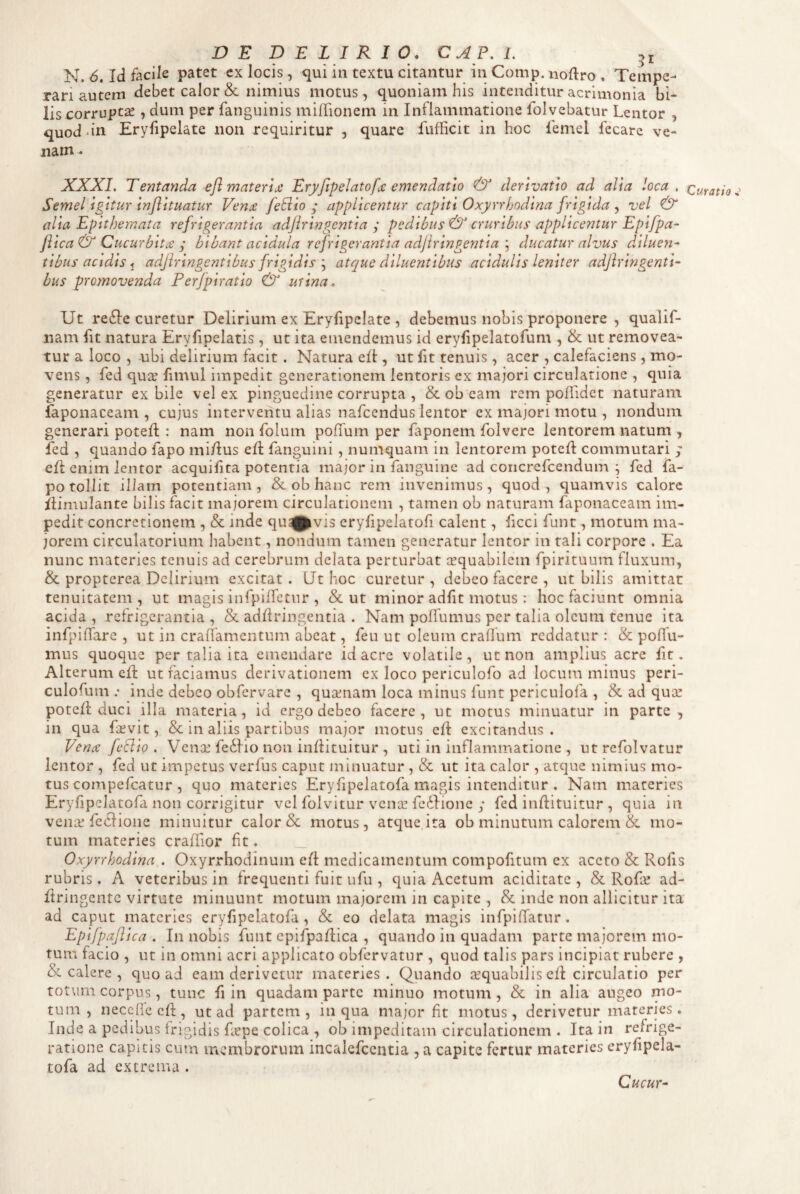 N. 6. Id facile patet cx locis, qui in textu citantur in Comp. uoftro , Tempe¬ rari autem debet calor & nimius motus, quoniam his intenditur acrimonia bi¬ lis corrupta , dum per fanguinis milTionem in Inflammatione folvcbatur Lentor , quod.in Eryfipelate non requiritur , quare fufficit in hoc femel fecare ve¬ nam. XXXI, Tentanda efl materlji Eryfipelatofx emendatio & derivatio ad alia loca . curatio Semel Igitur Inflltuatur Ven£ feBio applicentur capiti Oxyrrfjodlna frigida ^ vel & alia Epithemata refrigerantia adjlringcntia j pedibus & cruribus applicentur Epifpa- Jlica & Cucurbita y bibant acidula refrigerantia adjiringentia ; ducatur alvus d.iluen^ tibus acidis ^ adjiringentibus frigidis atque diluentibus acidulis leniter adjlringenti- bus promovenda Perfpiratio & mina. Ut re6Ie curetur Delirium ex Eryfipelate , debemus nobis proponere , qualif- nam fit natura Eryfipelatis, ut ita emendemus id erylipelatofum , & ut removea¬ tur a loco , -ubi delirium facit. Natura efl, ut fit tenuis, acer , calefaciens, mo¬ vens , fed qua? fimul impedit generationem lentoris ex majori circulatione , quia generatur ex bile vel ex pinguedine corrupta , & ob eam rem poflidet naturam faponaceam , cujus interventu alias nafcendus lentor ex majori motu , nondum generari potefl: nam non folum poffum per laponem folvere lentorem natum , fed , quando fapo mi/Ius eft fanguini, numquam in lentorem potefl commutari y efl enim lentor acquifita potentia major in fanguine ad coricrefcendum ; fed fa¬ po tollit illam potentiam, &. ob hanc rem invenimus, quod, quamvis calore flimulante bilis facit majorem circulationem , tamen ob naturam faponaceam im¬ pedit concretionem , & inde quavis eryfipeJatofi calent, ficci funt, motum ma¬ jorem circulatorium habent, nondum tamen generatur lentor in tali corpore . Ea nunc materies tenuis ad cerebrum delata perturbat cequabilem fpirituum fluxum, & propterea Delirium excitat. LJt hoc curetur, debeo facere , ut bilis amittar tenuitatem, ut magis infpiirctiir , & ut minor adfit motus: hoc faciunt omnia acida , refrigerantia , & adflringentia . Nam polfumus per talia oleum tenue ita infpiffare , ut in craflamentum abeat, feu ut oleum cralfum reddatur : & poflu- mus quoque per talia ita emendare id acre volatile, ut non amplius acre fit. Alterum efl ut faciamus derivationem ex loco periculofo ad locum minus peri- culofum .• inde debeo obfervare , quxnam loca minus funt pcriculofa , & ad quse potefi: duci illa materia, id ergo debeo facere, ut motus minuatur in parte, in qua fiKvit, in aliis partibus major motus eft excitandus. Ven(S fcBio , Vena? fedfio non inflituitur , uti in inflammatione , ut refolvatur lentor , fed ut impetus verfus caput minuatur , & ut ita calor , atque nimius mo¬ tus compefeatur , quo materies Eryfipelatofa magis intenditur , Nam materies Eryfipelatofa non corrigitur vel folvitur venar fediione y fed inflituitur , quia iii vena? feclioiie minuitur calor & motus, atque ita ob minutum calorem & mo¬ tum materies craflior fit. _ Oxyrrkodina . Oxyrrhodinum efl medicamentum compofitum ex aceto & Rofis rubris. A veteribus in frequenti fuit ufu , quia x^cctum aciditate , & Rof^ ad- firingente virtute minuunt motum majorem in capite , & inde non allicitur ita ad caput materies eryfipelatofa, & eo delata magis infpiRatur. Epifpajlica . In nobis funt cpifpaflica , quando in quadam parte majorem mo¬ tum facio , ut in omni acri applicato obfervatur , quod talis pars incipiat rubere , & calere , quoad eam derivetur materies. Quando arquabilis eft circulatio per totum corpus, tunc fi in quadam parte minuo motum , & in alia augeo mo¬ tum , neceflccff, ut ad partem, in qua major fit motus, derivetur materies. Inde a pedibus frigidis Repe colica , ob impeditam circulationem . Ita in refrige¬ ratione capitis cum membrorum incalcfccntia , a capite fertur materies cryfipela- tofa ad extrema . Cucur^