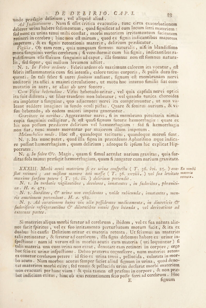 D £ D E L I R I 0 . C J P. I. • • • • • 'D 3 'unde prce/agio delirium , vel aliquid aliud . Ad Judicationem . Nam fi elTet critica evacuatio , tunc circa exacerbationem deberet urina habere fedlmentum , quod fignificat ad eum locum ferri materiem : fcd iHinc ex urina tenui mihi coniiat, morbi materiem irritamentum facientem retineri in cerebro ^ hinc non efl mirum , quod ex fignis indicantibus majorem impetum , & ex fignis retentionis materies , delirium praedicatur . Vigilum. Ob eam rem , quia nunquam fomnus naturalis, nifi in blandilTimo motu fanguinis verfus cerebrum ; fi vero dormit cum his fignis, indicantibus ra- pidiffimum elTe fluxum fanguinis ad caput, ille fomnus non ell fomnus natura¬ lis , fed fopor , qui nullum levamen aclfert. N. 2. In Febre ardente . Febris ardens ob maximum calorem ita vocatur , e/l febris inflammatoria cum liti intenfa., calore totius corporis, & pulfu duro fre¬ quenti.. In tali febre fi aures fomtum audiant, lignum ell membranam nervi auditorii ita affici a majori circulatione , ut motu hoc interno fimilis fiat com¬ mutatio in aure , ac alias ab aere fonoro . Qiim Vlfns hebetudine . Vifus hebetudo oritur , vel quia capfula nervi optici ita fuit dillcnta , ut liber tranfitus non habeatur ; vel quando tunica choroidea ita impletur a fanguine , quo adjacentes nervi ita comprimuntur, ut non va¬ leant reddere imagines in fundo oculi pidias. Quare & fonitus aurium , & vi¬ fus hebetudo , ab eodem majori impetu generantur . Gravitate in naribus.. Aggravantur nares , fi in membrana pituitaria nimia copia fanguinis colligitur, & ell quafi lignum futurx ha’morrhagice : quare ex his non pofTum praedicere delirium vel haemorrhagiam : fed fi haemorrhagia non £at, tunc mente moventur per majorem illum impetum . Melancholico modo , Hoc elt, quandoque taciturni, quandoque morofi funt, N. 5. Ita nunc patet, quod illa ligna in praecedente Aphorifmo aeque indica¬ re poffint haemorrhagiam , quam delirium ; adeoque fe ipfum hic explicat Hip¬ pocrates . N. 4. In febre &c. Magis , quam fi fimul accedat narium gravitas, quia fur- ditas fola minus prcefagit haemorrhagiam, quam fi jungatur cum narium gravitate. XXXIII. Morbi acuti materiem fi ex urinx. coyifpetlu ( T. ^6. Ivi. 25. ) con- Ex mdrli jiat retineri ; aut miflam manere toti maffx ( T. 96. xxviii, ) vel fiua levitate maxime fiiirfium petere ( T. 96. lii. ) delirium portendit . retenta* N. T. In turbatis vigil anatibus , decoloresinnatantes , m fiudoribus phreniti¬ ca . H. a. 471. N. 2. Surditas^ & urinx non confidentes , valde rubicundx innatantes ^ men¬ tis emotionem portendunt. H. a. 582, N. Ad curationem hujus vix ulla poffidcmus medicamenta , in diureticis & fiuderiferis refrigerantibus & diluentibus omnis fpes locanda , vel derivatione ad externas partes. Si materies aliqua morbi feratur ad cerebrum , ibidem , vel ex fua natura alie¬ nos facit fpiritus , vel ex fuo irritamento perturbatum motum facit, & ita ex duabus hiscaufis Delirium oritur ex materia retenta. Utfeiamus an materies talis retineatur , & feratur ad cerebrum , illafigna debemus habere ex urince in- fpeftione : nam id verum ed in morbis acutis cum materia ( uti loquuntur ) £ talis materia una cum urina non exeat, denotare eam retineri in corpore ; ergo hoc fcio ex urinas infpeifione . Debeo praeterea cognofeere , num materies reten- ta conetur cerebrum petere : id fcio ex urina tenui, pellucida , colorata in mora¬ bo acuto . Nam morbus acutus femper faciet aliud fignum in urina , quod deno¬ tat materiem morbi exire \ fed tenuis & pellucida urina declarat morbi materiem non evacuari per hanc viam : & quia tamen ed proefens in corpore , & non praj- bet indicium exitus, hinc ob ejus retentionem fcio poffe ferri ad cerebrum . Hoc E fignum »