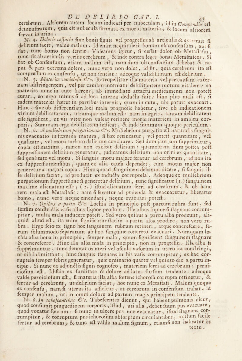 DE DELIRIO C^P. 1. 4^ cerebrum . Aptiorem autem lucum indicari per nubeculam , id In Compendio efl demon/lratum , quia eft nubecula, formata ex morbi materia , & locum aitiorerri fervat in urina . >7. 4. Doloris ceffatio fine bonis fignis vel progreffus ab articulis & extremis fi delirium facit, valde malum. Id enim nequit fieri bonum ob confenfum , aut fi fiat, tunc homo non fentit. Videamus igitur, fi ceffat dolor ob Metafiafin , tunc fit ab articulis verfus cerebrum , & inde contra leges bonas Metaffafeos . Si fiat ob Confenfum , etiam malum efl, nam dum ob confenfum debebat & ca¬ put & pars extrema dolerc , nunc vero non dolet, id fit, quia cerebrum ita eft comprefiTum ex confenfu , ut non fentiat .• adeoque validilliinum eii delirium . N. 5. Materia varlolofa &c. Rctropeliitur illa materia velpercaufam exter¬ nam adfiringentem , vel percaufam internam debilitantem motum vitalem ; ea materies nunc in cutc hafrens, ab immediato attaftu medicamenti non potcfl curari, eo ergo minus fi ad loca interna deducia fuit; hinc plus mali efi:, fi eadem materies hxretin partibus internis, quam in cute , ubi potuit evacuari. Hinc, five ob differentiam loci mala prognofis habetur, five ob indicationem virium debilitatarum , utrumque malum cfl: nam in aegris, tantam debilitatem effe fignificat, ut vis vita? non valeat recinere morbi materiem in ambitu cor¬ poris . Summam ergo debilitatem indicat, & inde fummum quoque periculum . N. 6. A muliebrium purgationum &c. Muliebrium purgatio cd naturalis fangui- nis evacuatio in fannina matura, fi ha:c retineatur , vel potefl quantitate, vel qualitate , vel motu turbato delirium concitare . Sed dum jam jam fupprimitur , copia cfl: maxima, tamen non excitat delirium: quamobrem dum poflea pofl fuppreffionem delirium generatur , judicamus delirium non oriri ex quantitate , fed qualitate vel motu . Si fanguis motu majore feratur ad cerebrum , id non ita ex fupprefiis menfibus, quam ex alia caufa dependvet, cum motus ma;or non generetur a majori copia . Hinc quoad fanguinem debemus dicere , fi fanguis il¬ le delirium faciat, id producit ex indu6fa corruptela. Adeoque ex muliebrium purgationum fupprelfione fi generetur delirium , tunc fignificatur (i.) fanguinem maxime alienatum elfe j ( 2. ) iflud alienatum ferri ad cerebrum , & ob hanc rem mala efi: Metafiafis : nam fi ferretur ad pudenda & evacuaretur , liberatur homo , nunc vero neque emendari , neque evacuari potefi:, N. 7. Quibus a partu &c. Lochia in principio pofl partum rubra funt, fed fenfim confiri6Iis vafis albus liquor profluit , Ille albus liquor fi ftagnans corrum¬ pitur , multa mala inducere potefi: . Sed vero quibus a partu alba prodeunt, ali¬ quid aliud efl ita enim fignificaturfiatim a partu alba prodire, non vero ru¬ bra. Ergofeioex figno hoc fanguinem rubrum retineri , atque concrefccre , fe¬ rum folummodo feparatum ab hoc fanguine concreto evacuari. Numquamlo- ehia alba bona in principio , femper mala , quum fignificent fanguinem fiagnare & concrefccre . Hinc illa alba mala in principio, non in progrelTu . Illa alba fi fupprimuntur , tunc denotat os uteri vel ofcula vaforum in utero ita coiifiringi, ut nihil dimittant y hinc fanguis flagnans in his vafis corrumpitur; ex hac cor¬ ruptela femper febris generatur , qua? ordinario quarto vel quinto die a partu in¬ cipit . Si nunc ex adjun6Iis fignis cognofeo , materiem ferri ad cerebrum : perni- ciofum efi:. Id fcio ex furditate & dolore ad latus furfum tendente : adeoque valde perniciofum efi , fi materia illa alba foetens ichorofa corrupta retinetur , & fertur ad cerebrum ,• ut delirium faciat, hoc nunc ex Metafiafi . Malum quoque ex confenfu , nam fi uterus ita afficitur, ut cerebrum in confenfum trahat, id femper malum , uti in omni dolore ad partem magis principem tendente . N. 8. Jw tabefcentlbus &c. Tabefeentes dicunt, qui habent pulmonis ulcus, quod confumit pinguedinem corporis, ifiud , uti alia , debet fuum pus evacuare , quod vocatur fputum .* fi nunc in ulcere pus non evacuatur , ifiud fiagnans cor¬ rumpitur , & corruptum pus ichorofum abforptum circulantibus, mifium facile fertur ad cerebrum 6c tunc efi valde malum fignum , etiamfi non habeatur m textu..