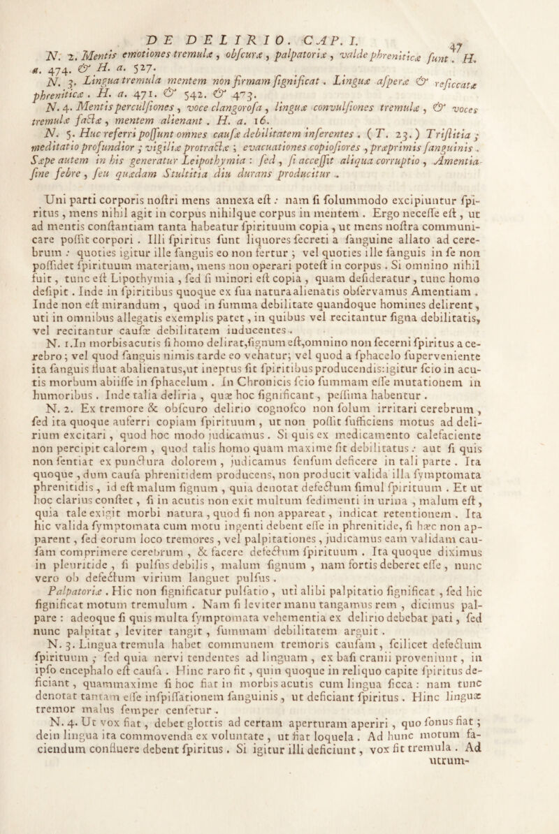 N. 2. Mentis emotiones tremuU ^ objcurjt palpatorix valdephrenlticx funt. H, si, 474. & H' 5^7* jsl, Lingua tremula mentem non firmam fignificat. Lingux afperx reficcatx phrenitica. H. a. 471. <& 542. & pj. 4. Mentisperculfiones , voce clangorofa , lingua convulfio7ies tremula , & voces tremula faSia ^ mentem alienant , H. a. 16. N. Huc referri pojfiunt omnes caufa debilitatem inferentes . (T. 23.) Trifiitia ; meditatio profundior ; vigilia protraBa ; evacuationes copiofior es .^praprimis fanguinis . Sape autem in his generatur Leipothymia : fed ^ /i accejfit aliqua corruptio Amentia^ fime febre , [eu quadam Stultitia diu durans producitur - Uni parti corporis nofiri mens annexa efl: .• nam fi folummodo excipiuntur fpl- ritus, mens nihil agit in corpus nihiique corpus in mentem . Ergo neceffe eft , ut ad mentis conliantiam tanta habeatur fpirituum copia , ut mens noflra communi¬ care poffit corpori . Illi fpiritus funt liquores fecreti a faiiguine allato ad cere¬ brum ; quoties igitur ille fanguis eo non fertur ; vel quoties ille fanguis in fe non pofTidet rpirituum materiam, mens non operari poteft in corpus . Si omnino nihil fuit, tunc ell Llpothymia , fed fi minori ell copia , quam defideratur , tunc homo defipit. Inde in fpiritibus quoque ex fua naturaalienatis obfervamus Amentiam . Inde non efl mirandum , quod in fiimraa debilitate quandoque homines delirent, uti in omnibus allegatis exemplis patet, in quibus vel recitantur figna debilitatis, vel recitantur caufee debilitarem inducentes . N. i.In morbisacutis fihomo delirat,fignum cII,omnino non fecerni fpiritus a ce¬ rebro ; vel quod fanguis nimis tarde eo vehatur; vel quod a fphacclo fuperveniente ita fanguis tiuat abalienatus,ut ineptus fit fpiritibusproducendisdgitur fcioin acu¬ tis morbum abiilfe in fphacelum . In Chronicis fcio fummam elfe mutationem in humoribus. Inde talia deliria , qux hoc fignihcant, pelfima habentur . N. 2. Ex tremore cSc obfcuro delirio cognofeo non folum irritari cerebrum , fed ita quoque auferri copiam fpirituum , ut non poflit fufficiens motus ad deli¬ rium excitari , quod hoc modo judicamus. Si quis ex medicamento calefaciente non percipit calorem , quod talis homo quam maxime (it debilitatus ; aut fi quis nonfentiat expunctura dolorem, judicamus fenfum deficere in tali parte . Ita quoque ,dum caufa phrenltidem producens, non producit valida ilLi fymptomata phrenitidis , id efl malum fignum , quia denotat defe6Ium fimul fpirituum . Et ut hoc clarius confiet, fi in acutis non exit multum fcdimenti in urina , malum efi , quia tale exigit morbi natura , quod fi non appareat, indicat retentionem . Ita hic valida fymptomata cum motu ingenti debent effe in phrenitide, fi hiYc non ap¬ parent , fed eorum loco tremores, vel palpitationes , judicamus eam validam cau- fam comprimere cerebrum , & facere defedium fpirituum . Ita quoque diximus in pleuritide , fi pulfus debilis, malum fignum, nam fortis deberet effe , nunc vero ob defedium virium languet pulfus. Palpatoria . Hic non fignificatur puHatio , uti alibi palpitatio fignificat , fed hic fignificat motum tremulum . Nam fi leviter manu tangamus rem , dicimus pal¬ pare : adeoque fi quis multa fymptomata vehementia ex delirio debebat pati, fed nunc palpitat , leviter tangit , fummam debilitatem arguit . N. 3. Lingua tremula habet communem tremoris caufam , fcilicet dcfeEium fpirituum ,* fed quia nervi tendentes ad linguam , cx bafi cranii proveniunt, in ipfo encephalo efi caida . Hinc raro fit, quin quoque in reliquo capite fpiritus de¬ ficiant, quammaxime fi hoc fiat in morbisacutis cum lingua ficca : nam tuiic denotat tantam elfe infpiffatlonem fanguinis , ut deficiant fpiritus . Hinc lingux tremor malus femper cenletur . N. 4. Ut vox fiat, debet glottis ad certam aperturam aperiri , quo fonus fiat; dein lingua ita commovenda ex voluntate , ut fiat loquela . Ad hunc motum fa¬ ciendum confluere debent fpiritus, Si igitur illi deficiunt, vox fit tremula . Ad utrum-