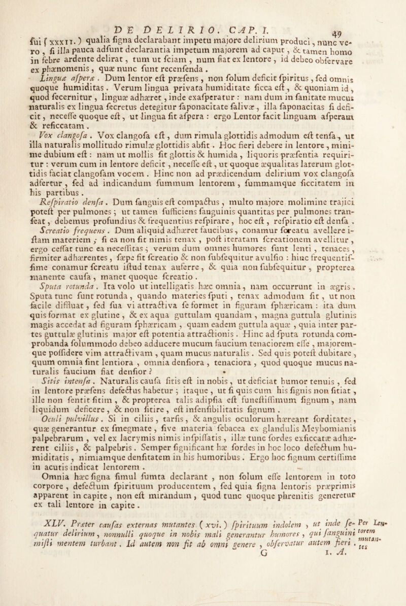 fui f XXX n. ) qualia figna declaraUnt impetu majore delirium produci, nunc ve¬ ro , fi illa pauca adfunt declarantia impetum majorem ad caput, & tamen homo in febre ardente delirat, tum ut fciam , num hat ex lentore , id debeo obfervare ex phaenomenis, qu2e nunc funt recenfenda . Lingua afpera . Dum lentor ell prsefens, non folum deficit fpiritus, fed omnis quoque humiditas. Verum lingua privata humiditate ficca efl, & quoniam id ^ quod fecernitur , linguae adhseret, inde exafpcratur ; nam dum in fanitate mucus naturalis ex lingua fecretus detegitur faponacitate falivar, illa faponacitas fi defi¬ cit 5 necefife quoque efl, ut lingua fit afpera : ergo Lentor facit linguam afperaui & reficcatam. Vox clangofa , Vox clangofa efl, dum rimula glottidis admodum e^ltenfa-, ut illa naturalis mollitudo rimul::e glottidis abiit . Hoc fieri debere in lentore , mini¬ me dubium eft : nam ut mollis fit glottis & humida , liquoris prarfentia requiri¬ tur : verum cum in lentore deficit , necelTc eft , ut quoque azqualitas laterum glot¬ tidis faciat clangofam vocem . Hinc non ad praedicendum delirium vox clangofa adfertur , fed ad indicandum fummum lentorem , fummamque ficcitatem in his partibus . Refpiratio denfa . Dum fanguis eft compa61‘us, multo majore molimine trajici potefi per pulmones; ut tamen fufficiens fanguinis quantitas per pulmones tran- ieat, debemus profundius & frequentius refpirare , hoc efl, refpiratio efi: denfa . Screatio frequens . Dum aliquid adhaeret faucibus , conamur foreatu avellere i- flam materiem y fi ea non fit nimis tenax , pofi iteratam fereationem avellitur , ergo ceffat tunc ea necellicas ^ verum dum omnes humores funt lenti, tenaces, firmiter adheerentes , faspe fit fereatio & non fubfequitur avulfio : hinc frequentif- fime conamur fcreatii ifiud tenax auferre, & quia non fubfequitur , propterea manente caufa , manet quoque fereatio . Sputa rotunda. Ita volo ut intelligatis ha!c omnia, nam occurrunt in aegris. Sputa tunc funt rotunda , quando materies fputi , tenax admodum fit, ut non facile diffluat 5 fed fua vi attraftiva fe formet in figuram fphGericam : ita dum. quis format ex glutine , & ex aqua guttulam quandam , magna guttula glutinis magis accedat ad figuram fphiericam , quam eadem guttula aqua: , quia inter par¬ tes guttulae glutinis major efi: potentia attra6Iionis . Hinc ad fputa rotunda com¬ probanda folummodo debeo adducere mucum faucium tenaciorem elfe , majorem- que polfidere vim attraftivam , quam mucus naturalis. Sed quis potefi: dubitare , quum omnia fint lentiora , omnia denfiora , tenaciora , quod quoque mucus na¬ turalis faucium fiat denfior ? Sitis intenfa , Naturalis caufa litis efl in nobis , ut deficiat humor tenuis , fed in lentore proefens defe6Ius habetur ; itaque, ut fi quis cum his fignis non fitlat , ille non fentitfitim, & propterea talis adlpfia efi: funefiifiimum fignum, nam liquidum deficere , & non fitire , ell infenfibilitatis fignum . Oculi pulvillus . Si in ciliis , tarfis, & angulis oculorum haereant forditates, quae generantur ex fmegmate , five materia febacea ex glandulis Meybomianis palpebrarum , vel ex lacrymis nimis infpilfatis, ilice tunc fordes exficcatae adhae¬ rent ciliis , & palpebris . Semper fignificant hae fordes in hoc loco defcilum hu- miditatis , nimiamque denfitatem in his humoribusErgo hoc fignum certillime in acutis indicat lentorem . Omnia haec figna fimul fumta declarant , non folum effe lentorem in toto corpore , defc6Ium fpirituum producentem , fed quia figna lentoris praeprimis apparent in capite , non efl mirandum , quod tunc quoque phrenitis generetur ex tali lentore in capite . XLV. P rater caufas externas mutantes ( xvi. ) fpirituum indolem ? ut inde fe* quatur deltrtum nonnulli quoque m nobis mali generantur humores ^ qut Janguint mifli menttm turbant. Id autem non fit ab omni genere , objervatur autem fieri . G I. Per Leti* torem mutan* tes