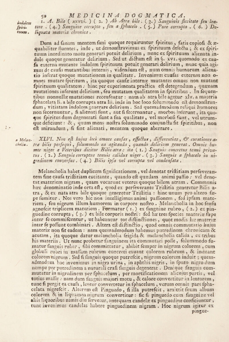 ^ MEDICINA DOGMATI C A. indolem ^ xxxvu ) ( 2. ) Ab Atra hile. (5.) Sanguinis ficcltate feu len- fpiri^ tore . ( 4. ) Sanguine corrupto , feu a fphacelo . ( 5. ) Pure corrupto . ( 6. ) De- tuum. liquata materia chronica . Dum ad fanam mentem fani quoque requiruntur fpiritus, fatis copiofi & ae¬ quabiliter fluentes, inde, ut demonftravimus ex fpirituum defe6lu ; & ex fpi ri¬ tuum inordinato motu generari potuit delirium , nunc ex fpirituum alienata in¬ dole quoque generatur delirium. Sed ut ditium eil in §. xvi. quomodo cx cau- fa externa mutante indolem fpirituum potuit generari delirium , nunc quia agi¬ mus de caufis mutantibus internis, videndum efl, num omnis humorum aliena¬ tio inferat quoque mutationem in qualitate. Invenimus canfas externas non o- mnes mutare fpiritum , ita quoque caufas internse mutantes omnes non mutant fpirituum qualitatem .• hinc per experimenta praftica eft detegendum , qua^nam mutationes inferunt delirium , feu mutatam qualitatem in fpiritibus . In fequen- tibus nonnullae mutationes recenfentur : nam ab atra biie agetur xlv. a materia fphacelata li, a bile corrupta atra lii. inde in hoc loco folummodo efl demonflran- dum , vitiatam indolem, generare delirium . Sed quemadmodum reliqui humores non fecernuntur , fi alienati funt, aut fi fecernantur , morbos inferunt, ita quo¬ que fpiritus dum degenerati funt a fua qualitate , vel morbofi funt, vel utrum¬ que deficiunt: &, quum mens noflra folummodo conjun6Iafit fpiritibus , non efi mirandum, fi fint alienati, mentem quoque aberrare.. a Melan.- XLVI. Non ejl hujus loci omnes caufas ^ effeBus ^ differentias^ & curationes choli». tr£ bllls perfequi folummodo ea agitanda quando delirium generat. Omnis hu¬ mor niger a Veteribus dicitur Bllls atra : Ita ( i. ) Sanguis concretus tenui priva¬ tus. (2.) Sanguis corruptus tenuis calidus niger, (3.) Sanguis a fphacelo In nV gredlnem converfus. ( 4. ) Bllls ipfa vel corrupta vel condenfata, Melancholia habet duplicem fignificationem , vel denotat trifiitiam perfeveran- tcm fine caufa triftitiam excitante , quando efi qusedam animi pafTio .• vcl deno¬ tat materiem nigram , quam vocarunt veteres quoque bilem atram . Communis ha!c denominatio inde orta cfi:, quod ex perfeverante Trifiitia generetur Bilis a- tra , & ex nata atra bile quoque generetur Trifiitia : hinc unum pro altero fie- pe fumitur . Nos vero hic non intelligimus animi pafTionem , fed ipfam mate¬ riem , feu nigrum illum humorem in corpore nofiro . Melancholia in hoc fenfu agnofeit triplicem materiem . Formatur ( i. ) ex fanguine rubro , ( 2. ) ex pin¬ guedine corrupta , C 3. ) ex bile corporis nofiri r fed tres fpecies materia fkpe inter fe commifeentur, ut habeantur tot difi:in6iiones, quot modis hre materis inter fe pofTunt combinari. Altera efi difiinffio , quod omnis commutatio hujus materise non fit eadem : nam quemadmodum habemus putredinem chronicam & acutam , ita quoque datur melancholia frigida & melancholia calida , ex tribus his materiis. Ut nunc probetur fanguinem ita commutari poffe , folummodo fu¬ matur fanguis ruber , fibi committatur , abibit femper in nigrum colorem , cum globuli rubri in maffam rubram concreti exuant colorem rubrum , & induant colorem nigrum . Sed fi fanguis quoque putrefeit, nigrum colorem induit; quem¬ admodum hoc invenimus in nigra urina , in aphthis nigris, in fputo nigro dum nempe per putredinem a naturali crafi fanguis degenerat . Denique fanguis com¬ mutatur in nigredinem per fphacelum , per mortificationem alicujus partis, vel totius maffe .• nam dum fanguis majori motu , & calore convertitur in lentorem , tunc fi ppgit ea caufa, lentor convertetur in fphacelum , verum omnis pars fpha¬ celata nigrefeit. Aiternm efi Pinguedo, fi illa putrefeit, amittit fuum album colorem in liquamen nigrum convertitur: fic fi pinguedo cum fanguine vei aliis liquoribus nimis diu fervetur, antequam candelas ex pinguedine conficiuntur , tunc invenimus candelas habere pinguedinem nigram . Hoc nigrum igitur ex pingue-