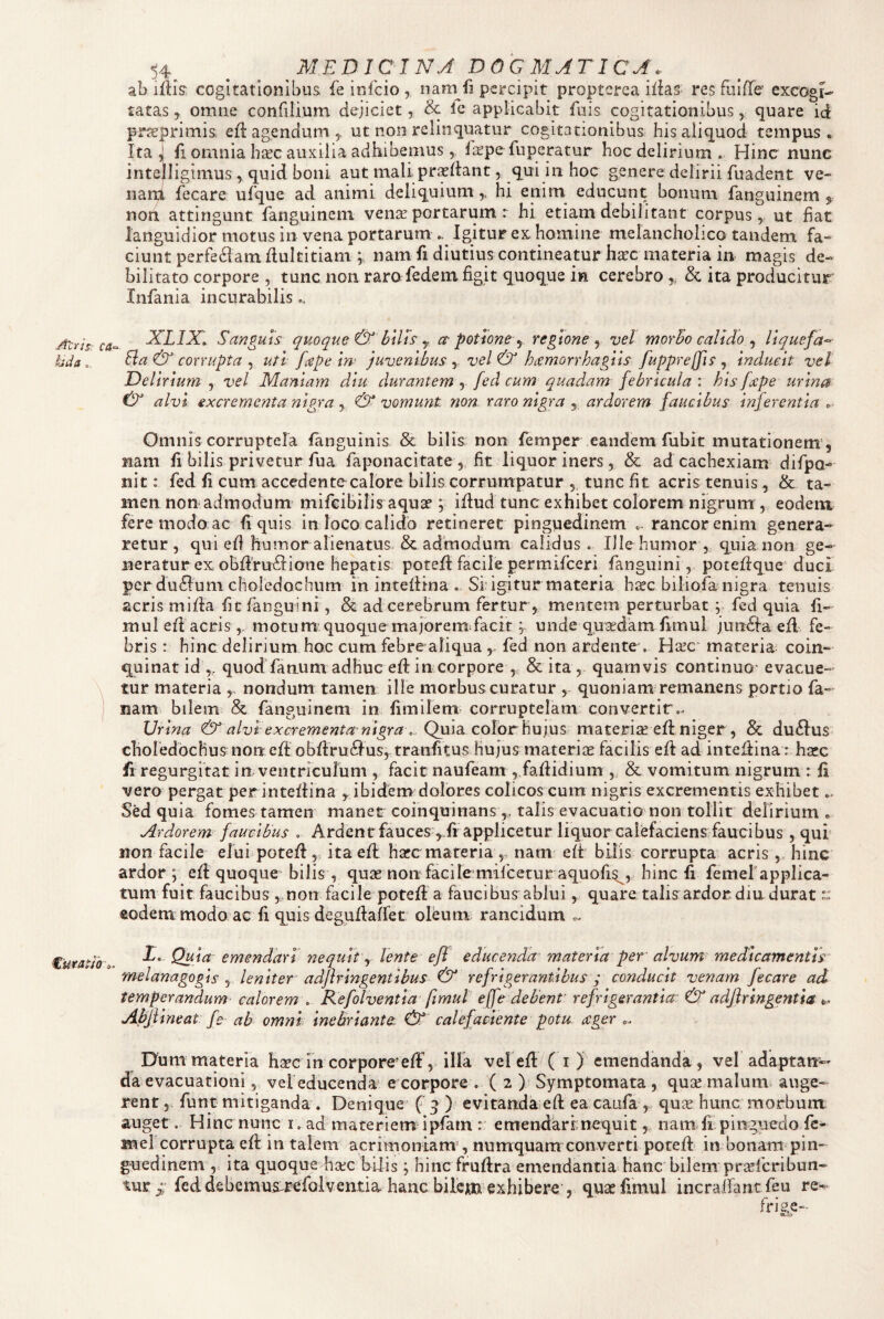 Alris: ca- Uda €'uraUb o . 54 ^ MEDICINJ DOGMATICA. ab ifiis: cogitationibus fe infcio , natn fi percipit proptcrca ilias res fuIfTe' excogi¬ tatas y omne confilium dejiciet, & Ic applicabit fuis cogitationibus, quare id prarprimis, efl agendum, ut non relinquatur cogitationibus his aliquod tempus. Ita, fi omnia bite auxilia adhibemus ^ laipefuperatur hoc delirium . Hinc nunc intejligimus, quid boni aut mali prodant, qui in hoc genere delirii fuadent ve- nan;i lecare ufque ad animi deliquium,, hi enim educunt bonum fanguinem non attingunt fanguinem vense portarum r hi etiam debilitant corpus, ut fiat languidior motus in vena portarum .. Igitur ex. homine melancholico tandem (a.- ciunt perfe61amdultitiam ; nam fi diutius contineatur harc materia in magis de¬ bilitato corpore , tunc non raro fedem figit quoque in cerebro ,, & ita producitur Infania incurabilis.. XLIX» Sanguis qpwque & btlls y ct potione y regione y vel morbo calido y llquefa^- Eia & corrupta , uti [cepe iri’ juvenibus , vel & hremorrhagtis fupprejjis , inducit vel Delirium , vel Maniam diu durantem , fed cum quadam febricula : his [repe urina & alvi excrementa nigra, & vomunt non raro nigra , ardorem faucibus inferentia . Omnis corruptela languinis & bilis non femper eandem fubit mutationem', nam 11 bilis privetur fua faponacitate , fit liquor iners, & ad cachexiam difpo- nit: fed 11 cum accedentccalore bilis corrumpatur 5 tunc fit acris tenuis, & ta¬ men non admodum mifeibilis aqua?; idud tunc exhibet colorem nigrum , eodem fere modo ac 11 quis in loco calido retineret pinguedinem «. rancor enim genera¬ retur, qui efi humor alienatus. & admodum calidus. Ille humor , quia non ge¬ neratur ex obdVuftione hepatis poted facile permifeeri fanguini, potedque' duci perdu6!uni choledochum In intedi-na Sf igitur materia h^c biliofa nigra tenuis acris mida fit fanguini, & ad cerebrum fertur , mentem perturbat y fed quia fi- muled acris ,, motum quoque majorem^facit; unde qusedam dmul jundlaed fe¬ bris : hinc delirium hoc cum febre aliqua , fed non ardente . Hsec materia coin¬ quinat id ,, quod fanum adhuc ed in corpore , & ita , quamvis continuo' evacue¬ tur materia nondum tamen ille morbus curatur , quoniam remanens portio fa- nam» bilem & fanguinem in fimilem corruptelam convertir.. Urina & alvi excrementa-nigra\. Quia, color hu]\}S materiseed niger, & du£lus choledbchus non ed obdru61us, traiifitus hujus materise facilis ed ad intedina : hsec fi regurgitat in ventriculum , facit naufeam , fadidium „ & vomitum nigrum : 11 vero pergat perintedina y ibidem dolores colicos cum nigris excrementis exhibet.. Sed quia fomes tamen manet coinquinanstalis evacuatio non tollit delirium . Ardorem faucibus . Ardent fauces yli applicetur liquor calefaciens faucibus , qui non facile elui poted, itaell harc materia nam ed bilis corrupta acris hinc ardor ; ed quoque bilis , quas noiTfacite mifcetur aquofi^, hinc fi femelapplica- tum fuit faucibus non facile poted a faucibus ablui, quare talis ardor diu durat - «odem modo ac 11 quis degudaffet olbum; rancidum ^ X. Quia emendari nequit y lente ejl educenda materia per alvum- medicamentis melanagogis , leniter adflringentibus & refrigerantibus j conducit venam fecare ad temperandum calorem . Kefolventla fimul e(fe debent' refrigerantia & adfiringentia i,- Abjlineat fe ab omni inebriant(t & calefaciente potu ager .. Dum materia ha?c in corpore^ ed% illa veled ( i ) emendanda, vel adaptan-' da evacuationi,, veleducenda' e corpore . ( 2 ) Symptomata, quar malum auge¬ rent 5 funt mitiganda . Denique' f 9 ) evitanda ed ea caufa , qu^ hunc morbum auget. Hinc nunc i, ad materiem ipfain : emendari; nequit, nam fi pinguedo fe- mel corrupta ed in talem acrimoniam , numquam converti poted in bonam pin- goiedinem ,. ita quoque harc hilis; hinc frudra emendantia hanc bilem praeferibun- tur ^ fed debemus^Bffolventia hanc bilcxn exhibere , quae fimul incraifantfeu re- frie,e-