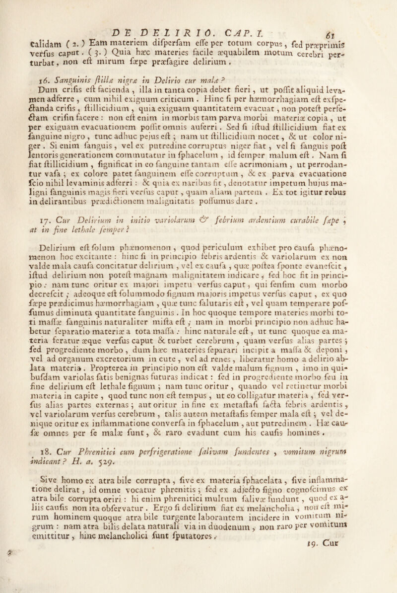 D :E D E l 1 R I 0, CAP, L st Calidam (2.) Eam materiem difperfam efife per totum corpus, fed prcepriinis verfus caput. ( 3- ) Quia hsec materies facile aequabilem motum cerebri per¬ turbat , non eft mirum faepe prcefagire delirium . 16. Sanguinis flilU nigrae in Delirio cur maLe ? Dum crifis eft facienda , illa in tanta copia debet fieri, ut pofTit aliquid leva¬ men adferre , cum nihil exiguum criticum . Hinc fi per haemorrhagiam eil exfpe- ^anda crifis, ftillicidium , quia exiguam quantitatem evacuat, non poteft perfe- 6fam crifin facere : non eff enim in morbis tam parva morbi materiae copia , ut per exiguam evacuationem poifit omnis auferri. Sed fi idud Ifillicidium fiat ex ianguine nigro , tunc adhuc pejus efi: ; nam ut fiillicidiutn nocet, & ut color ni¬ ger . Si enim fanguis , vel ex putredine corruptus niger fiat , vel fi fanguis pofl lentoris generationem commutatur in fphacelum , id femper malum eft. Nam fi fiat ftillicidium , fignificat in eo fanguine tantam elfe acrimoniam , ut perrodan¬ tur vafa ; ex colore patet fanguinem eife corruptam , & ex parva evacuatione Icio nihil levaminis adferri : & quia ex naribus fit, denotatur impetum hu;us ma¬ ligni fanguinis magis fieri verfus caput, quam aliam partem . £x tot igitur rebus in delirantibus prsedictioncm malignitatis polfumus dare . 17. Cur Delirium in at in fine lethale femper ? initio variolarum & febrium ardentium curabile fcepe ^ Delirium eftfolum phaenomenon, quod periculum exhibet pro caufa phaeno¬ menon hoc excitante : hinc fi in principio febris ardentis & variolarum ex non valde mala caufa concitatur delirium , vel ex caufa , quee poftea fponte evanefeit, ifiud delirium non potefi magnam malignitatem indicare ^ fed hoc fit in princi¬ pio; nam tunc oritur ex majori impetu verfus caput, qui fenfim cum morbo decrefeit ; adeoque efi folummodo fignum majoris impetus verfus caput, ex quo fsepe prtedicimus haemorrhagiam , qux tunc falutaris efi , vel quam temperare pof- fumus diminuta quantitate fanguinis . In hoc quoque tempore materies morbi to¬ ti maffse fanguinis naturaliter mifia efi y nam in morbi principio non adhuc ha¬ betur feparatio materiae a tota inaffa ; hinc naturale efi , ut tunc quoque ea ma¬ teria feratur teque verfus caput & turbet cerebrum , quam verfus alias partes *, fed progrediente morbo , dum heee materies feparari incipit a maffa & deponi, vel ad organum excretorium in cute , vel ad renes, liberatur homo a delirio ab¬ lata materia. Propterea in principio non efl valde malum fignum , imo in qui- bufdam variolas fatis benignas futuras indicat: fed in progrediente morbo feu in fine delirium efi: lethale fignum ; nam tunc oritur , quando vel retinetur morbi materia in capite , quod tunc non efi tempus , ut eo colligatur materia , fed ver¬ fus alias partes externas; aut oritur in fine ex metafiafi fd6fa febris ardentis, vel variolarum verfus cerebrum , talis autem metafiafis femper mala efi ; vel de¬ nique oritur ex infiammatione converfa in fphacelum , aut putredinem . Hx caur fa^ omnes per fe malae funt, & raro evadunt cum his caufis homines. 18. Cur Phrenitici cum perfrigeratione falivam funde?2tes , vomitum nigrum indicant P H, a» 529. ^ Sive homo ex atra bile corrupta , fivc ex materia fphacelata , five inflamma- tion^e delirat, id omne vocatur phrenitis ; fed ex adjeilo figno cognofeimus ex atra bile corrupta oriri: hi enim phrenitici multum falivce fundunt , quod ex a- liis caufis non ita obfervatur . Ergo fi delirium fiat ex melancholia , non' cii mi¬ rum hominem quoque atra bile turgente laborantem incidere in vomitum ni¬ grum : nam atra bilis delata naturali via in duodenum y non raro per vomitunt emittitur,, hinc melancholici fune fputatores r 19. Cur