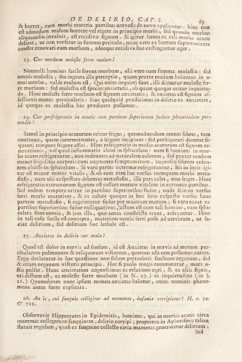 & horret, cum morbi materia partibus nervofis de novo applicatur : hinc non efl admodum malum horrere vel rigere in principio morbi, fed quando morbus aliquamdiu invaluit, ell recidivae fignuni . Si igitur homo ex tali morbo acuto delirat, ut jam verfetur in fummo periculo , nunc vero ex horrore luperveniente -conflet renovari cum morbum , adeoque recidiva hac exflinguetur a^ger . 25. Cur morbum molefie ferre malum ? Nonnulli homines facile ferunt morbum , alii vero cum fumma moleflia : fed omnis moleflia , feu ingrata illa perceptio , quam praeter modum habemus in o- mni morbo , valde malum e/1, (^ui enim inquieti funt, illi dicuntur molerte fer¬ re morbum : fed mole/lia c/1 /pecies anxietatis , ob quam quoque oritur inquietu¬ do . Hinc mole/lc ferre morbum e/1'fignum anxietatis; &. anxietas c/1 fignum af¬ fectionis motus particularis: hinc quidquid prsedicimusin delirio ex anxietate > id quoque ex mole/lia hac prardicere pofTumus. 24. Cur perfrtgeratto in acutis cum partium fuperiorum /udore phrenitidem por^ tendit ? Semel in principio acutorum oritur frigus, quemadmodum omnes febres, tam continuae, quam intermittentes , a frigore incipiunt : fed perfrigerari denotat fe- quenti tempore frigore affici . Hinc refrigeratio in medio acutorum e/1 fignum re¬ novationis , vel quod inflammatio abeat in fphacelum : nam fi homines in mor¬ bo acuto refrigerantur , non redeuntes ad naturalem calorem , fed praeter modum manet frigiditas corporis cum augmento fymptomatum , cognofeo febrem arden¬ tem abiiflfe in fphacelum . Si vero partes extremae refrigerantur , his in locis igi¬ tur e/1 minor motus vitalis, & ob eam rem huc verfus numquam morbi meta- flafis , nam ubi exfpedlare debemus meta/lafm , illa pars calet, iion friget. Hinc refrigeratio extremorum fignum e/1 ceffare motum vitalem in extremis partibus. Sed eodem tempore oritur in partibus fuperioribus fudor ; unde fcio eo verfus .ferri morbi materiem , & ex calore quoque in hoc loco exfpedlo verfus hanc partem meta/lafin , fi exprimatur fudor per majorem motum ; fi vero exeat ex partibus fuperioribus fudor colliquativus ,*a61um e/1 cum tali homine , nam fpha- celata funt omnia, & jam illa, qua! antea con/lri61a erant, relaxantur. Hinc in tali cafu facile e/1 conceptu , materiem morbi ferri poflfe ad cerebrum , ut fa¬ ciat delirium, fed delirium hoc lethale e/t. 25. Anxietas in delirio cur malal Quod e/1 dolor in nervis ad fenfum , id e/t Anxietas in nervis ad motum par- titularem pulmonum-& reliquorum vifcerum , quorum ufu non pofTumus carere. Ergo declaratur in hac quic/tione non folum perturbari fenfuum organum , fed & etiam organum vifceris principis. Hoc fi paulo magis commutetur , mors o- /lia pulfat. Hanc anxietatem cognofeimus ex relatione a’gri , & ex aliis fignis, uti di61um e/1, ex mole/le ferre morbum (in N. 2^.) ex inquietudine (in §. 21.) Quamobrem nunc ipfum nomen anxietas habetur, cujus nominis phaeno¬ mena antea fuere explicata . 26. An is ^ cui fanguis colligitur ad mammas^ ^nfania corripietur} H, a. & 711. Obfervavit Hippocrates in Epidemicis, homines, qui in morbis acutis circa mammas collegerunt fanguinem , delirio corripi ; propterea in Aphorifmis talein /latuit regulam y quafi ex fanguine colleito circa mammas generaretur delirium , Sed rs.