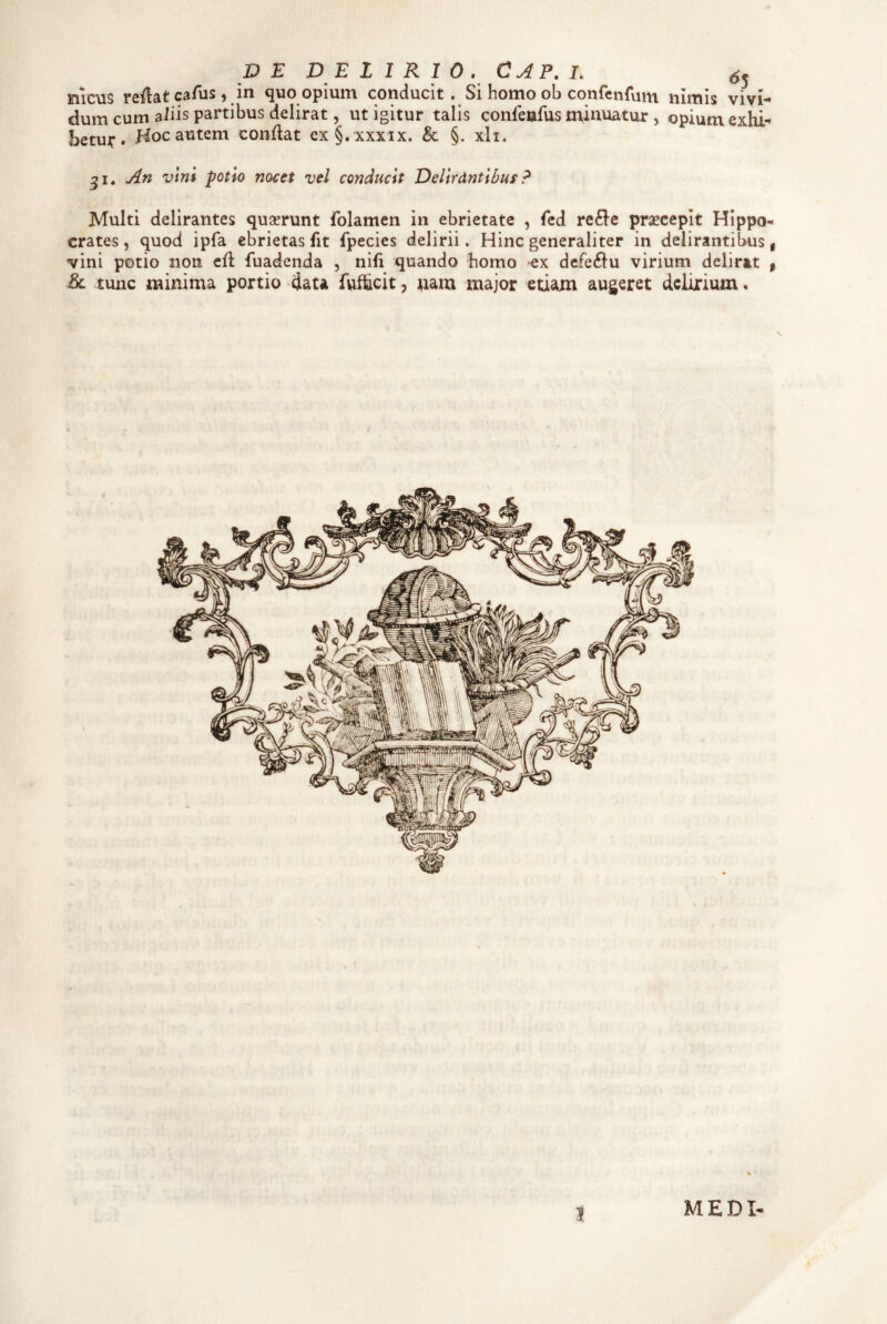 p E DELIRIO. CAP. L meus reflat caAis) in quo opium conducit. Si homo ob confenfum nimis vivi¬ dum cum aliis partibus delirat, ut igitur talis confeafus minuatur , opium exhi¬ betur • Hoc autem conflat ex§. xxxix. & §. xli. An vini potio nocet vel conducit Delirdntibuf? Multi delirantes quserunt folamen in ebrietate , fcd re£^e praecepit Hippo¬ crates, quod ipfa ebrietas fit fpecies delirii. Hinc generaliter in delirantibus | vini potio non cfl fuadenda , nifi quando homo ex dcfe£lu virium delirat ^ & tunc minima portio data fwfhcit, nam major etiam augeret delirium» MEDI-