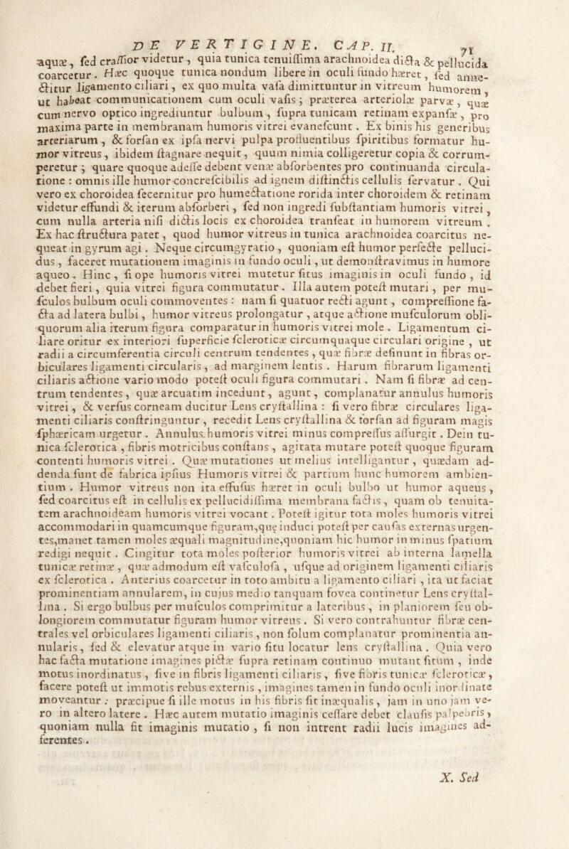 DE VERTIGINE. CAP,ii, aquce , Ccd cra/fior videtur , quia tunica tenuifTima arachnoidea dl^a 8c pellucida coarcetur. quoque tunica nondum libere in ocuii fundo hseret, fed atine- £fitur ligamento ciliari, ex quo multa vafa dimittuntur in vitreum humorem ut hai?^at communicationem cum oculi vafis; pricterea arteriolae parvae, quse cum nervo optico ingrediuntur bulbum , fupra tunicam retinam expanfae, pro maxima parte in membranam humoris vitrei evanefcunt. Ex binis his generibus arteriarum, & forfan ex ipfa nervi pulpa profluentibus fpiritibus formatur hu¬ mor vitreus , ibidem Ifagnare nequit, quum nimia colligeretur copia & corrum¬ peretur j quare quoque adcffe debent venae abforbentes pro continuanda circula¬ tione : omnis ille humor concrefcibilis ad ignem dirtinftis cellulis fervatur . Qui vero ex choroidea fecernitur pro hume6fatione rorida inter choroidem & retinam videtur effundi & iterum abforberi, fed non ingredi fubftantiam humoris vitrei, cum nulla arteria ni fi didfis locis ex choroidea tranfeat in humorem vitreum. Ex hac flru6i:ura patet, quod humor vitreus in tunica arachnoidea coarcitus ne¬ queat in gyrum agi. Neque circumgyratio , quoniam eft humor perfedie pelluci¬ dus , faceret mutationem imaginis in fundo oculi, ut demoiiflravimus in humore aqueo. Hinc, fiope humoris vitrei mutetur fitus imaginis in oculi fundo, id <lebet fieri, quia vitrei figura commutatur . Ilia autem potefi mutari , per mu- fculos bulbum oculi commoventes: nam fi quatuor re6fi agunt, compreflione fa- 61:a ad latera bulbi, humor vitreus prolongatur , atque aifione mufculorum obli¬ quorum alia iterum figura comparatur in humoris vitrei mole . Ligamentum ci¬ liare oritur ex interiori fuperficie fcleroticar circumquaque circulari origine , ut radii a circumferentia circuli centrum tendentes , qua: fidric definunt in fibras or¬ biculares ligamenti circularis, ad marginem lentis . Harum fibrarum ligamenti ciliaris a6fione vario modo potcfl oculi figura commutari . Nam fi fibras ad cen¬ trum tendentes, qu;^ arcuatim incedunt, agunt, complanatur annulus humoris vitrei, & verfus corneam ducitur Lens cryftallina : fi vero fibra: circulares liga¬ menti ciliaris confiringuntur , recedit Lens cryfiallina & forfan ad figuram magis fphcericam urgetur . AnnuIus.humoris'vitrei minus compreifus alTurgit. Dein tu¬ nica fclerotica , fibris motricibns confians , agitata mutare potefl: quoque figuram contenti humoris vitrei . Qua: mutationes ut melius intelligantur , qusedam ad¬ denda funt de fabrica iefius Humoris vitrei & partium hu nc humorem ambien¬ tium . Humor vitreus non ita effufus hasret in oculi bul!)0 ut humor aqueus, fed coarcitus efl: in cellulis ex pellucidiirima membrana fii61is, quam ob tenuita¬ tem arachnoideam humoris vitrei vocant. Potefl igitur tota moles humoris vitrei accommodari in quamcumque flguram,qu^ induci potefi per caufas externas urgen¬ tes,manet tamen moles tequali magnitudine,quoniam hic humor in minus fpatiurn redigi nequit . Cingitur tota rnoles pofierior humoris vitrei ab interna lamella tunica: retinic , qua* admodum cfi; vafculofa , ufque ad originem ligamenti ciliaris cx fclerotica . Anterius coarcetur in toto ambitu a ligamento ciliari , ita ut faciat prominentiam annularem, in cujus medio tanquam fovea continetur Lens cryftal- lina . Si ergo bulbus per mufculos comprimitur a lateribus, in planiorem fcu ob¬ longiorem commutatur figuram humor vitreus. Si vero contrahuntur fibra: cen¬ trales vel orbiculares ligamenti ciliaris, non folum complanatur prominentia an¬ nularis, fed & elevatur atque in vano fitu locatur lens cryflallina . Quia vero hac fa6fa mutatione imagines pi^h.T fupra retinam continuo mutant fitum , inde motus inordinatus , five in fibris ligamenti ciliaris , five fibris tunica: fclerotica:, facere potefi; ut immotis rebus externis, imagines tamen in fundo ocnli inordinate moveantur praecipue fi ille motus in his fibris fit intequalis, jam in uno ;am ve¬ ro in altero latere . Haec autem mutatio imaginis cefiare debet claufis palpebris, quoniam nulla fit imaginis mutatio , fi non intrent radii lucis imagmes ad- ferentes. X Sed