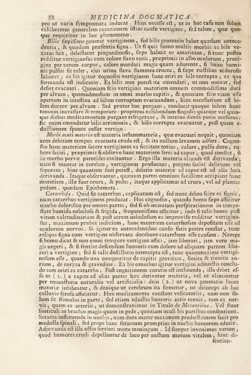 8B ^ - MEDICINA DOGMATICA. ' prout varia fymptomata inducat. Hinc necefle ert , ut in hoc cafu non foluni exhibeamus generalem curationem iilius caufae vertiginis , fei talem, ^uae quo¬ que requiritur in hoc phaenomeno . BUls faepiffime generat vertiginem , fed bilis generatio habet quaedam antece¬ dentia , & quadam pra’fentia figna . Ut fi quis homo multis morbis ex bile ve¬ xatus fuit, deleilatur pinguedinofis, fape habuit os amaricans, fitunc poflea redditur vertiginofus cum colore flavo cutis, praeprimis in albo oculorum , pruri¬ gine per totum corpus, calore mordaci magis quam adurente , fi hujus homi¬ nis pulfus fit celer, ejus urina flava flammea crocea, fi fsepe ru61:ibus nidorofis laborat y ex his igitur cognofco vertiginem hanc oriri ex bile corrupta , ex qua formanda efl: indicatio. Ea bilis non potefl: ita emendari, ut non noce it, fed defiet evacuari. Quoniam fcio vertiginis materiem omnem commodiifime duci per alvum , quemadmodum in omni morbo capitis, & quoniam fcio viam efle apertam in inteflina ad bilem corruptam evacuandam , hinc neceflfarium efl: bi¬ lem ducere ypert^vum . Sed praeter hoc purgans , conducit quoque bilem hanc tenuem incraffare Sc-temperare : propterea exhibendum fingulis quatuor vel quin¬ que diebus medicamentum purgans refrigerans, & interne danda potio acefcens .* fic enim emendatur bilis at:rimonia , & bilis corrupta evacuatur , pofl: quam e- duilionem fponte ceflat vertigo . Morbi acuti materia cft materia inflammatoria , quas evacuari nequit, quoniam ante debitum tempus evacuata cruda efl:, & ita nullum levamen adfert. Cogno¬ fco hanc materiem facere vertiginem ex ficcitate totius , calore , pulfu duro, ru¬ bore faciei, prseprimis fi obfervo hanc materiem ferri ad caput, quod conflat, fi in morbo parvse parotides excitantur . Ergo illa materia aliunde efl derivanda ; nam fi maneat in cerebro, vertiginem producens, pergens faciet delirium vel foporem ; hinc quantum fieri potefl:, delatio materis ad caput efl ad alia loca derivanda . Itaque obfervamus, qusnam partes omnium facillime accipiant hanc materiem , ilis funt crura, & pedes, itaque applicamus ad crura , vel ad plantas pedum , qusdam Epithemata . Catarrhofa . Quid fit catarrhus , explicatum efl , fed nunc debeo fcire ex fignis , num catarrhus vertiginem producat. Hoc cognofco , quando homo fspe afficitur morbo doloriflco per omnes partes , fed fi ob minutam perfpirationem in tempe- flate humida iiebulofa & frigida , frequentiffime afficitur ; inde fi talis homo pofl vitam valetudinariam & pofl aerem nebulofum ex improvifo redditur vertigino¬ fus , maximum prsbet indicium , hanc materiem catarrhofam depolitam effe ad oculorum nervos. Si igitur ex antecedentibus caulis fatis patere conflat, tunc reliqua figna cum vertigine obfervata docebunt catarrhum effe caufam . Nempe fi homo dicat fe non omni tempore vertigine affici, jam liberari, jam vero ma¬ gis urgeri, & fi fentiat defcenfum humoris cum dolore ad aliquam partem libe¬ rari a vertigine ; fed fi talis defliliatio intercepta efl , tunc quammaxime vertigi- nofum efle , quando una conqueritur de capitis gravitate, fonitu & tinnitu au¬ rium , de coryza & gravedine . Ex his omnibus igitur vertigini adjun6iis conclu¬ do eam oriri ex catarrho . Pofl cognitionem curatio efl inchoanda , illa debet ef¬ fe ut ( I.) a capite ad alias partes hsc derivetur materia, vel ut eliminetur per emun6Ioria naturalia vel artificialia: dein (2.) ut nova generatio hujus materis inhibeatur, & denique ut cerebrum ita firmetur, ne deinceps ab hac colluvie ferofa afficiatur . Hsc medicamenta conflant veficatoriis, nam non fo- lum fit flimulus in parte , fed etiam edudlio humoris acris tenuis, tam ex ner¬ vis, quam ex arteriis, ut demonflravimus \n Titulo Moventibus . Vel fiunt fonticuli in brachio magis quam in pede , quoniam oculi his partibus confentiunt. Setacea inflituenda in nuchis, nam dura mater maximam produ61:ionem facit pro medulla fpinali, fed prope hanc fetaceum promptius in nuchis humorem educit. Adjuvanda efl illa a6Ho fortiori motu meningum . Id femper invenimus verum , quod humores crudi depellantur de loco per auftum motum vitalem , hinc di- fcutien-