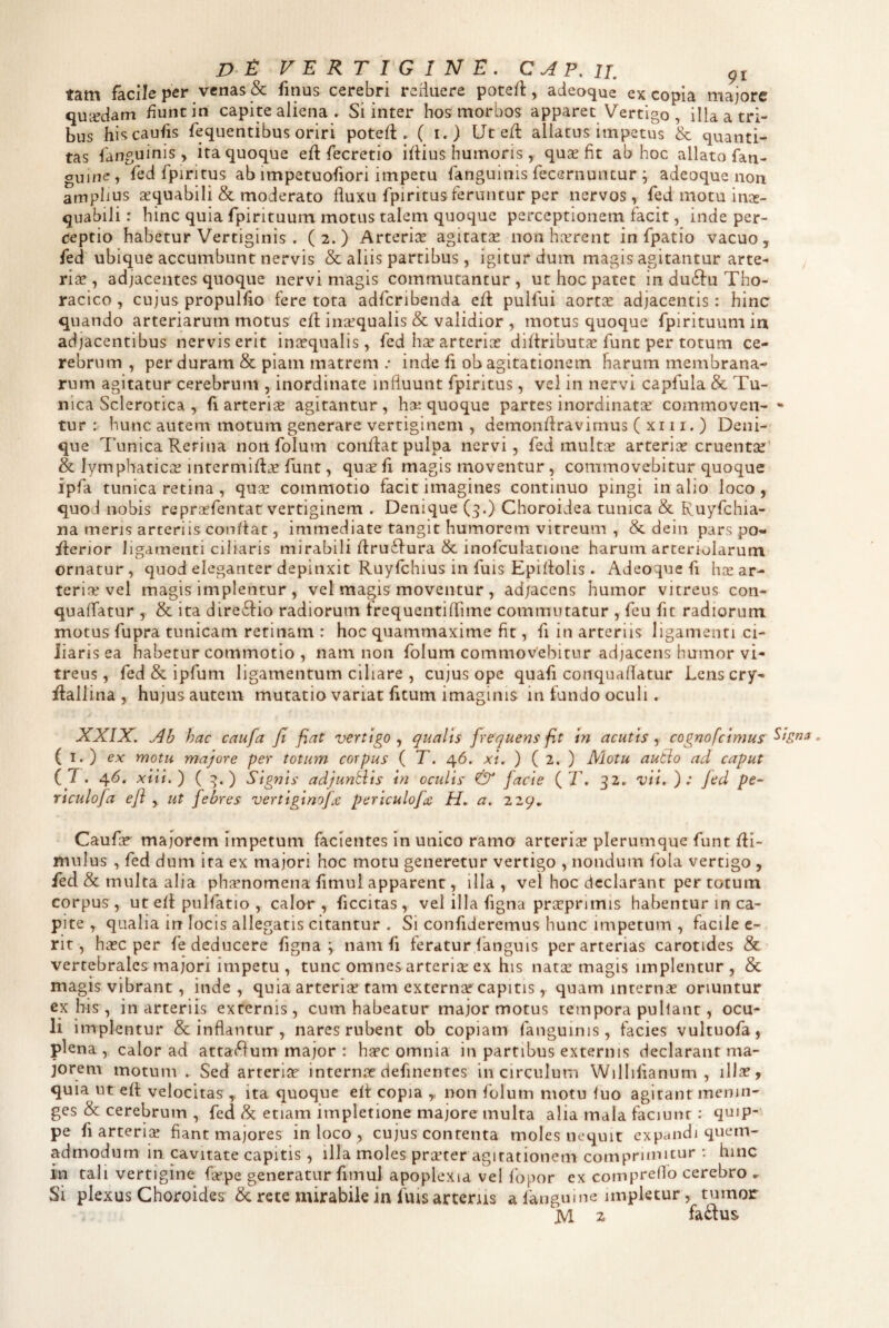 D t: VERTIGINE, CAP,u, tam facile per venas & finus cerebri reHuere pote/l, adeaque ex copia majore quaedam fiunt in capite aliena » Si inter hos morbos apparet Vertigo, illa a tri¬ bus hiscaufis fequentibus oriri potefl. C !•) Ute/l aliacus impetus & quanti¬ tas fanguinis , ita quoque eft fecretio iflius humoris , quse fit ab hoc allato fan- guine , fed fpiritus ab impetuofiori impetu fanguinis fecernuntur ; adeoque non amplius aequabili & moderato fluxu fpiritus feruntur per nervos , fed motu inx- quabiJi: hinc quia fpirituum motus talem quoque perceptionem facit, inde per¬ ceptio habetur Vertiginis . (2.) Arteriis agitatse non harrent in fpatio vacuo, fed ubique accumbunt nervis & aliis partibus, igitur dum magis agitantur arte¬ riae, adjacentes quoque nervi magis commutantur, ut hoc patet in duifu Tho¬ racico , cujus propulfio fere tota adfcribenda efl pulfui aortae adjacentis: hinc quando arteriarum motus efl inaequalis & validior , motus quoque fpirituum in adjacentibus nervis erit inicqualis, fed har arteriae difiribut^c funt per totum ce¬ rebrum , per duram & piam matrem .• inde fi ob agitationem harum membrana¬ rum agitatur cerebrum , inordinate influunt fpiritus , vel in nervi capfula & Tu¬ nica Sclerotica , fi arteriae agitantur, hai quoque partes inordinatae commoven- ~ tur : hunc autem motum generare vertiginem , demonfiravimus ( xi 11. ) Deni¬ que 7’unica Retina non folum confiat pulpa nervi, fed multae arteriae cruentae & lymphaticae intermifiae funt, qusfi magis moventur, commovebitur quoque ipfa tunica retina , quae commotio facit imagines continuo pingi in alio loco, quod nobis repraefentat vertiginem . Denique (3.) Choroidea tunica & Ruyfchia- na meris arteriis conflat, immediate tangit humorem vitreum , & dein pars po- fierior ligamenti ciliaris mirabili firu61ura & inofculatione harum arteriolarum ornatur, quod eleganter depinxit Ruyfchius in fuis Epifiolis . Adeoque fi hae ar¬ teria? vel magis Implentur , vel magis moventur , ad/acens humor vitreus con- quaffatur , & ita dire61io radiorum trequentiflime commutatur , feu fit radiorum motus fupra tunicam retinam : hoc quammaxime fit, fi in arteriis ligamenti ci¬ liaris ea habetur commotio , nam non folum commovebitur adjacens humor vi¬ treus , fed & ipfum ligamentum ciliare , cujus ope quafi conquaflatur Lens cry- fiallina , hujus autem mutatio variat fitum imaginis in fundo oculi. XXIX. Ab hac caufa fi fiat vertigo qualis frequens fit in acutis-^ cognofcirtius ( I. ) ex motu majore per totum corpus ( T. 46. xi. ) ( 2. ) Motu autio aci caput ( T. 46. xiii.') ( ^. ) Signis adjunblis in oculis & facie ( 7\ 32. vii, ); fed pe- Yiculofa e/i , ut febres vertiginofje periculofcc H, a. 229, Caufie* majorem impetum facientes in unico ramo arterice plerumque funt fii- mnlus , fed dum ita ex majori hoc motu generetur vertigo , nondum fola vertigo , fed & multa alia phjrnomena fimul apparent, illa, vel hoc declarant per totum corpus, ut efl pulfatio , calor, ficcitas , vel illa figna pricprimis habentur in ca¬ pite , qualia in locis allegatis citantur . Si confideremus hunc impetum , facile c- rit, ha?c per fe deducere figna ; nam fi feratur fanguis per arterias carotides & vertebrales majori impetu , tunc omnes arteria? ex his natse magis implentur, & magis vibrant, inde, quia arterice tam externa? capitis, quam internae oriuntur cx his , in arteriis externis, cum habeatur major motus tempora pultant, ocu¬ li implentur & inflantur, nares rubent ob copiam fanguinis, facies vultuofa, plena , calor ad atta^fum major : haec omnia in partibus externis declarant ma¬ jorem motum . Sed arteria? interna? definentes in circulum Willifianum , illa?, quia utefi velocitas , ita quoque efi: copia non folum motu tuo agitant menin- ges & cerebrum , fed/k etiam impletione majore multa alia mala faciunt: quip¬ pe fi arteria? fiant majores in loco , cujus contenta moles nequit expandi quem¬ admodum in cavitate capitis , iHa moles prirter agitationem comprimitur : hinc in tali vertigine fiepe generatur fitnul apoplexia vel fbpor ex compreflb cerebro ^ Si plexus Choroides & rete mirabile in fuis artenis a fangume impletur, tumor M z faftus