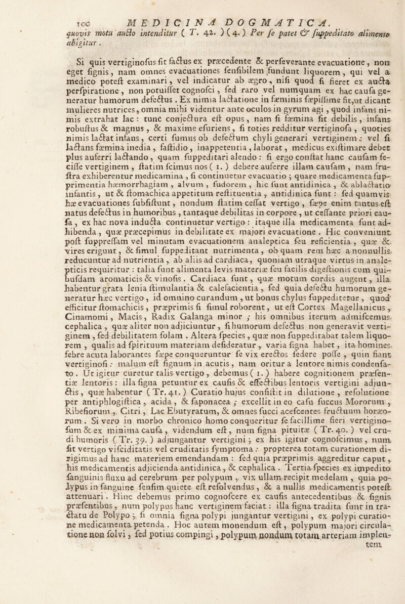 quoviS mota'auBo inttndbur C T. 42. ) ( 4. ) Per fe patet & fuppedUato alrment^ abigitur . Si quis vertiginofus fit fa^lus ex pri^cedente perfeverante evacuatione, non eget fignis, nam omnes evacuationes fenfibilem ^fundunt liquorem, qui Vel a medico potefi examinari, vel indicatur ab agro, nifi quoct fi fieret ex au61’a perfpiratione , non potuifTet cognofci, fed raro vel nuniquam ex hac caufa ge¬ neratur humorum defe61us . Ex nimia laftatione in faminis fapifiime fit,ut dicant mulieres nutrices, omnia mihi videntur ante oculos in gyrum agi , quod infans ni¬ mis extrahat lac : tunC conje61ura efl opus , nam fi faniina fit debilis , infans robufius & magnus, & maxime efuriens, fi toties redditur vertiginofa , quoties nimis ia£lat infans, certi fumus ob defeilum chyli generari vertiginem .* vel fi la61ans famina inedia faftidio , inappetentia , laborat, medicus exiflimare debet plus auferri iadlando, quam fuppeditari alendo : fi ergo confiat hanc caufam fe- cifTe vertiginem , fiatim fcimus nos ( i. ) debere auferre illam caufam , nam fru- fira exhiberentur medicamina , fi continuetur evacuatio ; quare medicamenta fup- primentia hiemorrhagiam , alvum , fudorem , hic funt antidinica , & abla^iatio' infantis , ut & fiomachica appetitum refiituentia y antidinica funt : fed quamvis hae evacuationes fubfifiunt, nondum fiatim celTat vertigo, fsepe enim tantus efl natus defedius in humoribus , tantaque debilitas in corpore , ut ceirante priori cau¬ fa , ex hac nova indu6ia continuetur vertigo : itaque illa medicamenta funt ad¬ hibenda , quae pr^cepimus in debilitate ex majori evacuatione . Hic conveniunt pofl fuppreffam vel minutam evacuationem analeptica feu reficientia , qua? &- vires erigunt, & fimul fuppeditant nutrimenta, ob quam rem h;2G a nonnullis* reducuntur ad nutrientia , ab aliis ad cardiaca, quoniam utraque virtus in anale- pticis requiritur : talia funt alimenta levis materise feu facilis digeflionis cum qui- bufdam aromaticis & vinofis. Cardiaca funt, qute motum cordis augent, illa, habentur grata lenia flimulantia & calefacientia,, fed quia defedtu humorum ge¬ neratur hctc vertigo, id omnino curandum ,ut bonus chylus fuppeditetur , quod' efficitur flomachicis, prasprimis fi fimul roborent, ut efl Cortex Magellanicus, Cinamomi, Macis, Radix Galanga minor ; his omnibus iterum admifeemus cephalica , qu^ aliter non adjiciuntur , fi humorum defeilus non generavit verti¬ ginem , fed debilitatem folam . Altera fpecies quee non fuppeditabat talem liquo¬ rem , qualis ad fpirituum materiam defideratur 5. varia figna habet, ita homines* febre acuta laborantes fa?pe conqueruntur fe vix eredlos federe poffe , quin fiant vertiginofi .* malum efl fignum in acutis, nam oritur a lentore nimis coiidenfa-- to . Ut igitur curetur talis vertigo , debemus ( i.) habere cognitionem pra?fen- tiit lentoris: illa figna petuntur ex caufis & effe^libus lentoris vertigini adjun- ^lis , qu^ habentur (Tr. 41.) Curatio hujus confiflit in dilatione, refolutione per antiphlogi/lica 5 acida, & faponacea y excellit in eo cafu fu ccus Mororum , Ribefiorum., Citri, Lac Ebutyratum, & omnes fucci acefeentes frudluum horno¬ rum . Sivero in morbo chronico homo conqueritur fe. facillime fieri vertigino- fum & ex minima caufa , videndum efi , num figna pituitn ( Tr. 40. ) vel cru¬ di humoris ( Tr. 59. ) adjungantur vertigini j ex his igitur cognofeimus, num* fit vertigo vifeiditatis vel cruditatis fymptoma .* prppterea totam curationem di¬ rigimus ad hanc materiem emendandam : fed quia proeprimis aggreditur caput,, his medicamentis adjicienda antidinica, & cephalica . Tertia fpecies ex inapedita fanguinis fluxu ad cerebrum per polypum , vix ullam recipit medelam , quia po¬ lypus in fanguine fenfim quiete efi: refoivendus, & anullis medicamentis poteffi attenuari. Hinc debemus primo cognofeere ex caufis antecedentibus & fignia prasfentibus, num polypus hanc vertiginem faciat: illa figna tradita funt in tra¬ natu de Polypo 5 fi omnia figna polypi jungantur vertigini, ex polypi curatio¬ ne medicamenta petenda . Hoc autem monendum efl, polypum majori circula¬ tione non folvi 3 fed potius compingi, polypuip, Aoudum totam arteriam implen¬ tem