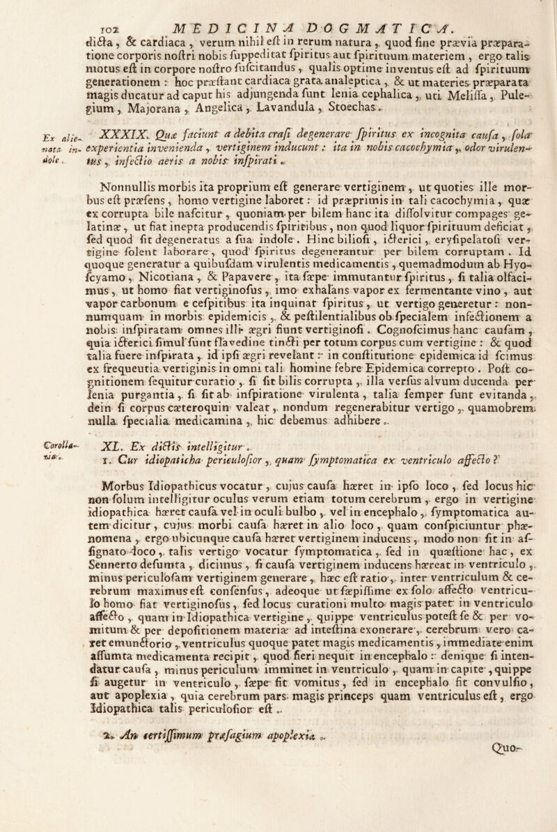 Ex alie-- nata in¬ dole o CorolU’-- ^iau. ^10% MEDICINA dogmatica, tli6la 5 & cardiaca , verum nibii e/1 in rerum natura quod fine praevia praepara¬ tione corporis no/lri nobis fuppeditat /piritus aut fpirituum materiem , ergo talb motus e/l in corpore no/lro ruicitandus , qualis optime inventus e/l ad fpirituum generationem : hoc prar/lanc cardiaca grata analeptica y & ut materies prseparata magis ducatur ad caput his adjungenda funt lenia cephalica,,, uti Meli/Ta, Pule¬ gium , Majorana 5. Angelica Lavandula Stoechaso. i XXXIX, Quee faciunt a debita crafi degenerare fiplrltus ex Incognita caufa , fola’ experientia Invenienda y vertiginem InducuntIta m nobis cacochymla-y odor virulen^ tus y InfeBio aeris a nobls: infplratl Nonnullis morbis ita proprium e/l generare vertiginem , ut quoties; ille mor¬ bus e/l praefens, homo vertigine laboret: id praeprimis in tali cacochymia , quse corrupta bile nafeitur , quoniam^ per bilem hanc ita di/Tolvitur compages’ ge- lacinae, ut fiat inepta producendis fpiritibus, non quod liquor fpirituum deficiat ^ fed quod fit degeneratus a fua indole . Hinc biliofi , iilerici,, eryfipelatofi ver¬ tigine folent laborare , quod' fpiritus degenerantur per bilem corruptam . Id quoque generatur a quibufdam virulentis medicamentis, quemadmodum ab Hyo- fcyamo 5 Nicotiana , & Papavere ita fsepe- immutantur fpiritusfi talia olfaci¬ mus 5, ut homo fiat vertiginofus y imo exhalans vapor ex fermentante vino, aut vaporcarbonum e cefpitibus ita inquinat fpiritus, ut vertigo generetur r non¬ numquam in morbis epidemicis& peflilentialibus ob fpecialem infe61ionenT a nobis; infpiratanr omnes illi* segri fiunt vertiginofi . Cognofeimus hanc caufam , quia i^lericlfimulfunt flavedine tin61i per totum corpus cum vertigine : & quod talia fuere infpirata ,, id ipfi segri revelant r in conflitutione epidemica id fcimus cx frequeutiavertiginis in omni tali; Homine febre Epidemica correpto . Poit co¬ gnitionem fequitur curatio fi fit bilis corrupta ,, illa verfus alvum ducenda per* lenia purgantia,, fi fitab> infpiratione virulenta , talia femper funt evitanda,, dein fi corpus eseteroquin* valeat,, nondum regenerabitur vertigo ,, quamobrem; nulla fpecialia medicamina hic debemus adhibere XL, Ex dlEiis Intelligltur 0, 1, Cur Idlopatlcha' perlculofior ,, quam^ fymptomatlea ex ventriculo affeclo V Morbus Idiopathicus vocatur ,, cujus caufa hoeret in ipfo loco ,. fed locushic’ non-folum iiitelligitur oculus verum etiam totum cerebrum , ergo in vertigine idiopathica ha?retcaufavel in oculi bulbo ,, vel iix encephalo ,, fymptomatica au- tem dicitur, cujus; morbi caufa ha^ret in alio loco ,. quam confpicimitur pha- nomena y ergo ubicunque caufa haret vertiginem inducens, modo non fit in af- lignato doco, talis vertigo vocatur fymptomatica ,, fed in quaffione' hac, ex Sennerto defumta dicimus , fi caufa vertiginem inducens hareat in ventriculo minus periculbfanv vertiginem generare y hac e/Iratia,, inter ventriculum & ce¬ rebrum maximusefl confenfusadeoque^ ut fapiflime ex foloi affefto» ventricu¬ lo homo fiat vertiginofus, fed locus curationimulta magispater in ventriculo affeclo ,. quam imldiopathica vertigine,, quippe ventriculus potefl fe & per vo¬ mitum & per depofitionem materia ad intedina exonerare ,, cerebrum’ vero> ca¬ ret emunftorio ,,ventriculus quoque patet magis medicamentis yirrrraediate enim aflumta medicamenta recipit, quod fieri nequit in; encephalo r deniq^ue fi inten¬ datur caufa 5 minus pericurum imminet in ventriculo ,, quamdn capite , quippe fi augetur in ventriculo ,, fape fit vomitus, fed in encephalo fit convulfio, aur apoplexia , quia cerebrum pars; magis princeps quam ventriculus e/l, ergo Idiopathica talis periculofior e/l o, An^ mtlJlfimum prtefaglum apoplexia Quor