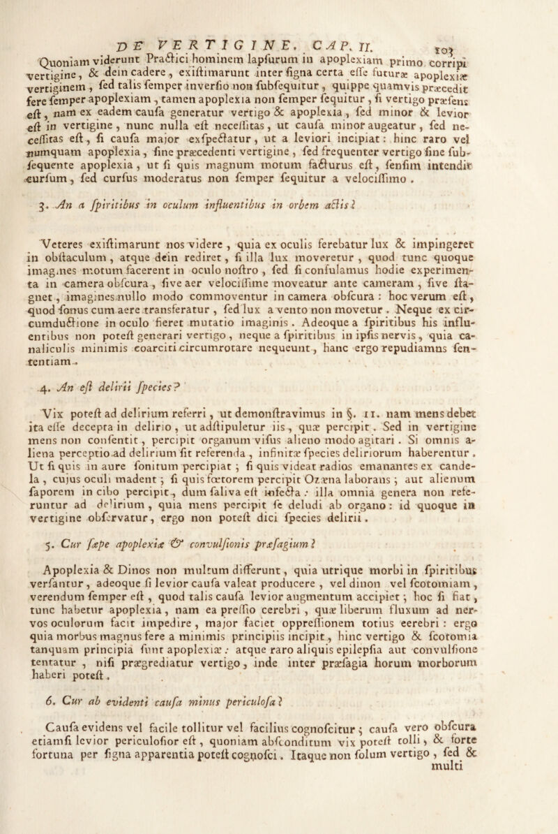 Quoniam viderunt Pra6lici.hominem lapfurum in apoplexiam primo, corripi vertigine, & dein cadere, exiflimarunt inter figna certa effe futurx apoplexia! vertiginem , fed talis femper lnverfio non fubfequitur , quippe quamvis praecedit fere fempei* apoplexiam ^ tamen apoplexia non femper fequitur , fi vertigo praefens efi,namex eadem caufa generatur vertigo & apoplexia, feci minor & levior efi in vertigine, nunc nulla eil necellitas, ut caufa minof augeatur, fed ne- ce/Titas efl, fi caufa major 'exrpe6iatur, ut a leviori incipiat: hinc raro vel iiumquam apoplexia, fine praecedenti vertigine , fed frequenter vertigo fine fub- fequente apoplexia, ut fi quis magnum motum fafturus efl, fenfim intendit curfum, fed curfus moderatus non femper fequitur a velocilTimo . - An a fpiYitibus In oculum influentibus in orbem aBisl Veteres exifllmarunt nos videre , quia ex oculis ferebatur lux & impingeret in obdaculum , atque dcin rediret, fi illa lux moveretur , quod tunc quoque imagines motum facerent in oculo noflro , fed fi confulamus hodie experimen¬ ta in camera obfcura, five aer velociiTime moveatur ante cameram , five fla- gnet, .imaginesmullo modo commoventur in camera obfcura : hoc verum efl, quod fonus cum.aere transferatur , fed lux a vento non movetur . Neque ex cir- cumdu6lione in ociilo‘fieret mutatio imaginis. Adeoque a fpiritibus his influ¬ entibus non potefl generari vertigo , neque a fpiritibus in ipfis nervis , quia ca¬ naliculis minimis coarciti circumrotare nequeunt , hanc ergo repudiamus fen- tentiam., .4. An efl delirii fpedes? ' Vix potefl ad delirium referri,'Ut demonflravlmus in §. ii. nam mensdebet ita efle decepta in delirio, ut adflipuletur iis, quae percipit.'Sed in vertigine mens non confentit, percipit organum vifus alieno modo agitari . Si omnis a- liena perccptio.ad delirium fit referenda , infinitx fpecies deliriorum haberentur. Ut fi quis in aure fonitum percipiat ; fi quis videat radios emanantes ex cande¬ la , cujus oculi madent; fi quis faetorem percipit Ozicna laborans; aut alienum faporem in cibo percipit., dum faliva efl i-nfcila .* illa omnia genera non refe¬ runtur ad delirium , quia mens percipit fe deludi ab organo: id quoque in vertigine obfervatur, ergo non potefl dici fpecies delirii. 5. Cur 'fape apoplexiae & convulflonts prxfagiuml \ Apoplexia & Dinos non multum differunt, quia utrique morbi in .fpiritibus: verfantur , adeoque fi levior caufa valeat producere , vel dinon vel feotorniam , verendum femper efl, quod talis caufa levior augmentum accipiet *, hoc fi fiat, tunc habetur apoplexia, nam ea prefTio cerebri , quir liberum fluxum ad ner¬ vos oculorum facit impedire, major faciet oppreflionem totius eerebri : ergo quia morbus magnus fere a minimis principiis incipit, hinc vertigo & fcotomia tanquam principia funr apoplexia:atque raro aliquis epilepfia aut convulfione tentatur , nifi praegrediatur vertigo, inde inter prsefagia horum morborum haberi potefl. 6. Cur ab evidenti caufa minus periculofa ? Caufa evidens vel facile tollitur vel facilius cognofeitur ^ caufa vero obfcura etiamfi levior periculofior eft, quoniam abftonditum vix potefl tolli, & forte fortuna per figna apparentia potefl cog^ofei. Itaque non folum vertigo , fed & multi