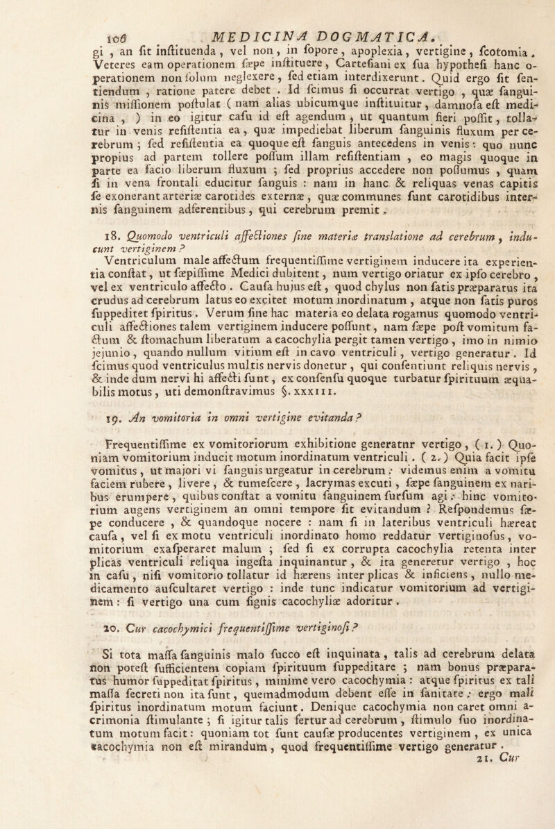 gi , an fit infiltuenda , vel non, in fopore, apoplexia, vertigine, icotomla ^ Veteres eam operationem fiepe infiituere, Cartefiani ex fua hypothefi hanc o- perationem nonlolurn neglexere, fed etiam interdixerunt. Q^uid ergo fit fen- tiendum , ratione patere debet . Id fcimus fi occurrat vertigo , quse fangui- nis miflionem pofiulat ( nam alias ubicumque infiituitur, damnofaeil medi¬ cina , ) in eo igitur cafu id efi agendum , ut quantum fieri pofTit, tolla^ tur in venis refifientia ea, qu2e impediebat liberum fanguinis fluxum per ce¬ rebrum ; fed refifientia ea quoque efi fanguis antecedens in venis: quo nunc propius ad partem tollere polTum illam refiftentiam , eo magis quoque in parte ea facio liberum fluxum ; fed proprius accedere non pofTumus , quam ii in vena frontali educitur fanguis : narn in hanc & reliquas venas capitis fe exonerant arterise carotides externae, quae communes funt carotidibus inter¬ nis fanguiiiem adferentibus, qui cerebrum premit, 18. Quomodo ventriculi affeBlones fine materiat translatione ad cerebrum^ indu¬ cunt vertiginem ? Ventriculum maleaffe6lum frequeiitlfiTime vertiginem inducere ita experien¬ tia confiat, ut fsepifiime Medici dubitent, num vertigo oriatur ex ipfo cerebro , vel ex ventriculo aflfeflo . Gaufa hujus efi , quod chylus non fatis pr^paratus ita crudus ad cerebrum latus eo excitet motum inordinatum , atque non fatis puros fuppeditet fpiritus. Verum fine hac materia eo delata rogamus quomodo ventri^ culi affe<fiiones talem vertiginem inducere pofTunt, nam f^pe pofi vomitum fa¬ cium & fiomachum liberatum a cacochylia pergit tamen vertigo , imo in nimia jejunio, quando nullum vitium efi incavo ventriculi, vertigo generatur. Id fcimus quod ventriculus multis nervis donetur , qui confentiunt reliquis nervis ^ & inde dum nervi hi affedii funt, ex confenfu quoque turbatur fpirituum ^qua- bilis motus, uti demonfiravimus §.xxxiii. 19. An vomitoria in omni vertigine evitanda!^ Frequentiffime ex vomitoriorum exhibitione generatur vertigo, ( i. ) Quo¬ niam vomitorium inducit motum inordinatum ventriculi . (2. ) Quia facit ipfe vomitus , ut majori vi fanguis urgeatur in cerebrum * videmus enim a vomitu faciem rubere , livere , & tumefcere , lacrymas excuti, fepe fanguinem ex nari¬ bus erumpere , quibus confiat a vomitu fanguinem furfum agi .- hinc vomito* rium augens vertiginem an omni tempore fit evitandum ? Refpondemus fa?- pe conducere , & quandoque nocere : nam fi 111 lateribus ventriculi h^reat caufa, vel fi ex motu ventriculi inordinato homo reddatur vertiginofus, vo¬ mitorium exafperaret malum ; fed fi ex corrupta cacochylia retenta inter plicas ventriculi reliqua ingefia inquinantur , & ira generetur vertigo , hoc in cafu , nifi vomitorio tollatur id haerens inter plicas & inficiens, nullo me¬ dicamento aufcultaret vertigo : inde tunc indicatur vomitorium ad vcrtigi- siem: fi vertigo una cum fignis cacochylise adoritur. 20. Cur cacochymici frequentijfime vertiginofi ^ Si tota maffafanguinis malo fucco efi inquinata, talis ad cerebrum delata non poteft fufficientem copiam fpirituum fuppeditare ; nam bonus praepara¬ tus humor fuppeditat fpiritus, minime vero cacochymia : atque fpiritus extali mafia fecretinon ita funt, quemadmodum debent effe in fani tare ; ergo mali fpiritus inordinatum motum faciunt. Denique cacochymia non caret omni a- crimonia fiimulante ; fi igitur talis fertur ad cerebrum , fiimulo fuo inordina¬ tum motum facit: quoniam tot funt cauf« producentes vertiginem, ex unica cacochymia non efi mirandum, quod frequcntilfime vertigo generatur. 21. Cur