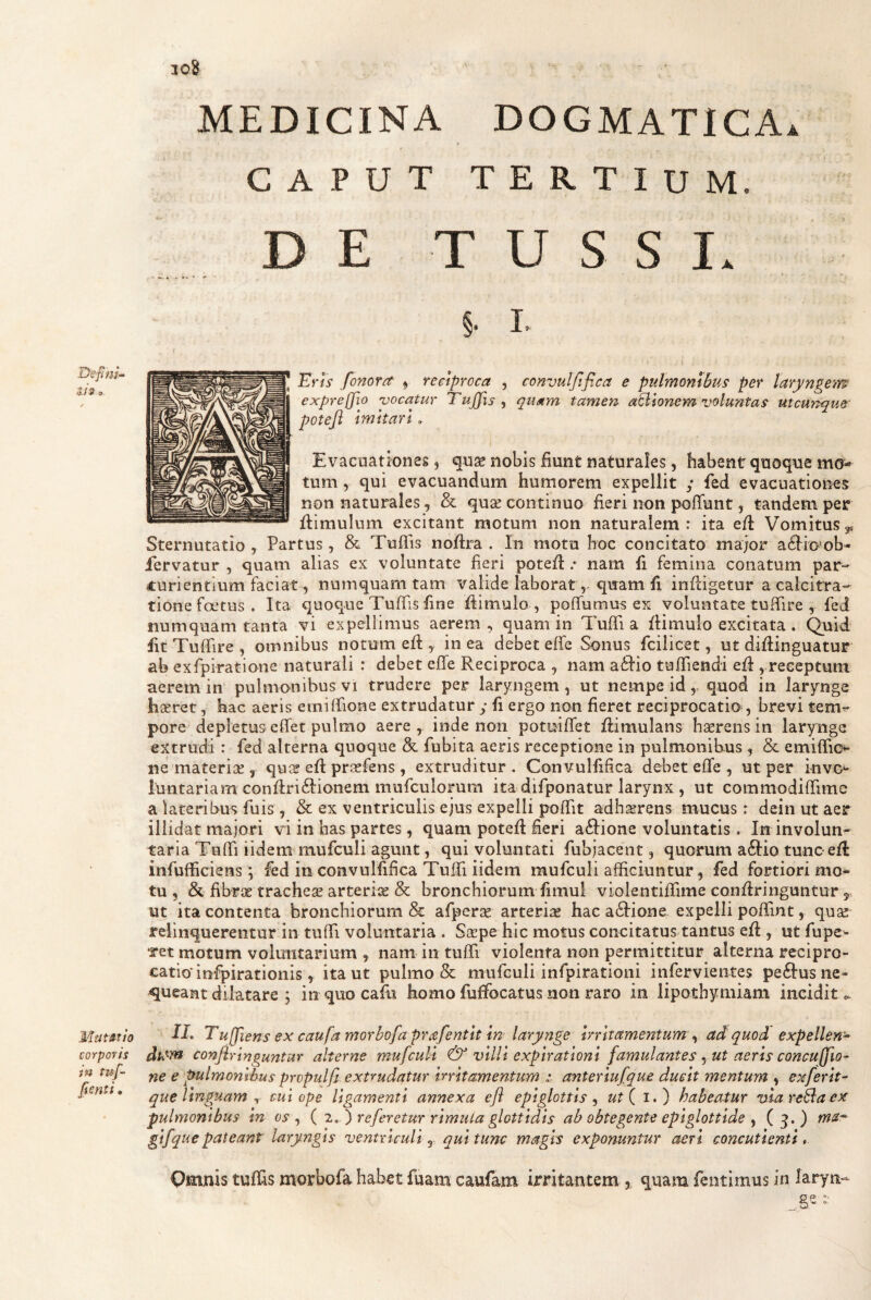 308 Defm^ tis, Mtftstio corporis in tuf- fenti * MEDICINA DOGMATICA» CAPUT TERTIUM. DE TUSSI» §• I» Eris fonorrt ^ reciproca , convulftfica e pulmQntbp.s per laryngem expreffio yocatur Tujfis , quam tamen asionem voluntas utcunque' potefl imitari. Evacuationes, quae nobis fiunt naturales, habent quoque mo¬ tum , qui evacuandum humorem expellit ; fed evacuationes non naturales, & quae continuo fieri non pofTunt, tandem per flimulum excitant motum non naturalem : ita efl Vomitus ^ Sternutatio , Partus, & Tuflis noftra . In motu hoc concitato major a6Iio?ob^ fervatur , quam alias ex voluntate fieri potefl .• nam fi femina conatum par¬ turientium faciat, numquam tam valide laborat, quam fi infligetur a calcitra- tione foetus. Ita quoque Tuffis fine flimulo , poffumus es voluntate tuffire , fed numquam tanta vi expellimus aerem, quam in TufTi a flimulo excitata. Quid fit Tuffire , omnibus notum efl, in ea debet effe Sonus fcilicet, ut diflinguatur ab exfpiratione naturali : debet effe Reciproca , nam adlio tuffiendi efl, receptum aerem in pulmonibus vi trudere per larj^ngem , ut nempe id, quod in larynge hseret, hac aeris emiffione extrudatur y fi ergo non fieret reciprocatio , brevi tem¬ pore deplemseffet pulmo aere, inde non potuiffet flimulans h serens in larynge extrudi : fed alterna quoque & fubita aeris receptione in pulmonibus , & emiffio ne materias, qu^2 efl pr^efens , extruditur . Convulfifica debet effe , ut per invo^ luntariam conftri£lionem mufculoram ita difponatur larynx , ut commodiffime a lateribus fuis , & ex ventriculis ejus expelli poffit adherens mucus r dein ut aer illidat majori vi in has partes, quam potefl fieri a61ione voluntatis. In involun¬ taria Tuffi iidem mufculi agunt, qui voluntati fubjacent, quorum a61io tunc efl infufficiens; fed in convulfifica Tuffi iidem mufculi afficiuntur, fed fortiori mo¬ tu , & fibrse trachese arteriis & bronchiorum fimul violentiffime conflringuntur 5, ut ita contenta bronchiorum & afpcrse arterias hac a<ffione expelli poffint, quas relinquerentur in tuffi voluntaria . Saspe hic motus concitatus tantus efl, ut fupe- ret motum voluntarium , nam in tuffi violenta non permittitur alterna recipro¬ catio* infpirationis ^ ita ut pulmo & mufculi infpirationi infervientes pe61us ne¬ queant dilatare ; in quo cafu homo fuffocatus non raro in lipothymiam incidit <. ff. Tu[fiens ex caufa morbofa prafentit in lary?ige irritamentum ^ ad quod expellens dk*-m conjiringuntur alterne mufculi & villi expirationi famulantes ^ ut aeris concuffio- ne e pulmonthus propulfi. extrudatur irritamentum anteriufque ducit mentum , exferit- que linguam ^ cui ope ligamenti annexa efl epiglottis ut { i.) habeatur via reBaex pulmonibus m oi-, ( 7.. ') referetur rimula glottidis ab obtegente epiglottide y (3.) gifqiic pateant' laryngis ventriculi, qui tunc magis exponuntur aeri concutienti * Omnis tuffis morbofa habet fuam caufam irritantem , quam fentimus in laryn- O p *•