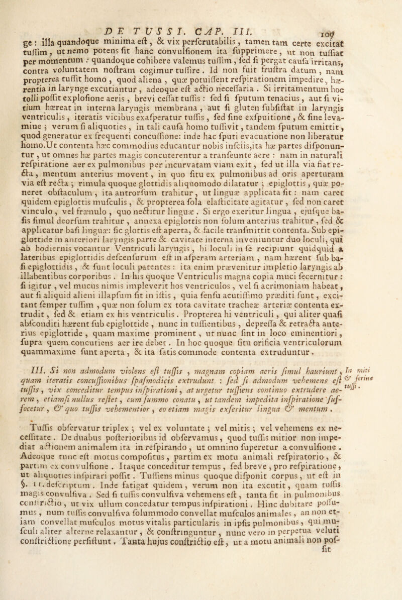 DE TUSSI. CAP. 111. lof ge : Illa quandoque minima efl, & vix perfcrutabilis, tamen tam certe excitat tuffim, ut nemo potens fit hanc convulfionem ita fupprimere, ut non tuffiat per momentum .• quandoque cohibere valemus tuffim, fed fi pergat caufa irritans, contra voluntatem noflram cogimur tuffire . Id non fuit fruftra datum , nam propterea tutTit homo , quod aliena , qux potuiifent refpirationem impedire^ hse- renfia in larynge excutiantur , adeoque efl a6Iio neceffaria . Si irritamentum hoc tolli polTit explofione aeris, brevi ceftat tuffis : fed fi fputum tenacius , aut fi vi¬ tium hcereat in interna laryngis membrana, aut fi gluten fubfiflat in laryngis ventriculis, iteratis vicibus exafperatur tulfis, fed fine exfpuitionc , &. fine leva¬ mine i verum fi aliquoties , in tali caufa homo tuffivit, tandem fputum emittit, quod generatur ex frequenti concudione: inde hac fputi evacuatione non liberatur homo.Ut contenta hxc commodius educantur nobis infciis,ita ha; partes difponun- tur , ut omnes ha^ partes magis concuterentur a tranfeunte aere : nam in naturali refpiratione aer ex pulmonibus per Incurvatam viam exit, fed ut illa via fiat re- Bia., mentum anterius movent, in quo fitu ex pulmonibus ad oris aperturam via eft refta ; rimula quoque glottidis aliquomodo dilatatur j epiglottis, qucr po¬ neret obftaculum , ita antrorfum trahitur, ut linguce applicata fit ; nam caret quidem epiglottis mufculis, & propterea fola elaflicitate agitatur , fed non caret vinculo, velfrcenulo, quo ne^Iitur linguae . Si ergo exeritur lingua , ejufquc ba- fis fimul deorfum trahitur , annexa epiglottis non Iblum anterius trahitur , fed & applicatur bafi linguae: fic glottis cfl aperta, & facile tranfmittit contenta. Sub epi¬ glottide in anteriori laryngis parte & cavitate interna inveniuntur duo loculi, qui ab hodiernis vocantur Ventriculi laryngis , hi loculi in fe recipiunt quidquid a lateribus epiglottidis defcenfurum efi in afpcram arteriam , nam haerent fub ba¬ fi epiglottidis, & funt loculi patentes: ita enim prjEvcnitur impletio laryngis ab illabentibus corporibus . In his quoque Ventriculis magna copia muci fecernitur ; fi igitur , vel mucus nimis impleverit hos ventriculos, vel fi acrimoniam habeat, aut fi aliquid alieni illapfum fit in iliis , quia fenfu acutilfimo praediti funt, exci¬ tant femper tuffim , quee non folum ex tota cavitate trachese arterice contenta ex¬ trudit , fed & etiam ex his ventriculis . Propterea hi ventriculi, qui aliter quafi abfeonditi hserent fub epiglottide , nunc in tuffientibus , depreffa & retra6ia ante¬ rius epiglottide, quam maxime prominent, ut nunc fint in loco eminentiori, fupra quem concutiens aer ire debet. In hoc quoque fitu orificia ventriculorum quammaxime funt aperta , & ita fatis commode contenta extruduntur. IIL Si non admodum violens efl tuffis , magnam copiam aeris fimul hauriunt, quam iteratis concufifionibus fpafimodicis extrudunt : fied fii admodum vehemens efl ^ tuffis, vix conceditur tempus infipirationi, at urgetur tufllens continuo extrudere ae- rem , etiamfi nullus reflet, cum fiummo conatu , ut tandem impedita infipiratione 'fiuf- focetur, & quo tuffis vehementior , eo etiam magis exfieritur lingua & mentum . Tuffis obfervatur triplex ; vel ex voluntate; vel mitis; vel vehemens ex ne- ceffitate . De duabus poflerioribus id obfervamus, quod tuffis mitior non impe¬ diat afl-ionem animalem ita in refpirando , ut omnino fuperetur a convulfione , Adeoque tunc efl motus compofitus, partimex motu animali refpiratorio, & partnn ex convulfione . Itaque conceditur tempus , fed breve , pro refpiratione, ut aliquoties infpirari poffit. Tufiiens minus quoque difponit corpus, ut efl in §. 11. defcriptum . Inde fatigat quidem, verum non ita excutit, quam tuffis magis convulfiva ^ Sed fi tuffis convulfiva vehemens efl, tanta fit in pulmonibus ccnfin6lio, ut vix ullum concedatur tempus infpirationi. Hinc dubitare poflu- mus , num tuffis convulfiva folummodo convellat mufculos animales, an non et¬ iam convellat mufculos motus vitalis particularis in ipfis pulmonibus, qui mu- fculi aliter alterne relaxantur , & conflringuntur , nunc vero in perpetua veluti conftridlione perfiflunt. Tanta hujus conftriftio cfl, ut a motu animali non pof-