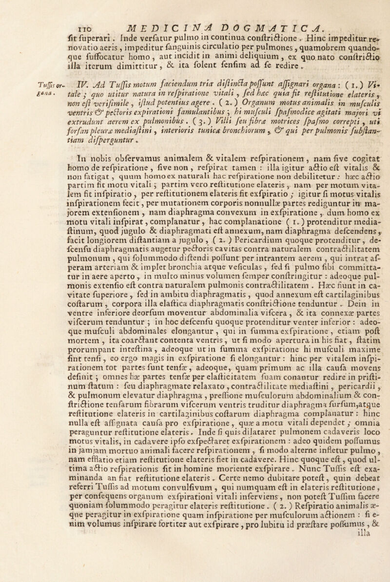 IIO ^ M E D I C I dogmatica. fit Tuperarl. Inde verfatur pulmo in continua conflri^lione « Hinc impeditur re* novatio aeris, impeditur fanguinis circulatio per pulmones, quamobrem quando¬ que fuffocatur homo, aut incidit in animi deliquium , ex quo nato confiri6i:io illa iterum dimittitur, & ita folent fenlim ad fe redire o Tujfi.^or^ IV. Ad Tuffis motum faciendum tua diflinBapoffunt ajjlgnan organa: (i.) Vi^ ga/2(i. tale j quo utitur natura in refpjratione vitali y [ed hac quia fit reftttuttone elateris y non efl verifimile y ijiudpotentius agere . (2. ) Organum motus animalis in mufculis ventris & pedoris expirationi famulantibus y himufculi fpafmodice agitati majori vi extrudunt aerem ex pulmonibus . CdO Villi feu fibra motrices fpafmo correpti y uti for/an pleura mediaflini, interioris tunica bronchiorum ^ & qui per pulmonis fubfian^ tiam difperguntur ^ In nobis oblervamus animalem & vitalem refpirationem , nam five cogitat homo de refpiratione , five non , refpirat tamen : illa igitur a61:io ed vitalis & non fatigat , quum homo ex naturali hac refpiratione non debilitetur ; haec a^fio partim fit motu vitali; partim vero reflitutione elateris , nam per motum vita¬ lem fit infpiratio , per reditutionem elateris fit exfpiratio y igitur fi motus vitalis infpirationem fecit, permutationem corporis nonnullae partes rediguntur in ma¬ jorem extenfionem , nam diaphragma convexum in exfpiratione ,, dum homo ex motu vitali infpirat, complanatur, hac complanatione ( i») protenditur media- fiinum, quod jugulo & diaphragmati efi: annexum, nam diaphragma defcendens, facit longiorem difiantiam a jugulo , ( 2. ) Pericardium quoque protenditur, de- Icenfu diaphragmatis augetur pexioris cavitas contra naturalem contradfilitatem pulmonum , qui folummodo difiendi pofTunt per intrantem aerem , qui intrat afi peram arteriam & implet bronchia atque veficulas, fed fi pulmo fibi committa¬ tur in aere aperto , in mulco minus volumen femper confiringitur : adeoque pul¬ monis extenfio efi contra naturalem pulmonis contraifiilitatern . H^c fiunt in ca¬ vitate fuperiore 5 fed in ambitu diaphragmatis , quod annexum efi cartilaginibus cofiarum , corpora illa elafiica diaphragmatis confiri<fiione tenduntur . Dein in ventre inferiore deorfum moventur abdominalia vifcera , & ita connexte partes vifcerum tenduntur ; in hoc defcenfii quoque protenditur venter inferior : adeo- que mufculi abdominales elongantur, qui in fumma exfpiratione , etiam pofi mortem, ita coarifant contenta ventris, ut fi modo apertura in his fiat, fiatim prorumpant intefiina , adeoque ut in fumma exfpiratione hi mufculi maxime fint tenfi> eo ergo magis in exfpiratione fi elongantur : hinc per vitalem infpi- rationem tot partes funt tenfie , adeoque , quam primum ac illa caufa movens definit; omnes ha? partes tenf^ per elafiicitatem fuam conantur redire in prifii- num fiatum : feu diaphragmate relaxato ,contra61ilitate mediafiini, pericardii ^ pulmonum elevatur diaphragma , preffione mufcuJorura abdominalium & con- firi(fiione tenfarum fibrarum vifcerum ventris truditur diaphragma furfum,atque refiitutione elateris in cartilaginibus cofiarum diaphragma complanatur: hinc nulla efi afGgnata caufa pro exfpiratione , qu^eamotu vitali dependet y omnia peraguntur refiitutione elaterisa Inde fi quis dilataret pulmonem cadaveris loco motus vitalis, in cadavere ipfo exfpeilaret exfpirationem : adeo quidem polTumus in jamjam mortuo animali facere refpirationem , fi modo alterne infletur pulmo , nam efflatio etiam refiitutione elateris fiet in cadavere. Hinc quoque efi , quod ul¬ tima affiio refpirationis fit in homine moriente exfpirare Nunc Tuffis efi exa¬ minanda an fiat refiitutione elateris . Certe nemo dubitare potefi, quin debeat referri Tuflis ad motum convulfivum , qui numquam efi in elateris refiitutione , per confequens organum exfpirationi vitali inferviens , non potefiTuffim facere quoniam jfblurnmodo peragitur elateris refiitutione, ( 2. ) Refpiratio animalis ae¬ que peragitur in exfpiratione quam infpiratione per mufciilorum aftionem : fi e- nim volumus infpirare fortiter aut exfpirare , pro lubitu id pr^fiare poffumus, &