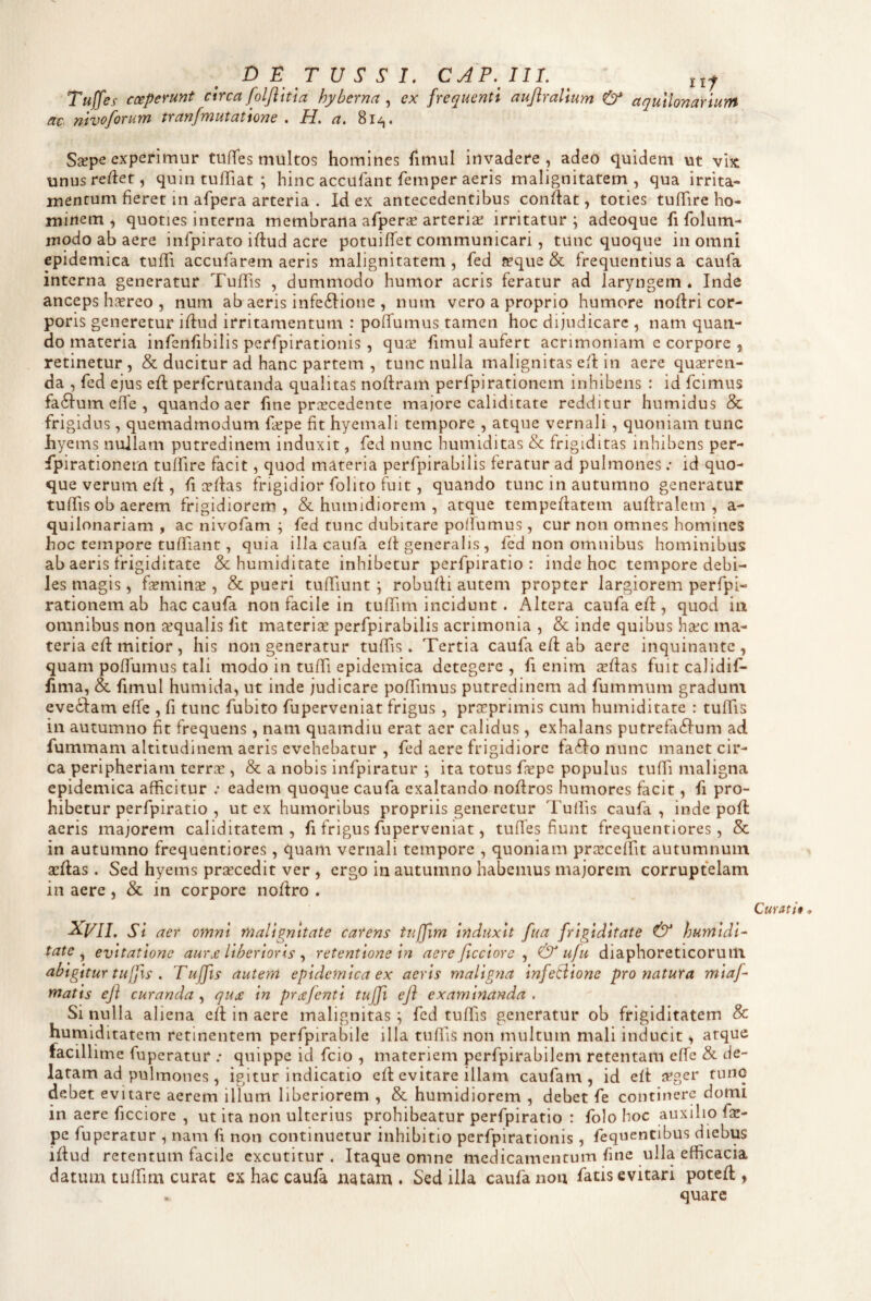 DE TUS' S'!. CAP.III. ^ Tuffes coeperunt circa foljiitia hyherna ^ ex frequenti aujiralium & aqullonarium ac nivoforum tranfmutatione . H. a, 8i^. Ssepe experimur tufTes multos homines fimul invadere, adeo quidem ut vix unusred:et, quintuffiat; hinc accufant femper aeris malignitatem, qua irrita¬ mentum fieret in afpera arteria . Id ex antecedentibus conflat, toties t uffi re ho¬ minem ^ quoties interna membrana afperae arteris irritatur; adeoque fi folum- modo ab aere infpirato iftud acre potuifTet communicari, tunc quoque in omni epidemica tufTi accufarem aeris malignitatem, fed sque & frequentius a caufa interna generatur Tuflis , dummodo humor acris feratur ad laryngem . Inde anceps hsreo , num ab aeris infeftione , num vero a proprio humore nofiri cor¬ poris generetur iffud irritamentum : poffumus tamen hoc dijudicare , nam quan¬ do materia infenfibilis perfpirationis , qus fimul aufert acrimoniam c corpore , retinetur, & ducitur ad hanc partem , tunc nulla malignitas efl in aere qusren- da , fed ejus efl perfcrutanda qualitas noflram perfpirationem inhibens : id fcimus fa61:um cffe , quando aer line prscedente majore caliditate redditur humidus & frigidus, quemadmodum fspe fit hyemali tempore , atque vernali , quoniam tunc hyems nullam putredinem induxit, fed nunc humiditas &; frigiditas inhibens per- fpirationem tuffire facit, quod materia perfpirabilis feratur ad pulmones ; id quo¬ que verum eft, li ce flas frigidior folito fuit, quando tunc in autumno generatur tuffis ob aerem frigidiorem, & humidiorem , atque tempeflatem aufiralem , a- quilonariam , ac nivofam ; fed tunc dubitare polfumus , cur non omnes homines hoc tempore tuffiant, quia illa caufa eff generalis , fed non omnibus hominibus ab aeris frigiditate &; humiditate inhibetur perfpiratio : inde hoc tempore debi¬ les magis, fsmins , & pueri tuffiunt ; robufli autem propter largiorem perfpi- rationem ab hac caufa non facile in tuffim incidunt. Altera caufa efl, quod in omnibus non squalis Iit materis perfpirabilis acrimonia , & inde quibus hsc ma¬ teria efl mitior , his non generatur tulTis. Tertia caufa eft ab aere inquinante, quam poffumus tali modo in tuffi epidemica detegere, fi enim sffas fuitcalidif- lima, & limul humida, ut inde judicare poflimus putredinem ad fummum gradum eveifam effe , fi tunc fubito fuperveniat frigus , prsprimis cum humiditate : tuffis in autumno fit frequens, nam quamdiu erat aer calidus, exhalans putrefa6fum ad fummam altitudinem aeris evehebatur , fed aere frigidiore faifo nunc manet cir¬ ca peripheriam terrs , & a nobis infpiratur ; ita totus fspe populus tuffi maligna epidemica afficitur .• eadem quoque caufa exaltando noffros humores facit, fi pro¬ hibetur perfpiratio , ut ex humoribus propriis generetur Tullis caufa, inde pofl aeris majorem caliditatem , fi frigus fuperveniat, tufles fiunt frequentiores, & in autumno frequentiores , quam vernali tempore , quoniam prsceffit autumnum sflas. Sed hyems prscedit ver , ergo in autumno habemus majorem corruptelam in aere , & in corpore nodro . ^VIL Si aer omni malignitate carens tuffim induxit fua frigiditate & humidi¬ tate ^ evitatione aur£ Uberioris ^ retentione in aere ficciore ^ & uju diaphoreticorum abigitur tuffs . Tuffis autem epidemica ex aeris maligna infetiione pronatura miaf- matis eji curanda , qu£ in prafenti tuffi efl examinanda . Si nulla aliena ed in aere malignitas; fed tuffis generatur ob frigiditatem & humlditatem retinentem perfpirabile illa tuffis non multum mali inducit, atque facillime fuperatur ; quippe id fcio , materiem perfpirabilem retentam effe & de¬ latam ad pulmones, igitur indicatio ed evitare illam caufarn , id eff j^ger tunc debet evitare aerem illum liberiorem , & humidiorem , debet fe continere domi in aere ficciore , ut ira non ulterius prohibeatur perfpiratio : folo hoc auxilio foe- pe fuperatur , nam h non continuetur inhibitio perfpirationis , fequentibus diebus idud retentum facile excutitur. Itaque omne medicamentum fine ulla efficacia datum tuffiim curat ex hac caufa natam . Sed illa caufa iiou fatis evitari poted , quare Curatii.