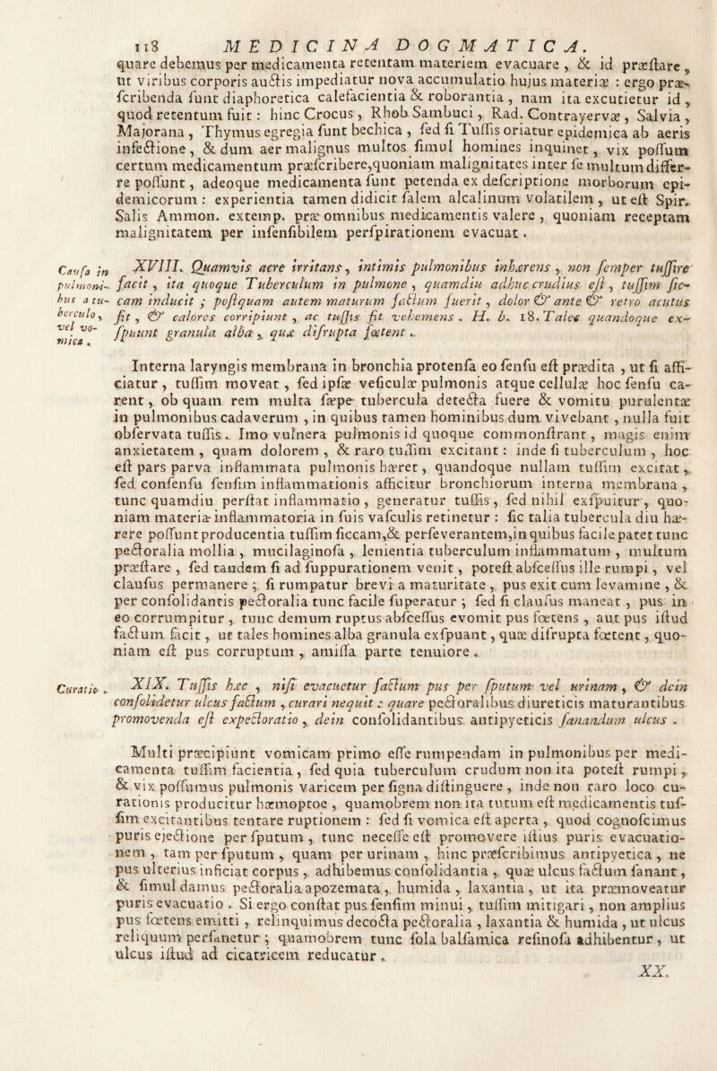 quare debemus per medicamenta retentam materiem evacuare , & id prL^Hare ^ ut viribus corporis au6]:is impediatur nova accumulatio hujus materise : ergo pras*^ fcribenda lunt diaphoretica calefacientia & roborantia , nam ita excutietur id , quod retentum fuit: hinc Crocus, Rhob Sambuci, Rad. ContrayervcC , Salvia 5 Majorana , Thymus egregia funt bechica , fed fi 1 ufTis oriatur epidemica ab aeris infe61ione, Sedum aer malignus multos fimul homines inquinet, vix pofTum certuiu medicamentum prieferibere,quoniam malignitates inter fe multum differ¬ re poffunt, adeoque medicamenta funt petenda ex deferiptione morborum epi¬ demicorum: experientia tamen didicit falem alcalinum volatilem , ut ed: Spir. Salis Ammon. extemp. pr^e omnibus medicamentis valere , quoniam receptam malignitatem per infenfibilern perfpirationem evacuat. Carjfa m XFIIT, Quamvis acre irritans-y Intimis pulmonibus Inhtzrens y no?i femper tujjire' pulwom^. friclt y Ita quoque Tuberculum In pulmone^ quamdlu adhuc crudius eji y tujjim/lo hus a tu- cam Inducit ; poflquam autem maturum falium fuerit y dolor & ante & retro acutus herculoy Jlf ^ calores corripiunt y ac tufjis fit vehemens , H., b,^ iS,Tale^ quandoque ex~' nfica^' granula alba: y qure difrupta fcetent Interna laryngis membrana in bronchia protenfa eo fenfu ed: prsedita , ut fi affi¬ ciatur , tuffim moveat, fed ipfa? veficula pulmonis atque cellula; hoc fenfu ca¬ rent , ob quam rem multa fape tubercula detedia fuere & vomitu purulentis in pulmonibus cadaverum , in quibus tamen hominibus dum. vivebant , nulla fuit obfervata tuiTisImo vulnera puimonis id quoque commondrant, magis eninr anxietatem , quam dolorem , & raro tuffim excitant: inde fi tuberculum , hoc ed pars parva inffiammata pulmonis haeret, quandoque nullam tuiruii excitat,, fed, confenfu fenfuri inflammationis afficitur bronchiorum interna membrana , tunc quamdiu perdat inflammatio , generatur tuffiis , fed nihil exfpoitur , quo¬ niam materia-inflammatoria in fuis vafculis retinetur : fic talia tubercula diu hae¬ rere poiTunt producentia tuflfim ficcam,& perfeverantemdn quibus facile patet tunc pedforalia mollia , mucilagiiiofa , lenientia tuberculum inflammatum , multum pr^dare , fed tandem fi ad fuppurationem venit, poted: abfceffus ille rumpi, vel claufus permanere fi rumpatur brevi a maturitate , pus exit cimi levamine , & per confolidantis pefforalia tunc facile fuperatur ; fed fl claufus maneat , pus in- • eo corrumpitur , tunc demum ruptus abfceflTus evomit pus foetens , aut pus iflud um facit, ut tales homines.alba granula exfpuant, quse difrupta fcctent, quo¬ niam ed pus corruptum , arniffia parte tenuiore , Curatio,. XIX, TujTis hj!c , ni fi evacuetur faBum pus per fputum'vel urinam y dcin confolfdetur ulcus faBum ycurari nequit r quare pe8oralibus; diureticis maturantibus promovenda eJi expeBoratio ,, dein confolidaiitibus antipyeticis fanandum ulcus , Multi prt^cipiunt vomicam primo effie rumpendam in pulmonibus per medi¬ camenta tuffim facientia , fed quia tuberculum crnduni non ita poted rumpi,. & vix poffuraus pulmonis varicem per figna didinguere 5 inde non raro loco cu¬ rationis producitur hccmoptoe , quamobrem non ira tutum ed medicamentis tuf- lim excitantibus tenrare ruptionem : fed fi vomica ed aperta , quod cognofeimus puris ejeidione per fputum , tunc neceffe ed promovere idius puris evacuatio¬ nem, tam per fputum , quam per urinam, hinc prafferibimus, antipyetica , ne pus ulterius inficiat corpus, adhibemus confolidantia ,, quas ulcus fa61 urn fanant, & fimul damus pe61oralia apozemata,, humida , laxantia, ut ita prccmoveatur puns evacuatio o Si ergo condat pus fenfim minui, tuffim mitigari, non amplius pus foetens emitti , relinquimus dcco61a pc61oraIia , laxantia & humida , ut ulcus reliquum perfcvneturg quamobrem tunc fola balfamica refinofa adhibentur, ut ulcus iduffi ad cicatrieem reducatur, a:x