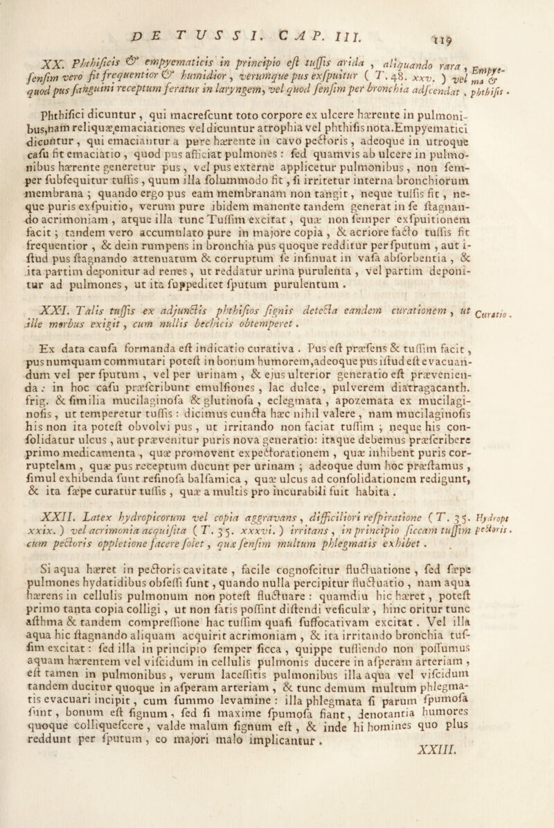 II9 XX. phthificis & empycmatiCts m principio efl injfis arula , aliquando rara, r fenftm vero fit frequentlor & hurnldlor vtrumque pus exfpultur ( T. 48. xxv. ) vd rna^&“ quod pus fan£tiinl receptum feratur In laryngem^ vel quod fenfim per bronchia adfcendat . phthifs • Phtbifici dicuntur , qui macrefcunt toto corpore ex ulcere hcerente in pulmoni¬ bus,nam reliquse^emaciationes vel dicuntur atrophia vel phthifisnota.Empyematici dicuntur, qui emaciantur a pure hcerentc in cavo pe6foris, adeoque in utroque caAi fit emaciatio , quod pus afficiat pulmones: fed quamvis ab ulcere in pulmo¬ nibus haerente generetur pus, vel pus externe applicetur pulmonibus, non fem- per fubfequitur tuffis , quum illa folummodo fit, ii irritetur interna bronchiorum membrana ; quando ergo pus eam membranam non tangit, neque tuifis fit, ne¬ que puris exfpuitio, verum pure ibidem manente tandem generat in fe ffiagnan- do acrimoniam , atque illa tunc Tuffim excitat, qux noniemper exfpuitionem facit; tandem vero accumulato pure in majore copia , & acriore fa61o tuffis fit frequentior , & dein rumpens in bronchia pus quoque redditur perfputum , aut i- ffiud pus ffiagnando attenuatum & corruptum fe infinuat in vafa abforbentia , & ita partim daponitur ad renes , ut reddatur urina purulenta , vel partim deponi¬ tur ad pulmones, ut ita fuppedltet fputum purulentum . XXL Talis tuffis ex adJunBls phthlfios fignls detecla eandem curationem , ut .ille morbus exigit, cum nullis bechicis obtemperet. Ex data caufa formanda effi indicatio curativa . Pus eff pr.Tfens & tuffiim facit, pusnumquam commutari potefl in bonum humorem,adeoque pus illud efl evacuan¬ dum vel perfputum, vel per urinam, & ejus ulterior generatio efl praevenien¬ da.* in hoc cafu praeferibunt cmulfiones , lac dulce, pulverem diatragacanth. frig. &fimllia mucilaginofa & glutinofa , eclegmata , apozemata ex mucilagi- nolis, ut temperetur tuffis: dicimus cun61a haec nihil valere , nam mucilaginofis his non ita potell obvolvi pus, ut irritando non faciat tuffim ; neque his con- folidatur ulcus, aut priEvenitur puris nova generatio: itaque debemus prGeferibere primo medicamenta , quar promovent expeilorationem , quae inhibent puris cor¬ ruptelam , qu2e pus receptum ducunt per urinam ; adeoque dum hoc praellamus , fimul exhibenda funt relinofa balfamica , quae ulcus ad confolidationem redigunt, & ita f^pe curatur tuffis, qua: a multis pro incurabili fuit habita . r. 15 5* ^ydropt tuffim peUorii • si aqua horret in pe£lorIs cavitate , facile cognofeitur flu£luatione , fed faepe pulmones hydatidibus obfeffii funt, quando nulla percipitur flu61uatio , nam aqua haerens in cellulis pulmonum non potell flu^lnare : quamdiu hic haeret, potell primo tanta copia colligi, ut non fatis poffint dillendi veficul:E , hinc oritur tunc allhma & tandem compreffione hac tuffim quafi fuffocativam excitat . Vel illa aqua hic ffagnando aliquam acquirit acrimoniam , & ita irritando bronchia tuf¬ fim excitat: fed illa in principio femper ficca , quippe tufliendo non poffumus aquam haerentem vel vifeidum in cellulis pulmonis ducere in afpcram arteriam , ell tamen in pulmonibus, verum laceffitis pulmonibus illa aqua vel vifeidum tandem ducitur quoque in afperam arteriam , & tunc demum multum phlegma¬ tis evacuari incipit, cum fummo levamine : illa phlegmata fi parum fpumofa funt, bonum ell fignum , fed fi maxime fpumofa fiant, denotantia humores quoque colliquefeere , valde malum fignum ell, & inde hi homines quo plus reddunt per fputum , eo majori malo implicantur . XXII. Latex hydropicorum vel copia aggravans, difficiliori refplratlone (' xxlx.) vel acrimonia ac qui fit a (E. 35. xxxvl.) Irritans In principio ficcam cum peclorls oppletlone facere [olet ^ qu.ejenfim multum phlegmatis exhibet. XXIIL