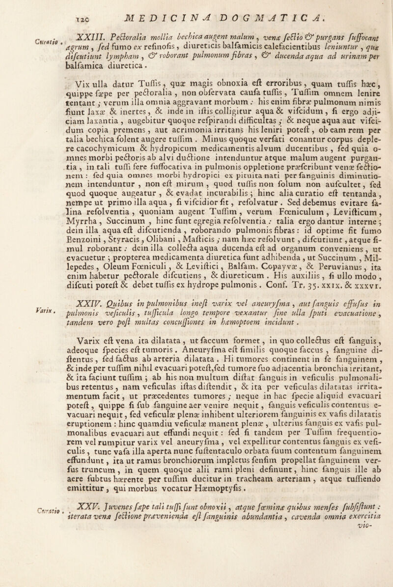 Curatio « Varix . Curatio iXXIII. PeBoralta mollia bechica augent malum , veniz feBlo & purgans fuffocant {Cgrum 5 fed fumo ex refinofis , diureticis balfamicis calefacientibus leniuntur , qu^ dlfcutlunt lympham^ & roborant pulmonum fibras ^ & ducenda aqua ad urinam per balfamica diuretica. Vix ulla datur Tuflis, quse magis obnoxia e{l erroribus 5 quam tufTis hcec, quippe fa^pe per pe6l:oralia , non obfervata caufa tufTis, TufTiin omnem lenire tentant ; verum illa omnia aggravant morbum .* his enim fibrse pulmonum nimis fiunt laxaf & inertes, & inde in iflis colligitur aqua & vifcidum, fi ergo adji¬ ciam laxantia , augebitur quoque refpirandi difficultas y & neque aqua aut vifci¬ dum copia premens, aut acrimonia irritanjs his leniri potefl, obeam rem per talia bechica folent augere tuffim . Minus qpoque verfati conantur corpus deple¬ re cacochymicum & hydropicum medicamentis alvum ducentibus, fed quia o- mnes morbi pe6foris ab alvi du6l:ione intenduntur atque malum augent purgan¬ tia , in tali tuffi fere fuffiocativa in pulmonis oppletione prsefcribunt vense fecSfio- nem : fed quia omnes morbi hydropici ex pituita nati perfanguinis diminutio- nem intenduntur , non eft mirum, quod tuffis non folum non aufcultet, fed quod quoque augeatur , 8c evadat incurabilis; hinc alia curatio eff tentanda, nempe ut primo illa aqua , fi vifcidior fit, refolvatur . Sed debemus evitare fa- lina refolventia , quoniam augent Tuffim, verum Foeniculum , Leviflicum, Myrrha, Succinum , hinc funt egregia refolventia talia ergo dantur interne; dein ilia aqua efl: difcutienda , roborando pulmonis fibras: id optime fit fumo Benzoini, Styracis , Olibani, Maflicis y nam h^ec refolvunt , difcutiunt, atque fi- mul roborant; dein illa collegia aqua ducenda efl ad organum conveniens , ut evacuetur ; propterea medicamenta diuretica funt adhibenda , ut Succinum , Mil- lepedes, Oleum Foeniculi, & Leviflici, Balfam. Copay va^, & Peruvianus, ita enim habetur pe61orale difcutiens, & diureticum . His auxiliis, fi ullo modo , difcuti potefl & debet tuffis ex hydrope pulmonis. Conf. Tr, 35. xxix. & xxxvr. XXIV, Quibus In pulmonibus Inefl varix vel aneuryfma aut fanguls effufus in pidmonls veftculls, tujficula longo tempore vexantur fine ulla fputi evacuatione, tandem vero pofl multas concujfiones in hccmoptoem incidunt. Varix efl vena ita dilatata , ut faecum formet, in quo colle^us efl fanguis, adeoque fpecies efl tumoris. Aneuryfma efl fmiilis quoque faccus , fanguine di- iftentus, fed fa61us ab arteria dilatata. Hi tumores continent in fe fanguinem , & inde per tuffiim nihil evacuari potefl,fed tumore fiio adjacentia bronchia irritant, & ita faciunt tuffiim ; ab his non multum diflat fanguis in veficulis pulmonali¬ bus retentus , nam veficulas iflas diflendit, & ita per veficulas dilatatas irrita¬ mentum facit, ut praecedentes tumores y neque in hac fpecie aliquid evacuari potefl, quippe fi fub fanguine aer venire nequit, fanguis veficulis contentus e- vacuari nequit, fed veficulse plenae inhibent ulteriorem fanguinis ex vafis dilatatis eruptionem : hinc quamdiu veficulse manent plen« , ulterius fanguis ex vafis pul¬ monalibus evacuari aut effundi nequit: fed fi tandem per Tuffim frequentio- rem vel rumpitur varix vel aneuryfma , vel expellitur contentus fanguis ex vefi¬ culis , tunc vafa illa aperta nunc fuflentaculo orbata fuum contentum fanguinem effundunt, ita ut ramus bronchiorum impletus fenfim propellat fanguinem ver- fus truncum , in quem quoque alii rami pleni definunt, hinc fanguis ille ab aere fubtus haerente per tuffim ducitur in tracheam arteriam , atque tuffiiendo emittitur, qui morbus vocatur H^emoptyfis. XXV. Juvenes [ape tali tu(fi funt obnoxii, atque fccmin st quibus menfes fubfiflunt: * iterata vente feBione pravenienda eft fanguinis abundantia , cavenda omnia exercitia vio-