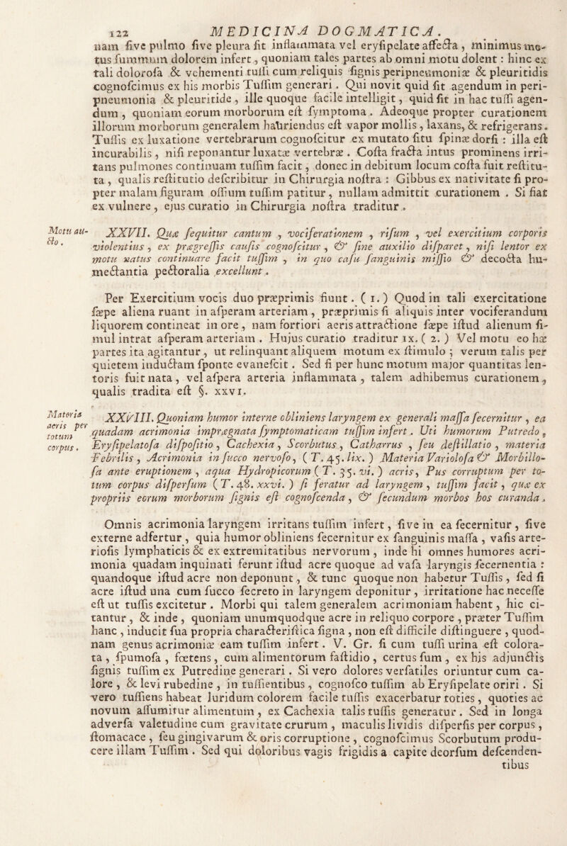 Mottt aU- &o. Materia aeris per totum corpus. 122 MEDICINA DOGMATICA , nam Uve pulmo five pleura fit inflammata vei eryfipelate affefta , mlnimusmo- tus fummuin dolorem infert, quoniam tales partes ab omni motu dolent: hinc ex tali dolorofa & vehementi tufli cum reliquis ’fignis peripneumoni{3e & pleuritidis cognofeimus ex his morbis Tuffim generari. ^ui novit quid fit agendum in peri- pneumonia & pleuritide , ille quoque faede inteliigit, quid fit in hac tufli agen¬ dum , quoniam eorum morborum ed fymptoma . Adeoque propter curationem illorum morborum generalem hatiriendus efl: vapor mollis, laxans, & refrigerans. Tuflis ex luxatione vertebrarum cognofeitur ex mutato fitu fpinae dorfi: illa efl: incurabilis, nifi reponantur luxatas vertebras. Cofla fraifla intus prominens irri¬ tans pulmones continuam tuflim facit ^ donec in debitum locum cofla fuitreflitu- ta , qualis reflitutio deferibitur in Chirurgia noflra : Gibbus ex nativitate fi pro¬ pter malam figuram oflium tuflim patitur, nullam admittit curationem . Si flat ex vulnere , ejus curatio in Chirurgia noflra traditur . XXVII. Qutc fequitur cantum , vociferatlmem , rifum , vel exercitium corporis violentius , ex prcegrejfis caufis cognofeitur , & fine auxilio difparet, nifi lentor ex motu natus continuare facit tujfim , in quo cafu fanguinis mijfio & deco6fa hu- me6lantia peftoralia excellunt. Per Exercitium vocis duo pr^cprimis fiunt. (i.) Quod in tali exercitatione fepe aliena ruant in afperam arteriam, pr^rprimis fi aliquis inter vociferandum liquorem contineat inore, nam fortiori aeris attra6fione flepe iflud alienum fi- mul intrat afperam arteriam . Hujus curatio traditur ix. ( 2. ) Vel motu eo hx partes ita agitantur, ut relinquant aliquem motum ex flimulo ; verum talis per quietem indu6fam fponte evanefeit. Sed fi per hunc motum major quantitas len¬ toris fuit nata, vel afpera arteria inflammata, talem adhibemus curationem^ qualis tradita efl §. xxvi. XXi^III. Quoniam humor interne obliniens laryngem ex generali majfa fecernltur , ea /quadam acrimonia impragnata fymptomaticam tujfim infertUti humorum Putredo^ Eryfipelatofz difpofitio Cachexia ., Scorbutus^ Cathanus feu deftillatio ^ materia Febrilis j Acrimonia in fucco nervo fo., (E, 45.//a:.) JUateria Variolofa & Morbillo’- fa ante eruptionem., aqua Hydropicorum (T. vi.) acris., Pus corruptum per to- tum corpus difperfum {T. xxvi. ) fi feratur ad laryngem., tujfim facit ^ qu/ex propriis eorum morborum fignis efi cognofeenda& fecundum morbos hos curanda.. Omnis acrimonia laryngem irritans tulfim infert, five in ea fecernitur , five externe adfertur , quia humor obliniens fecernitur ex fanguinis maffa , vafis arte¬ riolis lymphaticis oc ex extremitatibus nervorum , inde hi omnes humores acri¬ monia quadam inquinati ferunt iflud acre quoque ad vafa laryngis fecernentia : quandoque iflud acre non deponunt, & tunc quoque non habetur Tuflis, fed fi acre iflud una cum fucco fecreto in laryngem deponitur , irritatione hac neceflTe efl ut tuflis excitetur . Morbi qui talem generalem acrimoniam habent, hic ci¬ tantur , & inde , quoniam unumquodque acre in reliquo corpore , prseter Tuflim hanc , inducit fua propria chara6feriflica ligna , non efl difficile diflinguere , quod¬ nam genus acrimoniae eam tuflim infert. V. Gr. fi cum tuflTi urina efl colora¬ ta, fpumofa , foetens, cum alimentorum faflidio , certus fum , ex his adjurnflis fignis tuflim ex Putredine generari. Si vero dolores verfatiles oriuntur cum ca¬ lore , & levi rubedine 5 in tuffientibus, cognofeo tuflim ab Eryfipelate oriri. Si vero tuffiens habeat luridum colorem facile tuflis exacerbatur toties, quoties ac novum affumitur alimentum , ex Cachexia talis tuffis generatur. Sed in longa adverfa valemdinecum gravitate crurum , maculis lividis difperfis per corpus, flomacace , feu gingivaruni &oris corruptione , cognofeimus Scorbutum produ¬ cere illam Tuflim . Sed qui diloribus vagis frigidis a capite deorfutn defeenden- ' tibus