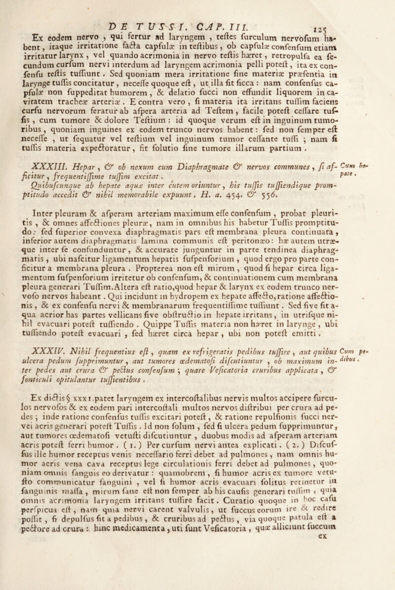 Ex eodem nervo , <iui fertur ad laryngem , tedes furculum nervofum ha¬ bent , itaque irritatione fa£}a capfulae in teAibus, ob capfulse confenfum etiam irritatur larynx , vel quando acrimonia in nervo teflis haeret, retropulfa ea fe¬ cundum curium nervi interdum ad laryngem acrimonia pelli poted , itaexcon- fenfu tedis tufTiunt 4 Sed quoniam mera irritatione fine materiae praefentia in larynge tulTis concitatur, neceffe quoque ed , ut illa fit licca : nam confenfus ca- pfula? non fuppeditat humorem, & delatio fucci non effundit liquorem in ca¬ vitatem tracheae arteriae. E contra vero , fi materia ita irritans tuflim faciens curfu nervorum feratur ab afpera arteria ad Teflem ^ facile poteft ceffare tuf- fis , cura tumore & dolore Teftium ; id quoque verum efl in inguinum tumo¬ ribus , quoniam inguines ex eodem trunco nervos habent: fed non fem.per efl neceffe , ut fequatur vel tefiium vel inguinum tumor ceffante tuffi ; nam fi tuffis materia expeftoratur, fit folutio fine tumore illarum partium . XXXIIL Hepar , & ob nexum cum Diaphragmate & nervos communes, ft ficitur ^ frequentljjime tujfim excitat. pate, Qulbufcunque ab hepate aqu£ inter cutem oriuntur, his tuffis tu jfiendique prom- ptitudo accedit & nihil memorabile expuunt i H, a. 4544 55^' Inter pleuram & afpcram arteriam maximum effe confenfum , probat pleuri¬ tis , & omnes affe6l:iones pleurae, nam in omnibus his habetur Tuffis promptitu- do; fed fuperior convexa diaphragmatis pars eft membrana pleura continuata, inferior autem diaphragmatis lamina communis efl peritonaeo: hae autem utrae¬ que inter fe confunduntur, & accurate junguntur in parte tendinea diaphrag¬ matis , ubi nafeitur ligamentum hepatis fufpenforium , quod ergo pro parte con¬ ficitur a membrana pleura . Propterea non eff mirum, quod fi hepar circa liga¬ mentum fufpenforium irritetur ob confenfum, & continuationem cum membrana pleura generari Tuffim.Altera eff ratio,quod hepar & larynx ex eodem trunco ner- vofo nervos habeant. Q^ui incidunt m hydropem ex hepate affedlo, ratione affe6Ho- nis, & ex confenfu nervi Sc membranarum frequentilfime tuffiunt. Sed five fit a- qua acrior has partes vellicans five obfiruihio in hepate irritans, in utrifque ni¬ hil evacuari poteff tuffiiendo . Quippe Tuffis materia non haret in larynge , ubi. tuffiendo poteft evacuari , fed haeret circa hepar , ubi non potefl emitti * XXXIV. Hihil frequentius eft , quam ex refrigeratis pedibus tujfire , aut quibus Cum pe- ulcera pedum fupprimuntur j aut tumores oedematofi difeutiuntur , ob maximum in-° ter pedes aut crura & peBus confenfum \ quare Veftcatoria cruribus applicata , & fonticuli opitulantur tuffientibus , % Ex dialis § XXXI.patet laryngem ex intercoflalibus nervis multos accipere furcu- los nervofos & ex eodem pari intercoffali multos nervos difiribui per crura ad pe¬ des j inde ratione confenfus tuffis excitari potefl, & ratione repulfionis fucci ner- vei acris generari poreft Tuffis 4 Id non folum , fedfi ulcera pedum fupprimuntur, aut tumores oedematofi vetufli difeutiuntur , duobus modis ad afperam arteriam acris potefl ferri humor . ( i.) Per curfum nervi antea explicati. ( 2. ) Difcuf- fus ille humor receptus venis neceffario ferri debet ad pulmones , nam omnis hu¬ mor aeris vena cava receptus lege circulationis ferri debet ad pulmones, quo¬ niam omnis fanguis eo derivatur : quamobrem , fi humor acris ex tumore vetu- flo communicatur fanguini , vel fi humor acris evacuari folitus retinetur 111 fanguinis maffa , mirum fane efl non femper ab his caufis generari tuffim , quia Omnis acrimonia laryngem irritans tuffire facit. Curatio quoque in hoc cafu perfpicua eft, nam quia nervi carent valvulis, ut fuccus eorum ire & redire •poffit , fi depulfus fit a pedibus , & cruribus ad pe6lus, via quoque patula eft a -pexiore ad crura ^ hmc medicamenta, uti funt Veficatoria , quae alliciunt fuccum ex