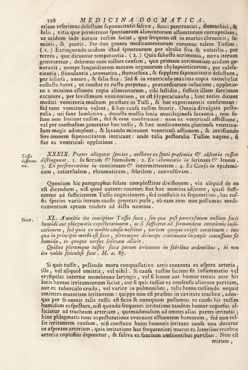 etiam referimus defe6l^um faponacitatis falivse , fucci pancreatici, fiomachici, Sc bilis , vitia quas permittunt fpontaneam alimentorum alTumtorum corruptelam, ut acicium inde natum tuffim faciat, quae frequens eft in morbis chronicis, fe¬ minis , & pueris. Per duo genera medicamentorum curamus talem Tulfim . ( I.) Extinguendo acidum iftud fpontaneum per alcalia fixa & volatilia, per terrea , quse dicuntur temperantia . ( 2. ) Quia fuba^ta acrimonia, nova iterum generaretur, debemus eam tollere caufam , qu^ primam acrimoniam acidam ge¬ neravit , nempe languidiorem motum organorum chylopoieticorum , per calefa¬ cientia , fiimulantia , aromatica , ftomachica, & fupplere faponacitatis defectum , per biliofa , amara , & falia fixa . Sed fi in ventriculo maxima copia cacochyliae collegia hseret, ut confiat ex ru6fu perpetuo, prascordiorum inflatione , oppletio- ne a minima aflumta copia alimentorum , cibi fafiidio , fufficit illam farcinam excutere , per leviflimum vomitorium , ut eft Hypecacuanha ; hinc toties dicunt medici vomitoria multum prsefiare in Tufli, & hoc experimentis confirmant: fedtunc vomitoria valent, 11 hasc caufa tuflim fecerit. Omnia divulgata perio¬ ralia , uti funt lambitiva , decofta mollia lenia mucilaginofa laxantia , non fo- ium non leniunt tuflfim , fed & eam confirmant .• nam ex ventriculi affe£lione , vel per confenfum generatur hasc tuflis, & haec medicamenta glutinofa ventricu¬ lum magis adimplent, & laxando minuunt ventriculi asionem , & invifeando fere omnem faponacitatem intricant: unde talia peftoralia Tufiim augent, {i fiat ex ventriculi oppletione , XXXIX, Prater allegatas fpecies , auElores ex fputi prafentia & abfentla tuffim differen- diflinguunt. 1. 7?2 ficcam humidam . 1. Ex zehementla In ferinam €3^ lenem. ita. 3. Ex perfeveratione in continuam €5^ intermittentem. ^.ExCaufain epidemi¬ cam , catarrhalem , rheumaticam , febrilem , convulfivam . Quoniam hic paragraphus folam complebitur divifionem , vix aliquid de eo eft dicendum , nili quod autores contenti fint hcec nomina adjicere , quafi fuffi- cerent ad fufficientem TuflTis cognitionem , fed confiabit ex fequentibus, has tuf- fis fpecies variis iterum caufis generari pofle , ob eam rem non poffumus medi¬ camentum aptum tradere ad diba nomina . $fcca, A multis ita concipitur Tujfis ficca [eu quae pofl paroxyfmum nullam facit humidi aut phlegmatis expeliorationem ^ ac ft fufficeret ad formandam curationis indi'- cationem , /ed quia ex multis caufis nafeitur , variam quoque exigit curationem : imo quee in principio morbi efl fitcca ^ plerumque deinceps continuata laryngis concujjione fit humida, eo quoque verfus falivam allicit. Qiiibus plerumque tujfes jlcca parum irritantes in febribus ardentibus , hi non ita valde fxticulofii funt. H, a. 87. Si quis tuflit, pellendo motu conquaflativo aeris contenta ex afpera arteria, ille , vel aliquid emittit, vel nihil. Si caufa tufllm faciens fit inflammatio vel eryfipelas internas membranas laryngis, vel fi lentor aut humor tenuis acer his locis haerens irritamentum faciat, aut fi quis tufliat ex confenfu aliarum partium, aut ex tuberculo crudo , vel varice in pulmonibus, talis homo tuffiendo nequit emittere materiem irritantem : quippe non eft prasfens in cavitate tracheje , adeo- que per fe omnis talis tuflis eft ficca & numquam poffumus ex caufis his tuffim humidam exfpebare, nifi quando frequenti irritatione tandem humor copiofus al- liciatur ad tracheam arteriam , quemadmodum ad omnes alias partes irritatas; hinc phlegmatis tunc expeboratione evacuant effluentem humorem , fed non tol¬ lit irritantem caufam, nifi confluxu hujus humoris irritans caufa una ducatur in afperam arteriam , quia irritatione hac frequentiori mucus ex lateribus tracheas arterias copiofius deponitur, & faliva ex faucium ambientibus partibus. Non eft mirum,