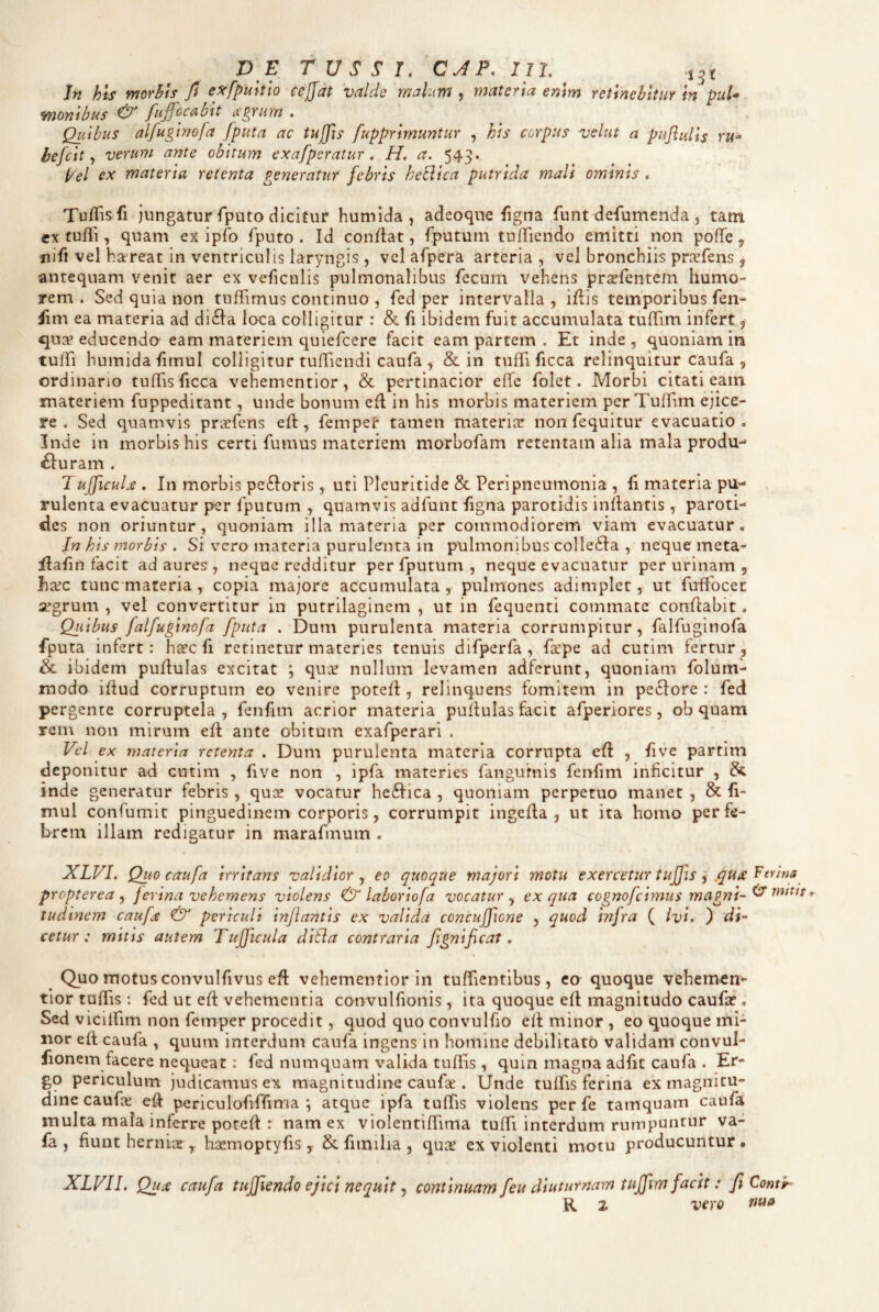 DE TUSSI. CJP. 111. xnt In hiS ynorhts fi e^fpuhto cejjat valde malum , materia enim retinebitur In puU moYiibus & fuffocMt agrum . Quibus alfugimfa [puta ac tuffis fupprimuntur , his corpus velut a puflulls hefeit ^ verum ante obitum exafperatur. H. a. 543. pel ex materia retenta generatur febris heciica putrida mali ominis . Tu/Tisfi jungatur fputo dicitur humida, adeoque figna funt defumenda , tam CK tufTi, quam ex ipfo fputo . Id conflat, fputum tuffiendo emitti non poffe, nifi vel haereat in ventriculis laryngis 5 vel afpera arteria, vel bronchiis pricfens ^ antequam venit aer ex veficulis pulmonalibus fecum vehens pra^fentem humo¬ rem . Sed quia non tuffimus continuo , fed per intervalla , iflis temporibus fen- iim ea materia ad di6la loca colligitur : & fi ibidem fuit accumulata tulTim infert, ejua? educendo eam materiem quiefeere facit eam partem . Et inde , quoniam in tuffi humida fimul colligitur tufTicndi caufa , & in tufTi ficca relinquitur caufa , ordinario tufifis ficca vehementior, & pertinacior elTe folet. Morbi citati eam materiem fuppeditant, unde bonum efl in his morbis materiem per Tuffim ejice¬ re . Sed quamvis praefens eh, fempet* tamen materice non fequitur evacuatio . Inde in morbis his certi fumus materiem morbofam retentam alia mala produ-* £luram . Tufficulx . In morbis pe6lorIs, uti Pleuritide & Peripneumonia , fi materia pu¬ rulenta evacuatur per fputum , quamvis adfunt figna parotidis inflantis, paroti¬ des non oriuntur, quoniam illa materia per commodiorem viam evacuatur. Jn his morbis . Si vero materia purulenta in pulmonibus colledla , neque meta- flafin facit ad aures, neque redditur per fputum , neque evacuatur per urinam 5 ha^c tunc materia , copia majore accumulata , pulmones adimplet, ut fuflbcec segrum , vel convertitur in putrilaginem , ut in fequenti commate conflabit. Quibus falfuginofa /puta . Dum purulenta materia corrumpitur, falfuginofa fputa infert: ha?c fi retinetur materies tenuis difperfa , faepe ad cutim fertur, & ibidem puflulas excitat ; quiv nullum levamen adferunt, quoniam folum- modo iflud corruptum eo venire potefl, relinquens fomitem in peclore : fed pergente corruptela, fenfim acrior materia pullulas facit afperiores, ob quam rem non mirum efl ante obitum exafperari . Ved ex materia retenta . Dum purulenta materia corrupta efl , five partim deponitur ad cutim , five non , ipfa materies fangurnis fenfim inficitur , & inde generatur febris , qux vocatur he6lica , quoniam perpetuo manet , & fi¬ mul confumit pinguedinem corporis, corrumpit ingefla , ut ita homo per fe¬ brem illam redigatur in marafmum , XLVI. Quo c aufa irritans validior^ eo quoque majori motu exercetur tuffis -i .qu£ propterea ^ ferina vehemens violens & laboriofa vocatur^ ex qua cognofeimus magni-^ ’ ludinem caufa & periculi inflantis ex valida concujficne , quod infra ( ivi, ) di¬ cetur: mitis autem Tujficula ditia contraria fignificat, Quo motus convulfivus efl vehementior in tufficntibus, ea quoque vehemvCn- tior tufiTis ; fed ut ed vehementia convulfionis , ita quoque efl magnitudo caufa?, Sed vicilfim non femper procedit, quod quo convulfio elt minor , eo quoque mi¬ nor efl caufa , quum interdum caufa ingens in homine debilitato validam convul- fionem facere nequeat: fed numquam valida tulTis , quin magna adfit caufa . Er¬ go periculum judicamus ex magnitudine caufae . Unde tulfis ferina ex magnitu¬ dine caufee efl periculofinima ; atque ipfa tufifis violens per fe tamquam caufa multa mala inferre potefl : nam ex vioIentifiTima tulTi interdum rumpuntur va- fa , fiunt herniaslaaemoptyfis, & fiiniha , quas ex violenti motu producuntur • XLVII, Qua caufa tuffiendo ejici nequit ^ continuam feu diuturnam tuffim facit: fi Comp- R 2 vero