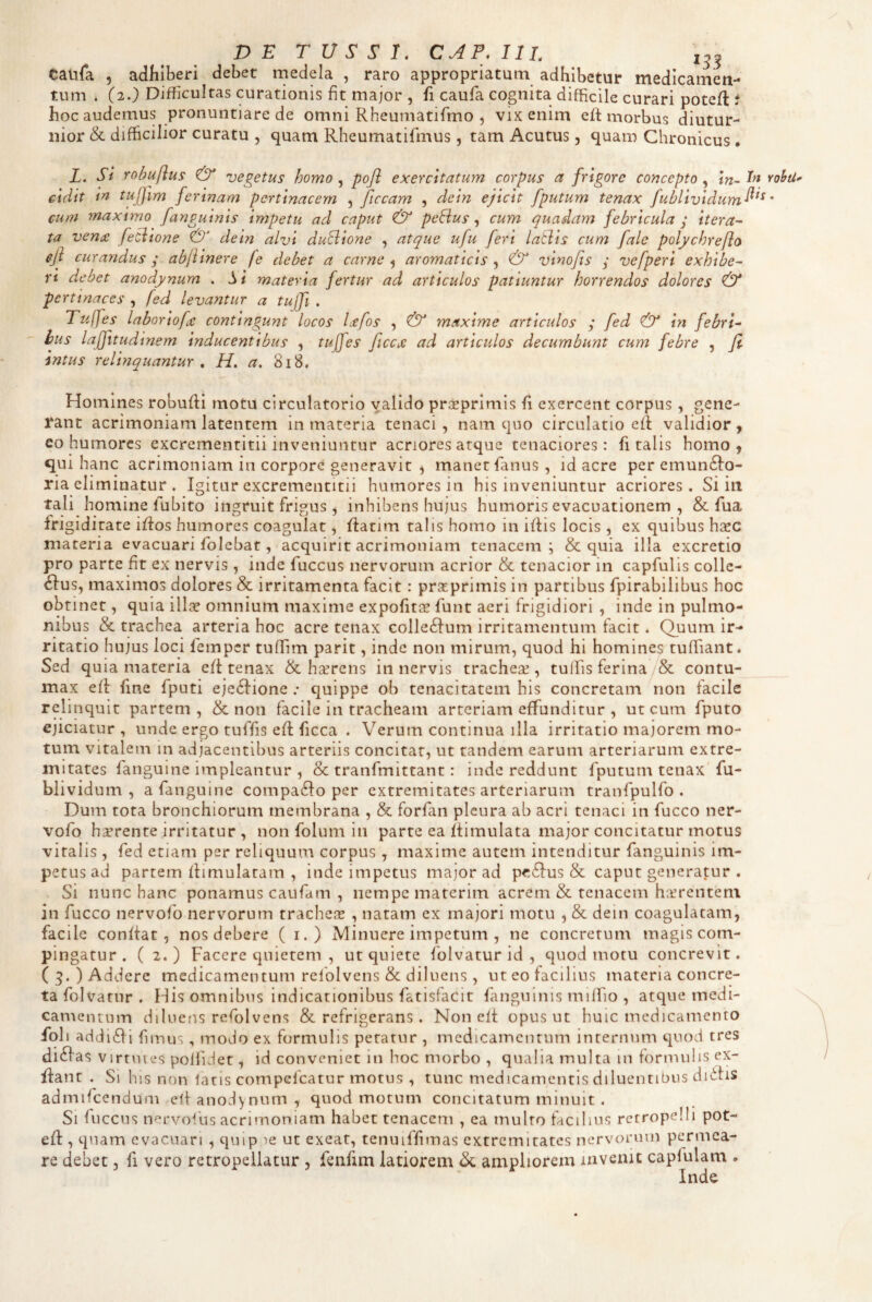 DE TUSSI, CAF,I1L 1^3 Catifa 5 adhiberi debet medela , raro appropriatum adhibetur medicamen- tiim * (2.) Difficultas curationis fit major , fi caufa cognita difficile curari poteffi t hoc audemus pronuntiare de omni Rheumatifmo , vix enim eft morbus diutur¬ nior & difficilior curatu , quam Rheumatifmus, tam Acutus, quam Chronicus • Z. Si rohuflus & vegetus homo ^ pojl exercitatum corpus a frigore concepto^ In^Inrohti eidit in tujjim ferinam pertinacem , ficcam , dein ejicit fputum tenax fublivldum^^^ * cum maxtmo fanguinis impetu ad caput & peEius ^ cum quadam febricula ^ itera¬ ta veni£ feciione dein alvi duciione , atque ufu feri latlis cum fale polychreflo eji curandus ; abfiinere fe debet a carne ^ aromaticis & vino/is y vefperi exhibe¬ ri debet anodynum . Si materia fertur ad articulos patiuntur horrendos dolores & pertinaces , fed levantur a tujfi . Tuffes laboriofee contingunt locos Ltfos , & maxime articulos ; fed & in febri¬ bus laffitudinem inducentibus , tuffes ficcjc ad articulos decumbunt cum febre , jl intus relinquantur , H. a. 818, Homines robufti motu circulatorio valido prceprlnils fi exercent corpus , gene¬ rant acrimoniam latentem in materia tenaci , nam quo circulatio efi validior y eo humores excrementitii inveniuntur acriores atque tenaciores: fi talis homo, qui hanc acrimoniam in corpore generavit , manet fianus , id acre per emun61:o- ria eliminatur . Igitur excrementitii humores in his inveniuntur acriores. Si in Tali homine lubito ingruit frigus , inhibens hujus humoris evacuationem , & fua frigiditate ifios humores coagulat, fiatim talis homo in ifiis locis , ex quibus hxc materia evacuari folebat, acquirit acrimoniam tenacem; & quia illa excretio pro parte fit ex nervis , inde fuccus nervorum acrior & tenacior in capfulis colic¬ ulus, maximos dolores & irritamenta facit: praprimis in partibus fpirabilibus hoc obtinet, quia ilice omnium maxime expofitee funt aeri frigidiori , inde in pulmo¬ nibus & trachea arteria hoc acre tenax colle£Ium irritamentum facit. Quum ir¬ ritatio liujus loci lemper tuffim parit, inde non mirum, quod hi homines tuffiant. Sed quia materia e/t tenax & heerens innervis trachece , tulfis ferina/& contu¬ max efi: fine fputi eje6Iione .• quippe ob tenacitatem his concretam non facile relinquit partem, & non facile in tracheam arteriam effunditur , ut cum fputo ejiciatur , unde ergo tuffis efl ficca . Verum continua illa irritatio majorem mo¬ tum vitalem in adjacentibus arteriis concitat, ut tandem earum arteriarum extre¬ mitates fanguine impleantur , & tranfinittant: inde reddunt fputum tenax fu- blividum , a fanguine compa6Io per extremitates arteriarum tranfpulfo . Dum tota bronchiorum membrana , & forfan pleura ab acri tenaci in fucco ner- vofo h^rente irritatur , non folum in parte ea ftimulata major concitatur motus viralis , fed etiam per reliquum corpus , maxime autem intenditur fanguinis im¬ petus ad partem flimulatam , inde impetus major ad p<*,6Ius & caput generatur . Si nunc hanc ponamus caufam , nempe materim acrem & tenacem haerentem in fucco nervofo nervorum trachese , natam ex majori motu , & dein coagulatam, facile confiat, nos debere ( i.) Minuere impetum , ne concretum magis com- pin gatur . (2.) Facere quietem , ut quiete folvatur id , quod motu concrevit. (3.) Addere medicamentum refolvens & diluens, ut eo facilius materia concre¬ ta folvatur . His omnibus indicationibus fatisfacit fanguinis miffio , atque medi- Gamentum diluens refolvens & refrigerans. Non eli opus ut huic medicamento foli ad(ji<Eii fimus, modo ex formulis petatur , medicamentum internum quod tres ditias V irtuies pollidet, id conveniet in hoc morbo , qualia multa in formulis ex- fiant . Si his non latis compefeatur motus , tunc medicamentis diluentibus didfis admifcendum efi anodynum, quod motum concitatum minuit , Si fuccus nervofus acrimoniam habet tenacem , ea multo facilius rctropelli pot- efl:, quam evacuari , quip ie ut exeat, tenuiffimas extremitates ncrvoimm permea¬ re debet, fi vero retropeilatur , fenfim latiorem & ampliorem invenit capfulam . Inde