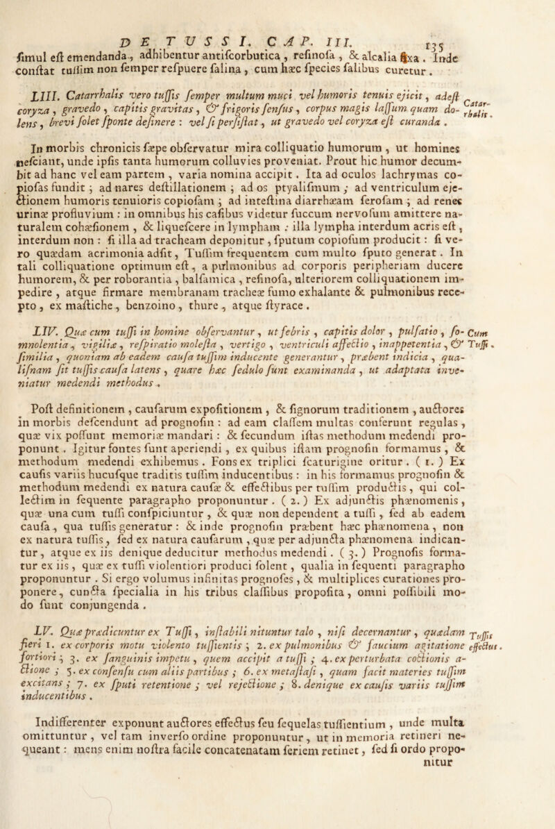 (imul efl emendanda-5 adhibentur antifcorbutica , refinofa , & akalia jjxa . Inde conflat culiim non femper refpuere falina , cum hsec fpecies faiibus curetur . LIIL Catarrhalts vero tuffis femper multum muct, vel humoris tenuis ejtctt ^ adefl - eoryza , gravedo , capitis gravitas, frigoris fenfus, corpus magis laffum quam do- lens 9 hrevi folet fponte dejinere : vel fi perfifiat ut gravedo vel coryza efi curanda , In morbis chronicis faepe obfervatur mira colliquatio humorum , ut homines .tiefciant, unde ipfis tanta humorum colluvies proveniat. Prout hic humor decum¬ bit ad hanc vel eam partem , varia nomina accipit. Ita ad oculos lachrymas co- piofas fundit 5 ad nares defliilationem ; ad os ptyalifmum y ad ventriculum eje- fiionem humoris tenuioris copiofam ; ad inteflina diarrhseam ferofam ; ad renes urinse profluvium : in omnibus his cafibus videtur fuccum nervofum amittere na¬ turalem cohjEflonem , & liquefeere in lympham ; illa lympha interdum acris efl, interdum non : fi illa ad tracheam deponitur , fputum copiofum producit: fi ve¬ ro qucedam acrimonia adfit, Tuflim frequentem cum multo fputo generat. In tali colliquatione optimum efl, a pulmonibus ad corporis peripheriam ducere humorem, & per roborantia , balfamica , refinofa, ulteriorem colliquacionem im-? pedire , atque firmare membranam tracheae fumo exhalante & pulmonibus rece¬ pto , ex mafliche, benzoino , thure ^ atque flyrace . LIV. Qu(C cum tujfi in homine obfervantur , ut febris , capitis dolor , pulfatio , fo- Cum mnolentia ^ vigilia: refpiratio molefia , vertigo , ventriculi ajfeEiio , inappetentia ^ & Tujp ^ fimilia , quoniam ab eadem caufa tuffim inducente generantur , probent indicia , qua- lifnam ftt tuffisctaufa latens , quare hxc fedulo fiunt examinanda , ut adaptata inve* niatur medendi methodus , Pofl definitionem , caufarum expolitionem , & lignorum traditionem , au6lores in morbis defeendunt ad prognofm : ad eam claffem multas conferunt regulas , quae vix poffunt memoriae mandari : & fecundum iflas methodum medendi pro¬ ponunt . Igitur fontes funt aperiendi , ex quibus iflam prognofm formamus, & methodum medendi exhibemus. Fons ex triplici fcaturigine oritur. ( r. ) Ex caufis variis hucufque traditis tuffim inducentibus: in his formamus prognofin & methodum medendi ex natura caufae & effe6libus per tuffim produ6lis, qui col- le6lim in fequente paragrapho proponuntur. (2.) Ex adjunflis phaenomenis, quse una cum tuffi confpiciuntur , & qua: non dependent a tuffi , fed ab eadem caufa ^ qua tuffis generatur : & inde prognofin praebent hsc phirnomena , non ex natura tuffis, fed ex natura caufarum , quae per adjun6la phaenomena indican¬ tur, atque ex iis denique deducitur methodus medendi. Prognofis forma¬ tur ex iis, quae ex tuffi violentiori produci folent, qualia in fequenti paragrapho proponuntur . Si ergo volumus infinitas prognofes, & multiplices curationes pro¬ ponere, cun6la fpecialia in his tribus claffibus propolita, omni poffibili mo¬ do funt conjungenda . LV. Qua pro: dicuntur ex Tufi^ inflabili nituntur talo ^ nifi decernantur^ fieri I. ex corporis motu violento tujfientis2. ex pulmonibus & faucium agitatione ejfedut, fortiori:^ ex fanguints impetu ^ quem accipit a tuffi ; ex perturbata cotiionis a- Slione ; 5. ex confenfu cum aliis partibus ; 6. ex metaflafi , quam facit materies tuffim excitans j 7. ex fputi retentione ^ vel rejeSione ; %. denique ex caujis variis tuffim inducentibus , Indifferenter exponunt au6lores efferius feu fequelas tuffientlum , unde multa omittuntur, vel tam inverfo ordine proponuntur, ut in memoria retineri ne¬ queant : mens enim iioflra facile concatenatam feriem retinet, fed fi ordo propo¬ nitur